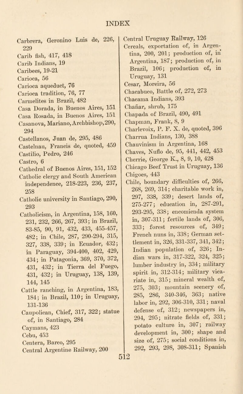 Carbrera, Geronino Luis de, 226, 229 Carib fish, 417, 418 Carib Indians, 19 Caribees, 19-21 Carioca, 56 Carioca aqueduct, 76 Carioca tradition, 76, 77 Carmelites in Brazil, 482 Casa Dorada, in Buenos Aii'es, 151 Casa Rosada, in Buenos Aires, 151 Casanova, Mariano, Archbishop, 290, 294 Castellanos, Juan de, 295, 486 Castelnau, Francis de, quoted, 459 Castilio, Pedro, 246 Castro, 6 Cathedral of Buenos Aires, 151, 152 Catholic clergy and South American independence, 218-223, 236, 237, 258 Catholic university in Santiago, 290, 293 Catholicism, in Argentina, 158, 160, 231, 232, 266, 267, 393; in Brazil, 83-85, 90, 91, 432, 433, 455-457, 482; in Chile, 287, 290-294, 315, 327, 338, 339; in Ecuador, 432; in Paraguay, 394-400, 402, 429, 434; in Patagonia, 369, 370, 372, 431, 432; in Tierra del Fuego, 431, 432; in Uruguay, 138, 139, 144, 145 Cattle ranching, in Argentina, 1S3, 184; in Brazil, 110; in Uruguay, 131-136 Caupolican, Chief, 317, 322; statue of, in Santiago, 284 Caymans, 423 Cebu, 453 Centera, Barco, 295 Central Argentine Railway, 200 Central Uruguay Railway, 126 Cereals, exportation of, in Argen¬ tina, 200, 201; production of, in Argentina, 187; production of, in Brazil, 106; production of, in Uruguay, 131 Cesar, Moreira, 56 Chacabuco, Battle of, 272, 273 Chacama Indians, 393 Chanar, shrub, 175 Chapada of Brazil, 490, 491 Chapman, Frank, 8, 9 Charlevoix, P. F. X. de, quoted, 396 Charrua Indians, 130, 388 Chauvinism in Argentina, 168 Chaves, Nuflo de, 95, 441, 442, 453 Cherrie, George K., 8, 9, 10, 428 Chicago Beef Trust in Uruguay, 136 Chigoes, 443 Chile, boundary difficulties of, 266, 268, 269, 314; charitable work in, 297, 338, 339; desert lands of, 275-277; education in, 287-291, 293-295, 338; encomieuda system in, 307-311; fertile lands of, 306, 333; forest resources of, 349; French nuns in, 33S; German set¬ tlement in, 326, 331-337, 341, 342; Indian population of, 326; In¬ dian wars in, 317-322, 324, 325; lumber industry in, 334; military spirit in, 312-314; military vica¬ riate in, 315; mineral wealth of, 275, 303; mountain scenery of, 285, 2S6, 340-346, 363; native labor in, 292, 306-310, 331; naval defense of, 312; newspapers in, 294, 295; nitrate fields of, 331; potato culture in, 307; railway development in, 300; shape and size of, 275; social conditions in, 292, 293, 29S, 30S-311; Spanish
