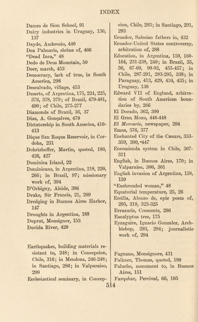 Dames tie Sion School, 91 Dairy industries in Uruguay, 13G, 137 Dayde, Ambrosio, 440 Dea Palmaris, shrine of, 466 ‘‘Dead Inca,” 48 Dedo de Deus Mountain, 50 Deer, marsh, 453 Democracy, lack of true, in South America, 298 Descalvado, village, 453 Deserts, of Argentina, 175, 224, 225, 376, 378, 379; of Brazil, 479-481, 490; of Chile, 275-277 Diamonds of Brazil, 36, 37 Dias, A. Gongalves, 470 Dictatorship in South America, 410- 413 Dique San Roque Reservoir, in Cor¬ doba, 231 Dobrizhoffer, Martin, quoted, 180, 426, 427 Dominica Island, 22 Dominicans, in Argentina, 218, 220, 266; in Brazil, 97; missionary work of, 394 D’Orbigny, Alcide, 396 Drake, Sir Francis, 21, 299 Dredging in Buenos Aires Harbor, 147 Droughts in Argentina, 1S8 Duprat, Monsignor, 153 Duvida River, 420 Earthquakes, building materials re¬ sistant to, 248; in Concepcion, Chile, 316; in Mendoza, 246-24S; in Santiago, 280; in Valparaiso, 299 Ecclesiastical seminary, in Concep¬ cion, Chile, 293; in Santiago, 291, 293 Ecuador, Salesian fathers in, 432 Ecuador-United States controversy, arbitration of, 288 Education, in Argentina, 159, 160- 164, 231-238, 249; in Brazil, 35, 36, 67-69, 90-92, 455-457; in Chile, 287-291, 293-295, 338; in Paraguay, 413, 429, 434, 435; in Uruguay, 138 Edward VII of England, arbitra¬ tion of South American boun¬ daries by, 266 El Dorado, 362, 390 El Gran Moxo, 446-448 El Mercurio, newspaper, 294 Emus, 376, 377 Enchanted City of the Caesars, 353- 359, 390,-447 Encomienda system in Chile, 307- 311 English, in Buenos Aires, 170; in Valparaiso, 300, 301 English invasion of Argentina, 15S, 159 “Enshrouded woman,” 4S Equatorial temperature, 25, 26 Ercilla, Alonzo de, epic poem of, 295, 319, 323-325 Errazuriz, Crescente, 296 Eucalyptus tree, 175 Eyzaguire, Ignacio Gonzalez, Arch¬ bishop, 293, 294; journalistic work of, 294 Fagnano, Monsignore, 431 Falkner, Thomas, quoted, ISO Falucho, monument to, in Buenos Aires, 151 Farquhar, Percival, 66, 105
