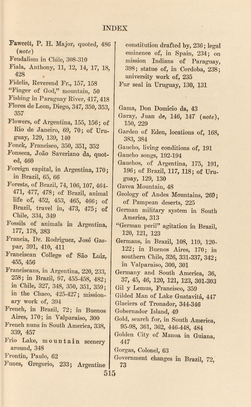 Fawcett, P. H. Major, quoted, 4S6 (note) Feudalism in Chile, 308-310 Fiala, Anthony, 11, 12, 14, 17, 18, 42S Fidelis, Reverend Fr., 157, 158 “Finger of God,” mountain, 50 Fishing in Paraguay River, 417,418 Flores de Leon, Diego, 347, 350, 353, 357 Flowers, of Argentina, 155, 156; of Rio de Janeiro, 69, 70; of Uru¬ guay, 129, 139, 140 Fonck, Francisco, 350, 351, 352 Fonseca, Joao Saveriano da, quot¬ ed, 460 Foreign capital, in Argentina, 170; in Brazil, 65, 66 Forests, of Brazil, 74, 106,107, 464- 4F4 477, 478; of Brazil, animal life of, 452, 453, 465, 466; of Brazil, travel in, 473, 475; of Chile, 334, 349 Fossils of animals in Argentina, 177, 178, 383 Francia, Dr. Rodriguez, Jose Gas- par, 391, 410, 411 Franciscan College of Sao Luiz, 455, 456 Franciscans, in Argentina, 220, 233, 258; in Brazil, 97, 455-458, 482; in Chile, 327, 348, 350, 351, 359; in the Chaco, 425-427; mission¬ ary work of, 394 French, in Brazil, 72; in Buenos Aires, 170; in Valparaiso, 300 French nuns in South America, 338, 339, 457 Frio Lake, mountain scenery around, 348 Frontin, Paulo, 62 Funes, Gregorio, 233; Argentine constitution drafted by, 236; legal eminence of, in Spain, 234; on mission Indians of Paraguay, 398; statue of, in Cordoba, 238; university work of, 235 Fur seal in Uruguay, 130, 131 Gama, Don Domicio da, 43 Garay, Juan de, 146, 147 (note), 150, 229 Garden of Eden, locations of, 168, 383, 384 Gaucho, living conditions of, 191 Gaucho songs, 192-194 Gauchos, of Argentina, 175, 191, 196; of Brazil, 117, 118; of Uru¬ guay, 129, 130 Gavea Mountain, 48 Geology of Andes Mountains, 269; of Pampean deserts, 225 German military system in South America, 313 “German peril” agitation in Brazil, 120, 121, 123 Germans, in Brazil, 108, 119, 120- 122; in Buenos Aires, 170; in southern Chile, 326, 331-337, 342; in Valparaiso, 300, 301 Germany and South America, 36, 37, 45, 46, 120, 121, 123, 301-303 Gil y Lemus, Francisco, 359 Gilded Man of Lake Guatavita, 447 Glaciers of Tronador, 344-346 Gobernador Island, 49 Gold, search for, in South America, 95-98, 361, 362, 446-448, 484 Golden City of Manoa in Guiana, 447 Gorgas, Colonel, 63 Government changes in Brazil, 72, 73