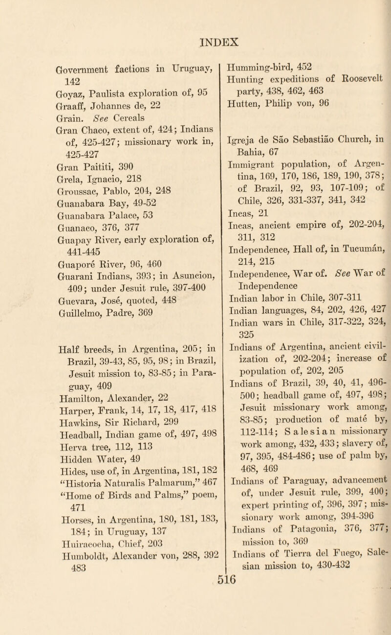 Government factions in Uruguay, 142 Goyaz, Paulista exploration of, 95 Graaff, Johannes de, 22 Grain. See Cereals Gran Chaco, extent of, 424; Indians of, 425-427; missionary work in, 425-427 Gran Paititi, 390 Grela, Ignacio, 218 Groussac, Pablo, 204, 248 Guanabara Bay, 49-52 Guanabara Palace, 53 Guanaco, 376, 377 Guapay River, early exploration of, 441-445 Guapore River, 96, 460 Guarani Indians, 393; in Asuncion, 409; under Jesuit rule, 397-400 Guevara, Jose, quoted, 448 Guillelmo, Padre, 369 Half breeds, in Argentina, 205; in Brazil, 39-43, 85, 95, 98; in Brazil, Jesuit mission to, 83-85; in Para¬ guay, 409 Hamilton, Alexander, 22 Harper, Frank, 14, 17, 18, 417, 41S Hawkins, Sir Richard, 299 Headball, Indian game of, 497, 49S Ilerva tree, 112, 113 Hidden Water, 49 Hides, use of, in Argentina, 181,182 “Historia Naturalis Palmarum,” 467 “Home of Birds and Palms,” poem, 471 Horses, in Argentina, 180, 181, 1S3, 184; in Uruguay, 137 Huiracocha, Chief, 203 Humboldt, Alexander von, 288, 392 483 Humming-bird, 452 Hunting expeditions of Roosevelt party, 438, 462, 463 Hutten, Philip von, 96 Igreja de Sao Sebastiao Church, in Bahia, 67 Immigrant population, of Argen¬ tina, 169, 170, 186, 189, 190, 378; of Brazil, 92, 93, 107-109; of Chile, 326, 331-337, 341, 342 Incas, 21 Incas, ancient empire of, 202-204, 311, 312 Independence, Hall of, in Tueuman, 214, 215 Independence, War of. See War of Independence Indian labor in Chile, 307-311 Indian languages, 84, 202, 426, 427 Indian wars in Chile, 317-322, 324, 325 Indians of Argentina, ancient civil¬ ization of, 202-204; increase of population of, 202, 205 Indians of Brazil, 39, 40, 41, 496- 500; headball game of, 497, 498; Jesuit missionary work among, 83-85; production of mate by, 112-114; S a le s i a n missionary work among, 432, 433; slavery of, 97, 395, 4S4-4S6; use of palm by, 468, 469 Indians of Paraguay, advancement of, under Jesuit rule, 399, 400; expert printing of, 396, 397; mis¬ sionary work among, 394-396 Indians of Patagonia, 376, 377; mission to, 369 Indians of Tierra del Fuego, Sale- sian mission to, 430-432