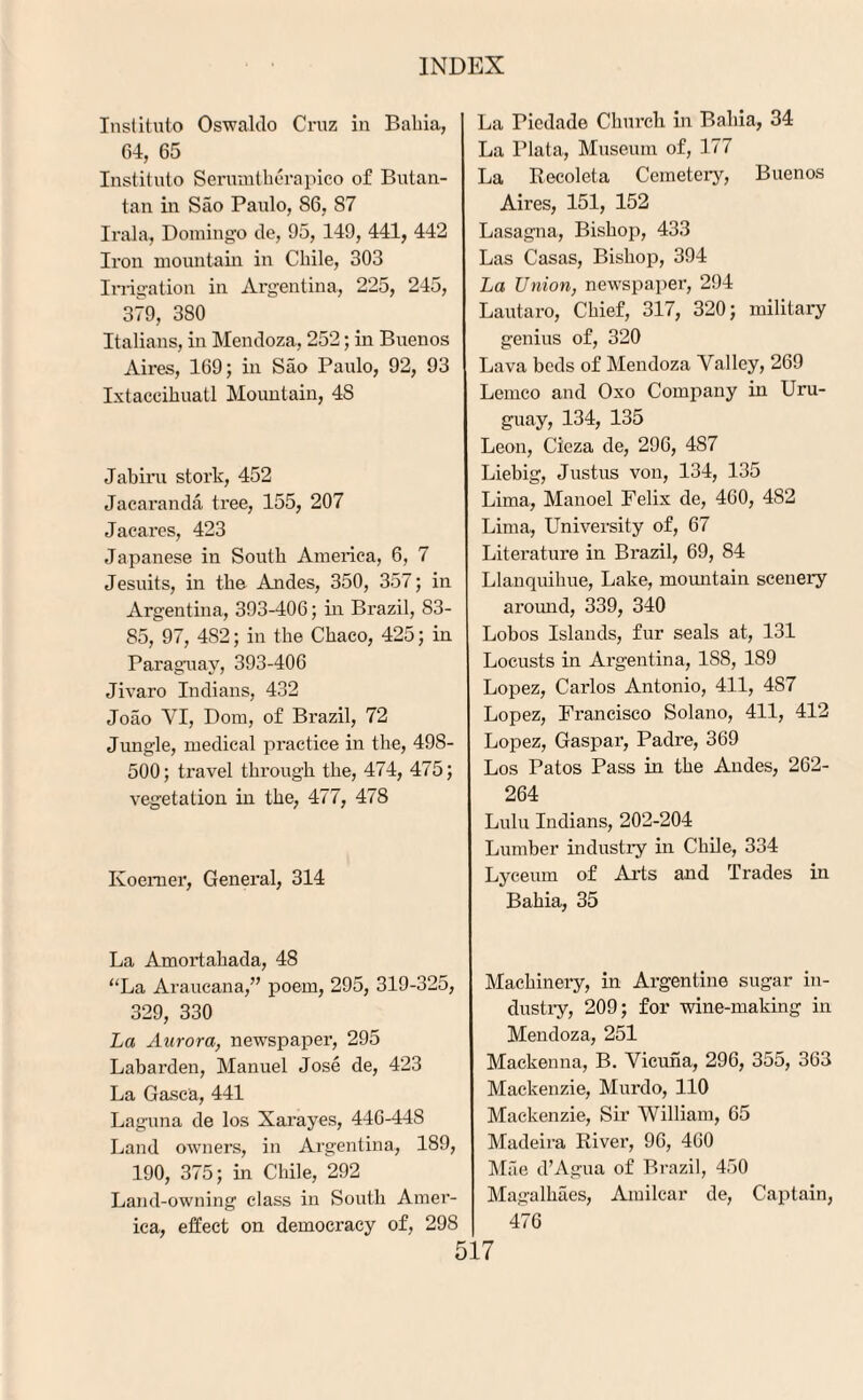 Institute) Oswaldo Cruz in Bahia, 64, 65 Institute) Serumtherapico of Butan- tan in Sao Paulo, 86, 87 Irala, Domingo de, 95, 149, 441, 442 Iron mountain in Chile, 303 Irrigation in Argentina, 225, 245, 379, 380 Italians, in Mendoza, 252; in Buenos Aires, 169; in Sao Paulo, 92, 93 Ixtaccihuatl Mountain, 4S Jabiru stork, 452 Jacaranda tree, 155, 207 Jacares, 423 Japanese in South America, 6, 7 Jesuits, in the Andes, 350, 357; in Argentina, 393-406; in Brazil, 83- S5, 97, 4S2; in the Chaco, 425; in Paraguay, 393-406 Jivaro Indians, 432 Joao YI, Dom, of Brazil, 72 Jungle, medical practice in the, 498- 500; travel through the, 474, 475; vegetation in the, 477, 478 Koemer, General, 314 La Amortahada, 48 “La Araueana,” poem, 295, 319-325, 329, 330 La Aurora, newspaper, 295 Labarden, Manuel Jose de, 423 La Gasc'a, 441 Laguna de los Xarayes, 446-448 Land owners, in Argentina, 189, 190, 375; in Chile, 292 Land-owning class in South Amer¬ ica, effect on democi’acy of, 298 La Piedade Church in Bahia, 34 La Plata, Museum of, 177 La Recoleta Cemetery, Buenos Aires, 151, 152 Lasagna, Bishop, 433 Las Casas, Bishop, 394 La Union, newspaper, 294 Lautaro, Chief, 317, 320; military genius of, 320 Lava beds of Mendoza Yalley, 269 Lemco and Oxo Company in Uru¬ guay, 134, 135 Leon, Cieza de, 296, 487 Liebig, Justus von, 134, 135 Lima, Manoel Felix de, 460, 482 Lima, University of, 67 Literature in Brazil, 69, 84 Llanquihue, Lake, mountain scenery around, 339, 340 Lobos Islands, fur seals at, 131 Locusts in Argentina, 188, 189 Lopez, Carlos Antonio, 411, 4S7 Lopez, Francisco Solano, 411, 412 Lopez, Gaspar, Padre, 369 Los Patos Pass in the Andes, 262- 264 Lulu Indians, 202-204 Lumber industry in Chile, 334 Lyceum of Arts and Trades in Bahia, 35 Machinery, in Argentine sugar in¬ dustry, 209; for wine-making in Mendoza, 251 Mackenna, B. Vicuna, 296, 355, 363 Mackenzie, Murdo, 110 Mackenzie, Sir William, 65 Madeira River, 96, 460 Mae d’Agua of Brazil, 450 Magalkaes, Amilcar de, Captain, 476