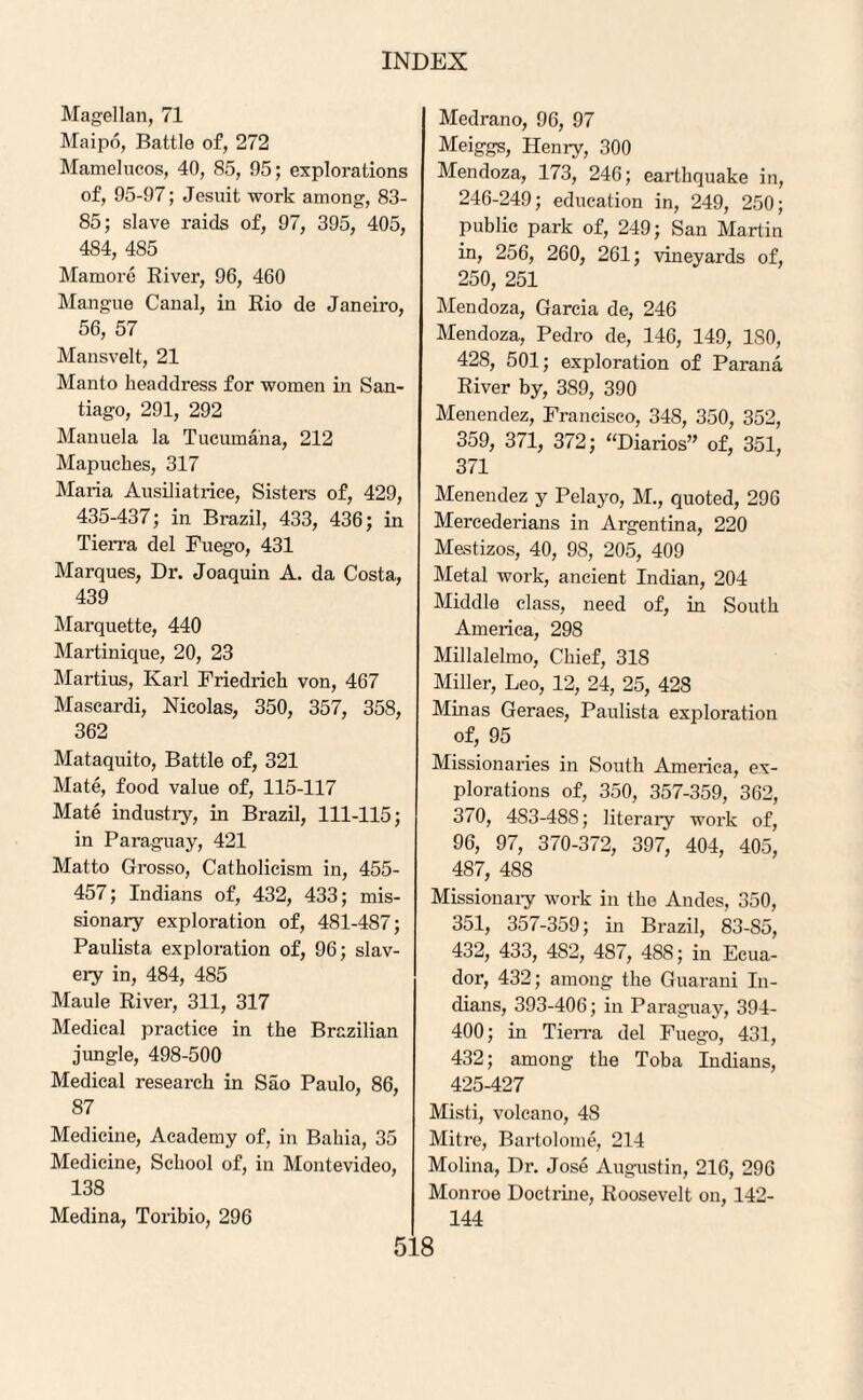 Magellan, 71 Maipo, Battle of, 272 Mamelucos, 40, 85, 95; explorations of, 95-97; Jesuit work among, 83- 85; slave raids of, 97, 395, 405, 484, 485 Mamore River, 96, 460 Mangue Canal, in Rio de Janeiro, 56, 57 Mansvelt, 21 Manto headdress for women in San¬ tiago, 291, 292 Manuela la Tucumana, 212 Mapuches, 317 Maria Ausiliatrice, Sisters of, 429, 435-437; in Brazil, 433, 436; in Tierra del Fuego, 431 Marques, Dr. Joaquin A. da Costa, 439 Marquette, 440 Martinique, 20, 23 Martius, Karl Friedrich von, 467 Mascardi, Nicolas, 350, 357, 358, 362 Mataquito, Battle of, 321 Mate, food value of, 115-117 Mate industry, in Brazil, 111-115; in Paraguay, 421 Matto Grosso, Catholicism in, 455- 457; Indians of, 432, 433; mis¬ sionary exploration of, 481-487; Paulista exploration of, 96; slav¬ ery in, 484, 485 Maule River, 311, 317 Medical practice in the Brazilian jungle, 498-500 Medical research in Sao Paulo, 86, 87 Medicine, Academy of, in Bahia, 35 Medicine, School of, in Montevideo, 138 Medina, Toribio, 296 Medrano, 96, 97 Meiggs, Henry, 300 Mendoza, 173, 246; earthquake in, 246-249; education in, 249, 250; public park of, 249; San Martin in, 256, 260, 261; vineyards of, 250, 251 Mendoza, Garcia de, 246 Mendoza, Pedro de, 146, 149, ISO, 428, 501; exploration of Parana River by, 389, 390 Menendez, Francisco, 348, 350, 352, 359, 371, 372; “Diarios” of, 351, 371 Menendez y Pelayo, M., quoted, 296 Mercederians in Argentina, 220 Mestizos, 40, 98, 205, 409 Metal work, ancient Indian, 204 Middle class, need of, in South America, 298 Millalelmo, Chief, 318 Miller, Leo, 12, 24, 25, 428 Minas Geraes, Paulista exploration of, 95 Missionaries in South America, ex¬ plorations of, 350, 357-359, 362, 370, 4S3-48S; literary work of, 96, 97, 370-372, 397, 404, 405, 487, 488 Missionary work in the Andes, 350, 351, 357-359; in Brazil, 83-85, 432, 433, 4S2, 487, 4SS; in Ecua¬ dor, 432; among the Guarani In¬ dians, 393-406; in Paraguay, 394- 400; in Tierra del Fuego, 431, 432; among the Toba Indians, 425-427 Misti, volcano, 48 Mitre, Bartolome, 214 Molina, Dr. Jose Augustin, 216, 296 Monroe Doctrine, Roosevelt on, 142- 144