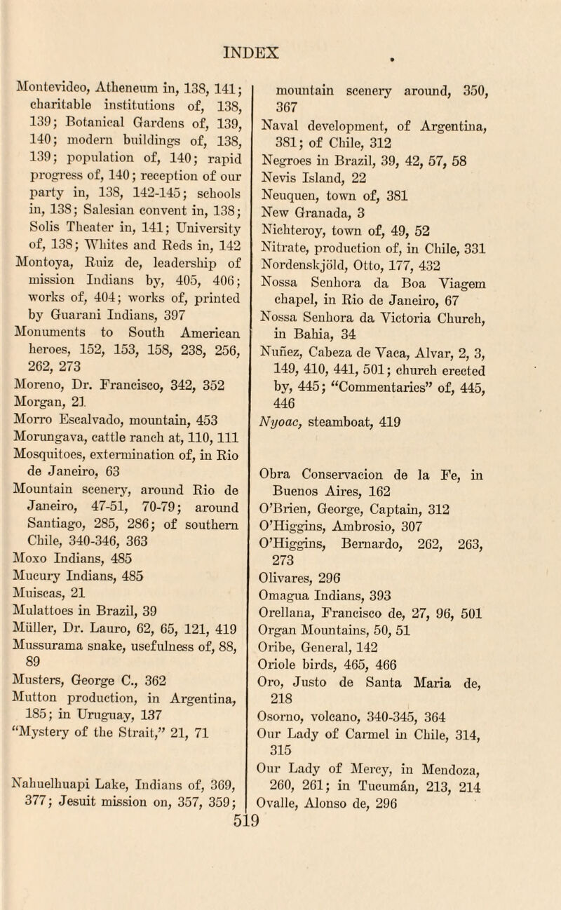 Montevideo, Atheneum in, 138, 141; charitable institutions of, 138, 139; Botanical Gardens of, 139, 140; modern buildings of, 138, 139; population of, 140; rapid progress of, 140; reception of our party in, 138, 142-145; schools in, 138; Salesian convent in, 138; Solis Theater in, 141; University of, 13S; Whites and Reds in, 142 Montoya, Ruiz de, leadership of mission Indians by, 405, 406; works of, 404; works of, printed by Guarani Indians, 397 Monuments to South American heroes, 152, 153, 158, 23S, 256, 262, 273 Moreno, Dr. Francisco, 342, 352 Morgan, 21 Morro Escalvado, mountain, 453 Morungava, cattle ranch at, 110, 111 Mosquitoes, extermination of, in Rio de Janeiro, 63 Mountain scenery, around Rio de Janeiro, 47-51, 70-79; aroimd Santiago, 285, 286; of southern Chile, 340-346, 363 Moxo Indians, 485 Mucury Indians, 485 Muiscas, 21 Mulattoes in Brazil, 39 Muller, Dr. Lauro, 62, 65, 121, 419 Mussurama snake, usefulness of, 88, 89 Musters, George C., 362 Mutton production, in Argentina, 185; in Uruguay, 137 “Mystery of the Strait,” 21, 71 Nahuelhuapi Lake, Indians of, 369, 377; Jesuit mission on, 357, 359; mountain scenery aroimd, 350, 367 Naval development, of Argentina, 381; of Chile, 312 Negroes in Brazil, 39, 42, 57, 58 Nevis Island, 22 Neuquen, town of, 3S1 New Granada, 3 Nichteroy, town of, 49, 52 Nitrate, production of, in Chile, 331 Nordenskjold, Otto, 177, 432 Nossa Senhora da Boa Viagern chapel, in Rio de Janeiro, 67 Nossa Senhora da Victoria Church, in Bahia, 34 Nunez, Cabeza de Vaca, Alvar, 2, 3, 149, 410, 441, 501; church erected by, 445; “Commentaries” of, 445, 446 Nyoac, steamboat, 419 Obra Conservacion de la Fe, in Buenos Aires, 162 O’Brien, George, Captain, 312 O’Higgins, Ambrosio, 307 O’Higgins, Bernardo, 262, 263, 273 Olivares, 296 Omagua Indians, 393 Orellana, Francisco de, 27, 96, 501 Organ Mountains, 50, 51 Oribe, General, 142 Oriole birds, 465, 466 Oro, Justo de Santa Maria de, 218 Osorno, volcano, 340-345, 364 Our Lady of Carmel in Chile, 314, 315 Our Lady of Mercy, in Mendoza, 260, 261; in Tucuman, 213, 214 Ovalle, Alonso de, 296