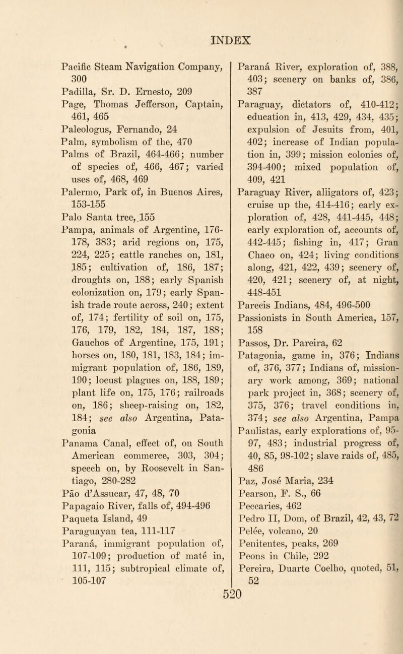 Pacific Steam Navigation Company, 300 Padilla, Sr. D. Ernesto, 209 Page, Thomas Jefferson, Captain, 461, 465 Paleologus, Fernando, 24 Palm, symbolism of the, 470 Palms of Brazil, 464-466; number of species of, 466, 467; varied uses of, 468, 469 Palermo, Park of, in Buenos Aires, 153-155 Palo Santa tree,.155 Pampa, animals of Argentine, 176- 178, 383; arid regions on, 175, 224, 225; cattle ranches on, 181, 185; cultivation of, 186, 187; droughts on, 188; early Spanish colonization on, 179; early Span¬ ish trade route across, 240; extent of, 174; fertility of soil on, 175, 176, 179, 182, 184, 187, 188; Gauchos of Argentine, 175, 191; horses on, ISO, 181, 1S3, 184; im¬ migrant population of, 186, 189, 190; locust plagues on, 1SS, 189; plant life on, 175, 176; railroads on, 1S6; sheep-raising on, 1S2, 184; see also Argentina, Pata¬ gonia Panama Canal, effect of, ou South American commerce, 303, 304; speech on, by Roosevelt in San¬ tiago, 280-282 Pao d’Assucar, 47, 48, 70 Papagaio River, falls of, 494-496 Paqueta Island, 49 Paraguayan tea, 111-117 Parana, immigrant population of, 107-109; production of mate in, 111, 115; subtropical climate of, 105-107 Parana River, exploration of, 388, 403; scenery on banks of, 386, 387 Paraguay, dictators of, 410-412; education in, 413, 429, 434, 435; expulsion of Jesuits from, 401, 402; increase of Indian popula¬ tion in, 399; mission colonies of, 394-400; mixed population of, 409, 421 Paraguay River, aliigators of, 423; cruise up the, 414-416; early ex¬ ploration of, 428, 441-445, 448; early exploration of, accounts of, 442-445; fishing in, 417; Gran Chaco on, 424; living conditions along, 421, 422, 439; scenery of, 420, 421; scenery of, at night, 448-451 Parecis Indians, 4S4, 496-500 Passionists in South America, 157, 158 Passos, Dr. Pareira, 62 Patagonia, game in, 376; Indians of, 376, 377; Indians of, mission¬ ary work among, 369; national park project in, 368; scenery of, 375, 376; travel conditions in, 374; see also Argentina, Pampa Paulistas, early explorations of, 95- 97, 4S3; industrial progress of, 40, 85, 98-102; slave raids of, 4S5, 486 Paz, Jose Maria, 234 Pearson, F. S., 66 Peccaries, 462 Pedro II, Dom, of Brazil, 42, 43, 72 Pelee, volcano, 20 Penitentes, peaks, 269 Peons in Chile, 292 Pereira, Duarte Coelho, quoted, 51, 52