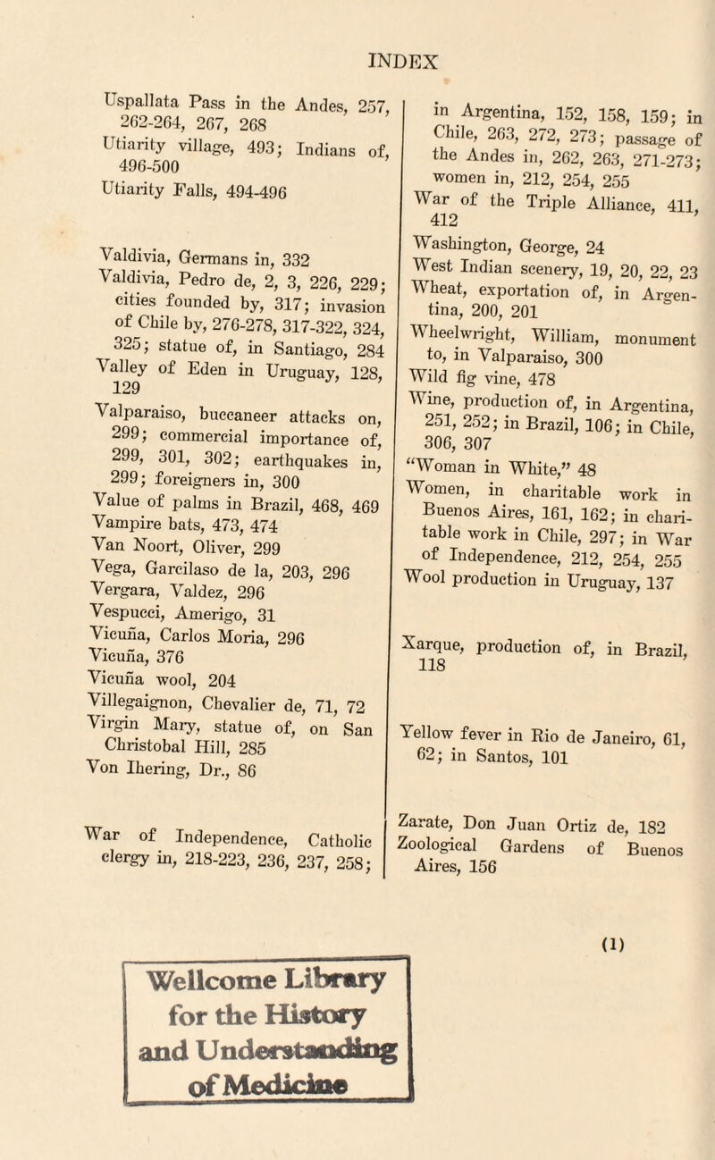 Uspallata Pass in the Andes, 257, 262-264, 267, 268 Utiarity village, 493; Indians of, 496-500 Utiarity Falls, 494-496 Valdivia, Germans in, 332 Valdivia, Pedro de, 2, 3, 226, 229; cities founded by, 317; invasion of Chile by, 276-278, 317-322, 324, 325; statue of, in Santiago, 284 Valley of Eden in Uruguay, 128, 129 Valparaiso, buccaneer attacks on, 299; commercial importance of, 299, 301, 302; earthquakes in, 299; foreigners in, 300 Value of palms in Brazil, 468, 469 Vampire bats, 473, 474 Van Noort, Oliver, 299 Vega, Garcilaso de la, 203, 296 Vergara, Valdez, 296 Vespucci, Amerigo, 31 Vicuna, Carlos Moria, 296 Vicuna, 376 Vicuna wool, 204 Villegaignon, Chevalier de, 71, 72 Virgin Mary, statue of, on San Christobal Hill, 285 Von Ihering, Dr., 86 War of Independence, Catholic clergy in, 218-223, 236, 237, 258; ' in Argentina, 152, 158, 159; in , Chile, 263, 272, 273; passage of ’ the Andes in, 262, 263, 271-273; women in, 212, 254, 255 War of the Triple Alliance, 411, 412 Washington, George, 24 West Indian scenery, 19, 20, 22, 23 : Wheat, exportation of, in Argen- i tina, 200, 201 Wheelwright, William, monument to, in Valparaiso, 300 Wild fig vine, 478 V ine, production of, in Argentina, 251, 252; in Brazil, 106; in Chile, 306, 307 “Woman in White,” 48 Women, in charitable work in Buenos Aires, 161, 162; in chari¬ table work in Chile, 297; in War of Independence, 212, 254, 255 Wool production in Uruguay, 137 Xarque, production of, in Brazil, 118 Yellow fever in Rio de Janeiro, 61, 62; in Santos, 101 Zarate, Don Juan Ortiz de, 182 Zoological Gardens of Buenos Aires, 156 Wellcome Library for the History and Understanding of Medicine (i)