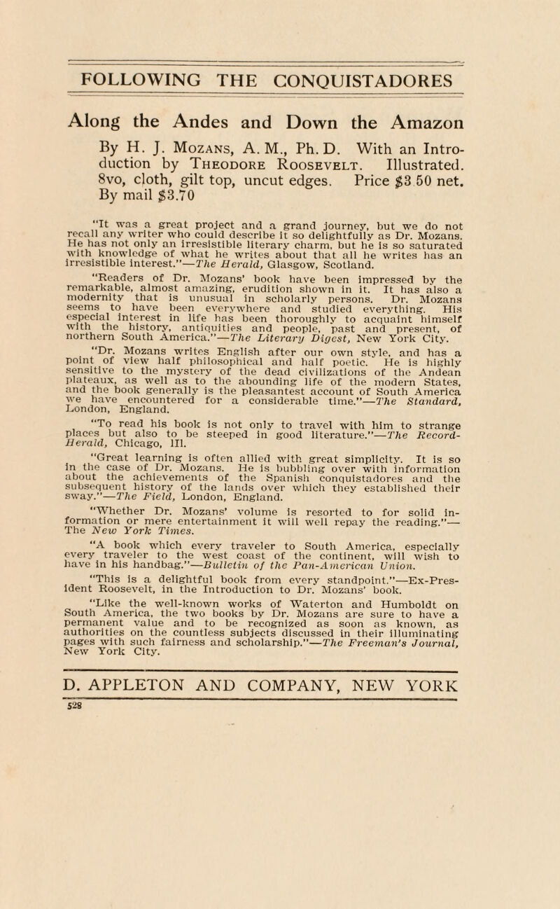 Along the Andes and Down the Amazon By H. J. Mozans, A. M., Ph. D. With an Intro¬ duction by Theodore Roosevelt. Illustrated. 8vo, cloth, gilt top, uncut edges. Price $3 50 net. By mail $3.70 ‘It was a great project and a grand journey, but we do not recall any writer who could describe It so delightfully as Dr. Mozans. He has not only an irresistible literary charm, but he is so saturated with knowledge of what he writes about that all he writes has an irresistible interest.”—The Herald, Glasgow, Scotland. “Readers of Dr. Mozans’ book have been impressed bv the remarkable, almost amazing, erudition shown in it. It has also a modernity that is unusual in scholarly persons. Dr. Mozans seems to have been everywhere and studied everything. His especial interest in life has been thoroughly to acquaint himself with the history, antiquities and people, past and present, of northern South America.”—The Literary Digest, New York City. “Dr. Mozans writes English after our own style, and has a point of view half philosophical and half poetic. He is highly sensitive to the mystery of the dead civilizations of the Andean plateaux, as well as to the abounding life of the modern States, and the book generally is the pleasantest account of South America we have encountered for a considerable time.”—The Standard, London, England. “To read his book is not only to travel with him to strange places but also to be steeped in good literature.”—The Record- Herald, Chicago, 111. “Great learning is often allied with great simplicity. It is so in the case of Dr. Mozans. He is bubbling over with information about the achievements of the Spanish conquistadores and the subsequent history of the lands over which they established their sway.”—The Field, London, England. “Whether Dr. Mozans’ volume is resorted to for solid in¬ formation or mere entertainment it will well repay the reading.”— The New York Times. “A book which every traveler to South America, especially every traveler to the west coast of the continent, will wish to have in his handbag.”—Bulletin of the Pan-American Union. “This is a delightful book from every standpoint.”—Ex-Pres¬ ident Roosevelt, in the Introduction to Dr. Mozans’ book. “Like the well-known works of Waterton and Humboldt on South America, the two books by Dr. Mozans are sure to have a permanent value and to be recognized as soon as known, as authorities on the countless subjects discussed in their illuminating pages with such fairness and scholarship.”—The Freeman’s Journal, New York City. D. APPLETON AND COMPANY, NEW YORK