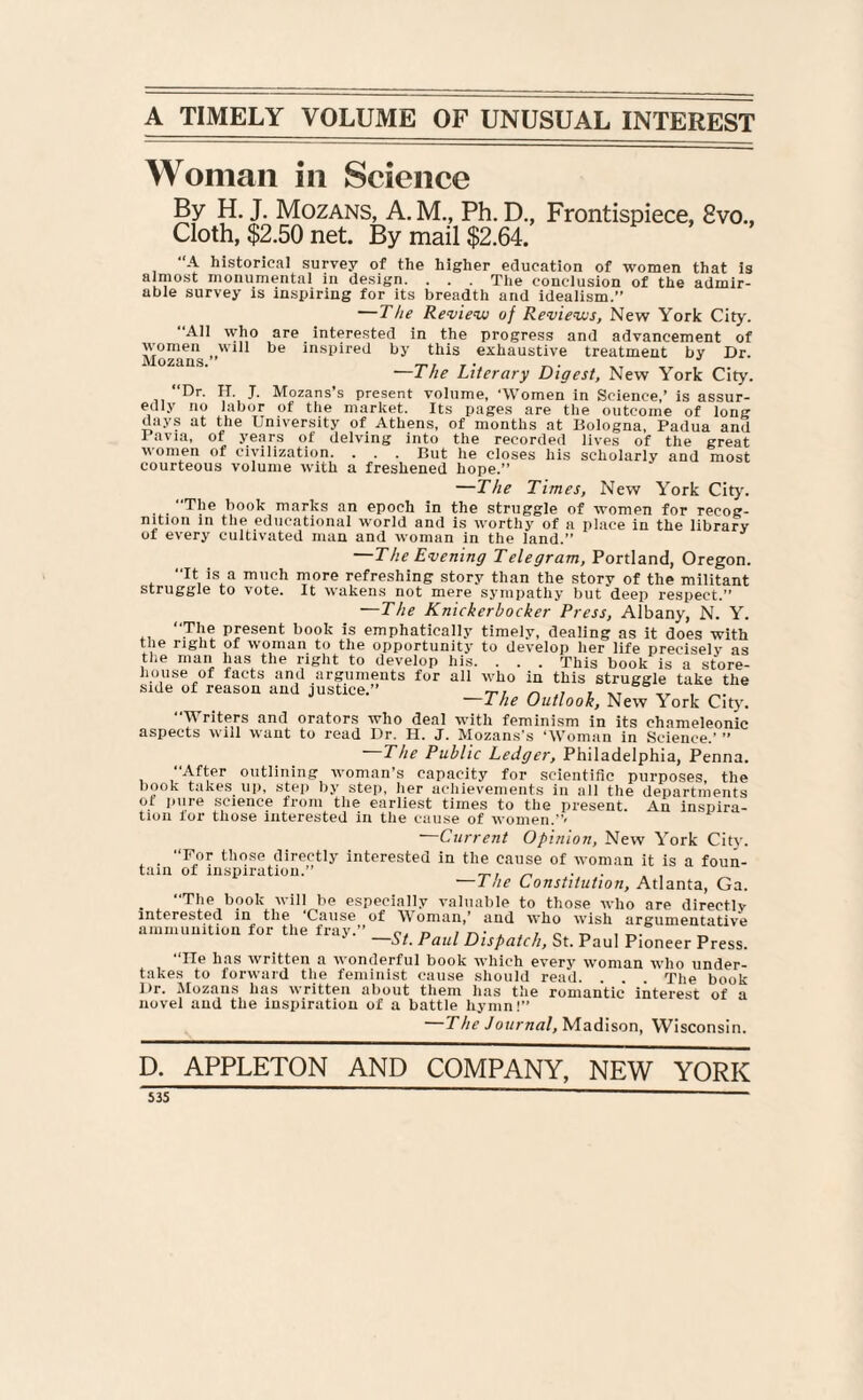 A TIMELY VOLUME OF UNUSUAL INTEREST Woman in Science By H. J. Mozans, A. M., Ph. D., Frontispiece, 8vo., Cloth, $2.50 net. By mail $2.64. A historical survey of the higher education of women that is almost monumental in design. . . . The conclusion of the admir¬ able survey is inspiring for its breadth and idealism.” —The Review of Reviews, New York City. “All who are interested in the progress and advancement of Mozans »Wl11 be inspired ^y this exhaustive treatment by Dr. —The Literary Digest, New York City. ‘‘Dr. H. J. Mozans’s present volume, ‘Women in Science,’ is assur¬ edly no labor of the market. Its pages are the outcome of long days at the University of Athens, of months at Bologna, Padua and I avia, of years of delving into the recorded lives of the great women of civilization. . . . But he closes his scholarly and most courteous volume with a freshened hope.” —The Times, New York City. “The book marks an epoch in the struggle of women for recog¬ nition in the educational world and is worthy of a place in the library ot every cultivated man and woman in the land.” The Evening Telegram, Portland, Oregon. It is a much more refreshing story than the story of the militant struggle to vote. It wakens not mere sympathy but deep respect. —The Knickerbocker Press, Albany, N. Y. “The present book is emphatically timely, dealing as it does with the right or woman to the opportunity to develop her life precisely as the man has the right to develop his. . . . This book is a store- house of facts and arguments for all who in this struggle take the side of reason and justice.” T, r ,, , -T , „. —The Outlook, New York City. “Writers and orators who deal with feminism in its chameleonic aspects will want to read Dr. H. J. Mozans's ‘Woman in Science.’ ” The Public Ledger, Philadelphia, Penna. “After outlining woman’s capacity for scientific purposes, the hook takes up, step by step, her achievements in all the departments ot pure science from the earliest times to the present. An inspira¬ tion lor those interested in the cause of women.”< —Current Opinion, New York City. “For those directly interested in the cause of woman it is a foun¬ tain of inspiration.” _ . . — 1 he Constitution, Atlanta, Ga. “The book will be especially valuable to those who are directly interested in the Cause of Woman,’ and who wish argumentative ammunition for the fray.” P, D i o. v. > x,. „ St. Paul Dispatch, St. Paul Pioneer Press. “He has written a wonderful book which every woman who under¬ takes to forward the feminist cause should read. . . The book l)r. Mozans has written about them has the romantic interest of a novel and the inspiration of a battle hymn!” —The Journal, Madison, Wisconsin. D. APPLETON AND COMPANY, NEW YORK S3S _  —— -