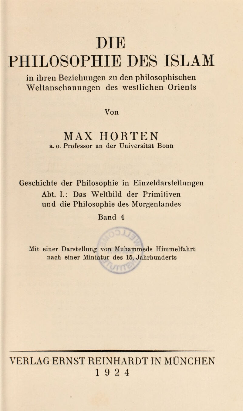 DIE PHILOSOPHIE DES ISLAM in ihren Beziehungen zu den philosophischen Weltanschauungen des westlichen Orients Von MAX HORTEN a. 0. Professor an der Universität Bonn Geschichte der Philosophie in Einzeldarstellungen Abt. I.: Das Weltbild der Primitiven und die Philosophie des Morgenlandes Band 4 Mit einer Darstellung von Muhammeds Himmelfahrt nach einer Miniatur des 15. Jahrhunderts VERLAG ERNST REINHARDT IN MÜNCHEN