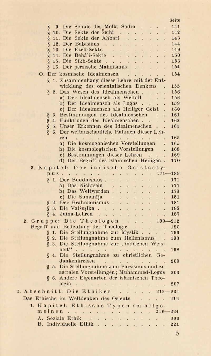 § 9. Die Schule des Molla Sadra .... 141 § 10. Die Sekte der §eihi.142 § 11. Die Sekte der Ahbari.143 § 12. Der Babismus.144 § 13. Die Ezell-Sekte .149 § 14. Die Behä’i-Sekte.150 § 15. Die Sikli-Sekte.153 § 16. Der persische Mahdismus.154 O. Der kosmische Idealmensch.154 § 1. Zusammenhang dieser Lehre mit der Ent¬ wicklung des orientalischen Denkens . 155 § 2. Das Wesen des Idealmenschen .... 156 a) Der Idealmensch als Weltall . . . 156 b) Der Idealmensch als Logos .... 159 c) Der Idealmensch als Heiliger Geist . 160 § 3. Bestimmungen des Idealmenschen . . 161 § 4. Funktionen des Idealmenschen .... 162 § 5. Unser Erkennen des Idealmenschen . . 164 § 6. Der weltanschauliche Rahmen dieser Leh¬ ren .165 a) Die kosmogonischen Vorstellungen . 165 b) Die kosmologischen Vorstellungen . 168 c) Bestimmungen dieser Lehren . . . 169 d) Der Begriff des islamischen Heiligen . 170 3. Kapitel: Der indische Geistesty¬ pus . 171—189 § 1. Der Buddhismus.171 a) Das Nichtsein .171 b) Das Weltwerden.178 c) Die Sumanija .181 § 2. Der Brahmanismus.181 § 3. Die Vaisesika.185 § 4. Jaina-Lehren.187 2. Gruppe: Die Theologen . . . . 190—212 Begriff und Bedeutung der Theologie.190 § 1. Die Stellungnahme zur Mystik . . . . 193 § 2. Die Stellungnahme zum Hellenismus . 193 § 3. Die Stellungnahme zur „indischen Weis¬ heit“ .193 § 4. Die Stellungnahme zu christlichen Ge¬ dankenkreisen .200 § 5. Die Stellungnahme zum Parsismus und zu astralen Vorstellungen; Muhammed-Logos 203 § 6. Andere Eigenarten der islamischen Theo¬ logie .207 2. Abschnitt: Die Et hiker .212—234 Das Ethische im Weltdenken des Orients . . . . 212 1. Kapitel: Ethische Typen im allge¬ meinen .216—224 A. Soziale Etliik.220 B. Individuelle Ethik.221