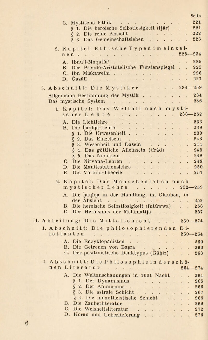 C. Mystische Ethik .221 § 1. Die heroische Selbstlosigkeit (ttär) . . 221 § 2. Die reine Absicht.222 § 3. Das Gemeinschaftsleben.223 2. Kapitel; Ethische Typen im einzel¬ nen . 225—234 A. Ibnu’l-Moqaffa'^.225 B. Der Pseudo-Aristotelische Fürstenspiegel . 225 C. Ibn Miskaweihi.226 D. Gazäli.227 3. Abschnitt: Die Mystiker. 234—259 Allgemeine Bestimmung der Mystik.234 Das mystische System .236 1. Kapitel: Das Weltall nach mysti¬ sch erLeh re . 236—252 A. Die Lichtlehre.236 B. Die ^qiqa-Lehre.239 § 1. Die Urwesenheit.239 § 2. Das Einzelsein.243 § 3. Wesenheit und Dasein .244 § 4. Das göttliche Alleinsein (ifräd) . . 245 § 5. Das Nichtsein .248 C. Die Nirvana-Lehren.249 D. Die Manifestationslehre.250 E. Die Vorbild-Theorie.251 2. Kapitel: Das Menschenleben nach mystisch erLeh re . 252—259 A. Die haqlqa in der Handlung, im Glauben, in der Absicht.252 B. Die heroische Selbstlosigkeit (futüwwa) . . 256 C. Der Heroismus der Melämatija . 257 11. Abteilung: Die Mittelschicht . . 260—274 1. Abschnitt: Die philosophierenden Di¬ lettanten . 260—264 A. Die Enzyklopädisten.2 60 B. Die Getreuen von Basra . 260 C. Der positivistische Denktypus (Gähiz) . . . 263 2. Abschnitt; DiePhilosophicinderschö- nenLiteratur. 264—274 A. Die Weltanschauungen in 1001 Nacht . . 264 § 1. Der Dynamismus.265 § 2. Der Animismus.266 § 3. Die astrale Scliicht.267 § 4. Die monotheistische Scliicht .... 268 B. Die Zauberliteratur.269 C. Die Weisheitsliteratur .272 D. Koran und Ueberliefcrung.27 3