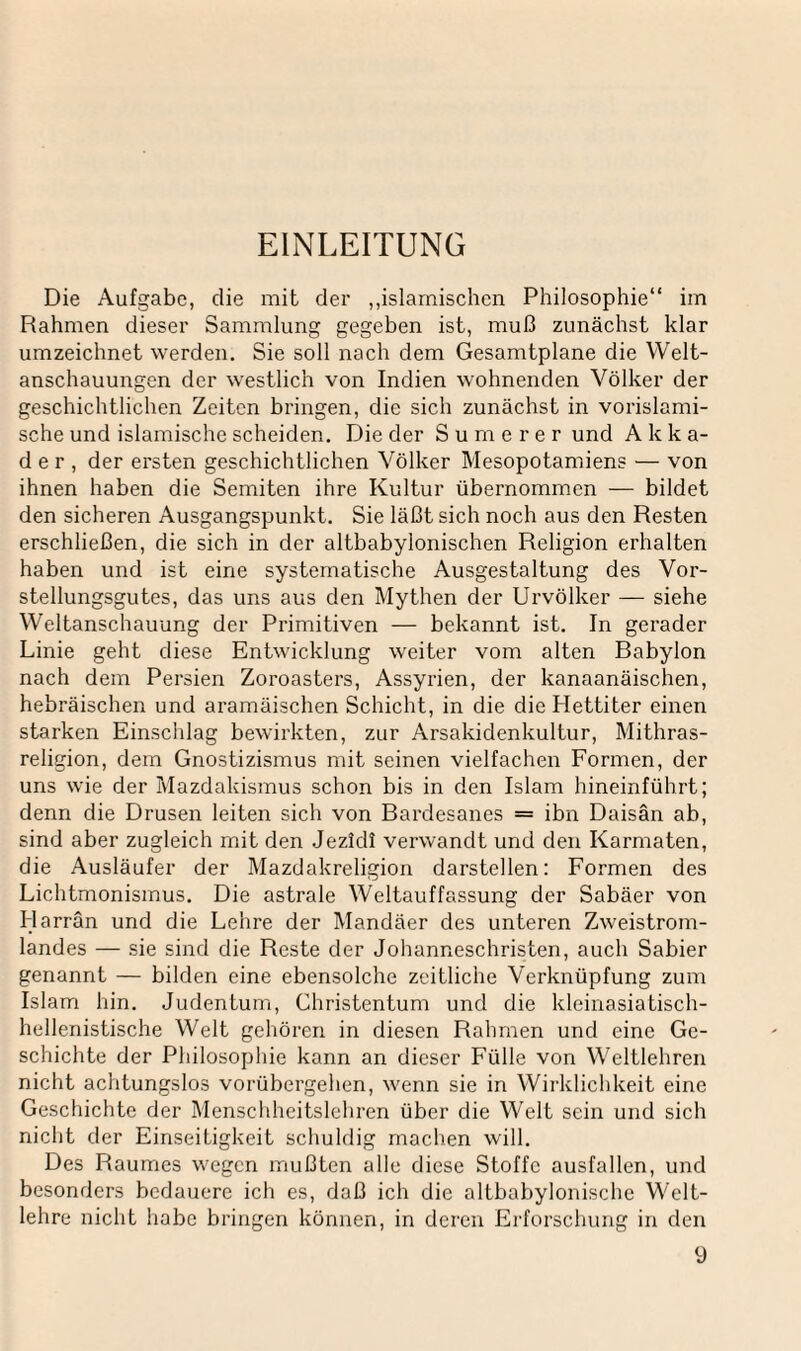 EINLEITUNG Die Aufgabe, die mit der ,,islamischen Philosophie“ im Rahmen dieser Sammlung gegeben ist, muß zunächst klar umzeichnet werden. Sie soll nach dem Gesamtpläne die Welt¬ anschauungen der westlich von Indien wohnenden Völker der geschichtlichen Zeiten bringen, die sich zunächst in vorislami¬ sche und islamische scheiden. Die der Sumerer und A k k a- d e r , der ersten geschichtlichen Völker Mesopotamiens — von ihnen haben die Semiten ihre Kultur übernommen — bildet den sicheren Ausgangspunkt. Sie läßt sich noch aus den Resten erschließen, die sich in der altbabylonischen Religion erhalten haben und ist eine systematische Ausgestaltung des Vor¬ stellungsgutes, das uns aus den Mythen der Urvölker — siehe Weltanschauung der Primitiven — bekannt ist. In gerader Linie geht diese Entwicklung weiter vom alten Babylon nach dem Persien Zoroasters, Assyrien, der kanaanäischen, hebräischen und aramäischen Schicht, in die die Hettiter einen starken Einschlag bewirkten, zur Arsakidenkultur, Mithras- religion, dem Gnostizismus mit seinen vielfachen Formen, der uns wie der Mazdakismus schon bis in den Islam hineinführt; denn die Drusen leiten sich von Bardesanes = ibn Daisän ab, sind aber zugleich mit den Jezldl verwandt und den Karmaten, die Ausläufer der Mazdakreligion darstellen: Formen des Lichtmonismus. Die astrale Weltauffassung der Sabäer von Harrän und die Lehre der Mandäer des unteren Zweistrom¬ landes — sie sind die Reste der Johanneschristen, auch Sabier genannt — bilden eine ebensolche zeitliche Verknüpfung zum Islam hin. Judentum, Christentum und die kleinasiatisch¬ hellenistische Welt gehören in diesen Rahmen und eine Ge¬ schichte der Philosophie kann an dieser Fülle von Weltlehren nicht achtungslos vorübergehen, wenn sie in Wirklichkeit eine Geschichte der Menschheitslehren über die Welt sein und sich nicht der Einseitigkeit schuldig machen will. Des Raumes wegen mußten alle diese Stoffe ausfallen, und besonders bedauere ich es, daß ich die altbabylonische Welt¬ lehre nicht habe bringen können, in deren Erforschung in den