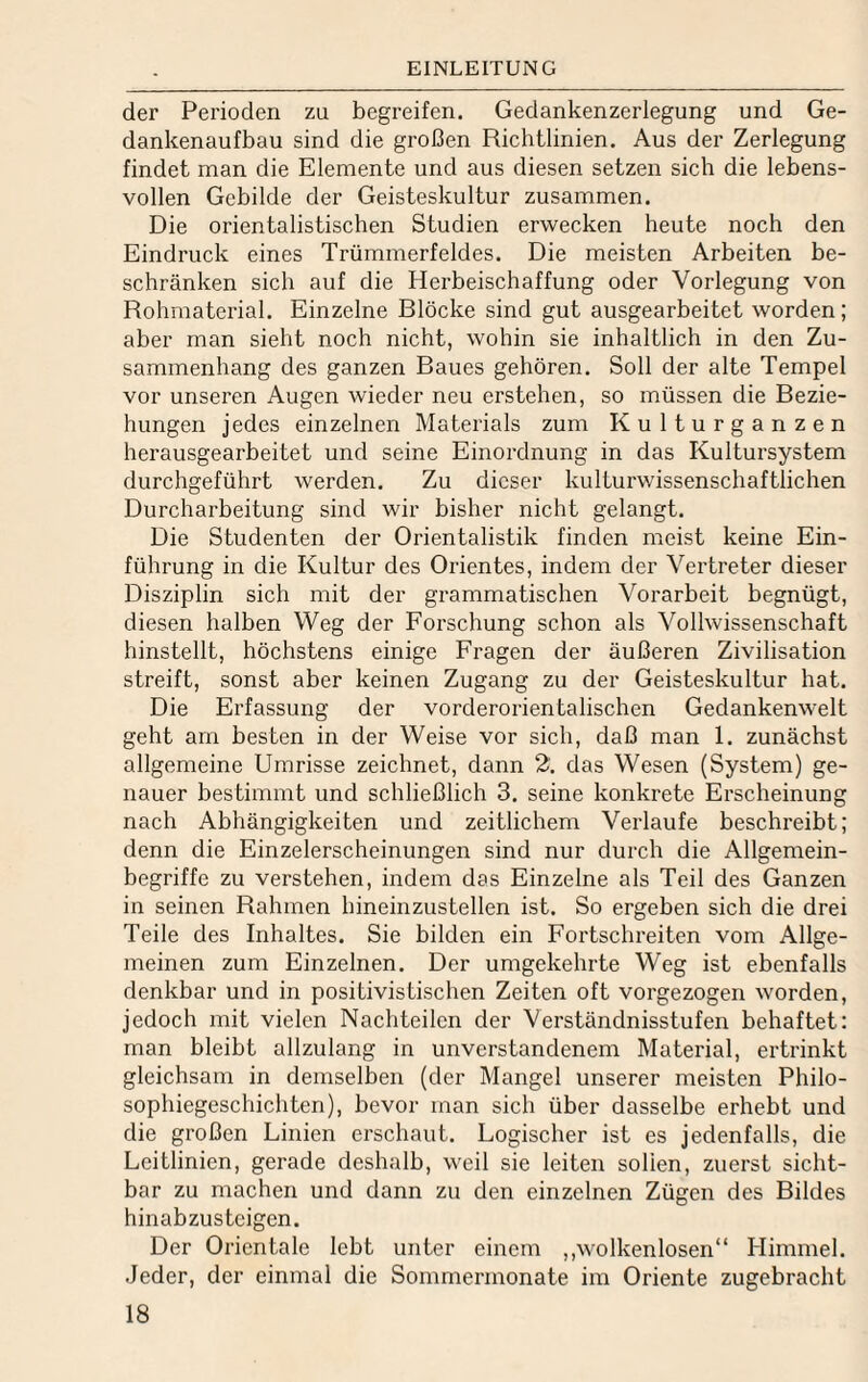 der Perioden zu begreifen. Gedankenzerlegung und Ge¬ dankenaufbau sind die großen Richtlinien. Aus der Zerlegung findet man die Elemente und aus diesen setzen sich die lebens¬ vollen Gebilde der Geisteskultur zusammen. Die orientalistischen Studien erwecken heute noch den Eindruck eines Trümmerfeldes. Die meisten Arbeiten be¬ schränken sich auf die Herbeischaffung oder Vorlegung von Rohmaterial. Einzelne Blöcke sind gut ausgearbeitet worden; aber man sieht noch nicht, wohin sie inhaltlich in den Zu¬ sammenhang des ganzen Baues gehören. Soll der alte Tempel vor unseren Augen wieder neu erstehen, so müssen die Bezie¬ hungen jedes einzelnen Materials zum Kulturganzen herausgearbeitet und seine Einordnung in das Kultui’system durchgeführt werden. Zu dieser kulturwissenschaftlichen Durcharbeitung sind wir bisher nicht gelangt. Die Studenten der Orientalistik finden meist keine Ein¬ führung in die Kultur des Orientes, indem der Vertreter dieser Disziplin sich mit der grammatischen Vorarbeit begnügt, diesen halben Weg der Forschung schon als Vollwissenschaft hinstellt, höchstens einige Fragen der äußeren Zivilisation streift, sonst aber keinen Zugang zu der Geisteskultur hat. Die Erfassung der vorderorientalischen Gedankenwelt geht am besten in der Weise vor sich, daß man 1. zunächst allgemeine Umrisse zeichnet, dann 2. das Wesen (System) ge¬ nauer bestimmt und schließlich 3. seine konkrete Erscheinung nach Abhängigkeiten und zeitlichem Verlaufe beschreibt; denn die Einzelerscheinungen sind nur durch die Allgemein¬ begriffe zu verstehen, indem das Einzelne als Teil des Ganzen in seinen Rahmen hineinzustellen ist. So ergeben sich die drei Teile des Inhaltes. Sie bilden ein Fortschreiten vom Allge¬ meinen zum Einzelnen. Der umgekehrte Weg ist ebenfalls denkbar und in positivistischen Zeiten oft vorgezogen worden, jedoch mit vielen Nachteilen der Verständnisstufen behaftet: man bleibt allzulang in unverstandenem Material, ertrinkt gleichsam in demselben (der Mangel unserer meisten Philo¬ sophiegeschichten), bevor man sich über dasselbe erhebt und die großen Linien erschaut. Logischer ist es jedenfalls, die Leitlinien, gerade deshalb, weil sie leiten sollen, zuerst sicht¬ bar zu machen und dann zu den einzelnen Zügen des Bildes hinabzusteigen. Der Orientale lebt unter einem ,,Avolkenlosen“ Himmel. Jeder, der einmal die Sommermonate im Oriente zugebracht