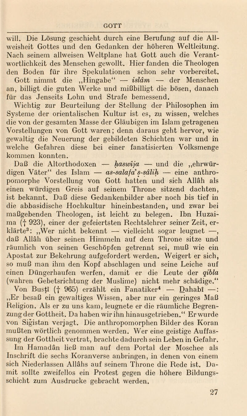 GOTT will. Die Lösung geschieht durch eine Berufung auf die All¬ weisheit Gottes und den Gedanken der höheren Weltleitung. Nach seinem allweisen Weltplane hat Gott auch die Verant¬ wortlichkeit des Menschen gewollt. Hier fanden die Theologen den Boden für ihre Spekulationen schon sehr vorbereitet. Gott nimmt die „Hingabe“ — isläm — der Menschen an, billigt die guten Werke und mißbilligt die bösen, danach für das Jenseits Lohn und Strafe bemessend. Wichtig zur Beurteilung der Stellung der Philosophen im Systeme der orientalischen Kultur ist es, zu wissen, welches die von der gesamten Masse der Gläubigen im Islam getragenen Vorstellungen von Gott waren; denn daraus geht hervor, wie gewaltig die Neuerung der gebildeten Schichten war und in welche Gefahren diese bei einer fanatisierten Volksmenge kommen konnten. Daß die Altorthodoxen — hasvnja — und die ,,ehrwür¬ digen Väter“ des Islam — as-salafa s-sälih — eine anthro- pornorphe Vorstellung von Gott hatten und sich Allah als einen würdigen Greis auf seinem Throne sitzend dachten, ist bekannt. Daß diese Gedankenbilder aber noch bis tief in die abbasidische Hochkultur hineinbestanden, und zwar bei maßgebenden Theologen, ist leicht zu belegen. Ibn Huzai- ma (f 923), einer der gefeiertsten Rechtslehrer seiner Zeit, er¬ klärte®: ,,Wer nicht bekennt •—• vielleicht sogar leugnet —, daß Allah über seinen Himmeln auf dem Throne sitze und räumlich von seinen Geschöpfen getrennt sei, muß wie ein Apostat zur Bekehrung aufgefordert werden. Weigert er sich, so muß man ihm den Kopf abschlagen und seine Leiche auf einen Düngerhaufen werfen, damit er die Leute der qibla (wahren Gebetsrichtung der Muslime) nicht mehr schädige.“ Von Busti (f 965) erzählt ein Fanatiker^ — Dahab! —: ,,Er besaß ein gewaltiges Wissen, aber nur ein geringes Maß Religion. Als er zu uns kam, leugnete er die räumliche Begren¬ zung der Gottheit. Da haben wir ihn hinausgetrieben.“ Er wurde von Sigistan verjagt. Die anthropomorphen Bilder des Koran mußten wörtlich genommen werden. Vv^er eine geistige Auffas¬ sung der Gottheit vertrat, braclitc dadurch sein Leben in Gefahr, Im Hamadan ließ man auf dem Portal der Moschee als Inschrift die sechs Koranverse anbringen, in denen von einem sich Niederlassen Allahs auf seinem Throne die Rede ist. Da¬ mit sollte zweifellos ein Protest gegen die höhere Bildungs¬ schicht zum Ausdrucke gebracht werden.