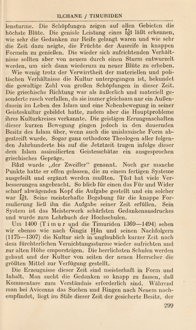 ILCHANE / TIMURIDEN lensturme. Die Schöpfungen zeigen auf aüen Gebieten die höchste Blüte. Die geniale Leistung eines Igl läßt erkennen, wie sehr die Gedanken zur Reife gelangt waren und wie sehr die Zeit dazu neigte, die Früchte der Ausreife in knappen Formeln zu genießen. Die wieder sich aufrichtenden Verhält¬ nisse sollten aber von neuem durch einen Sturm entwurzelt werden, um sich dann wiederum zu neuer Blüte zu erheben. Wie wenig trotz der Verwirrtheit der materiellen und poli¬ tischen Verhältnisse die Kultur untergegangen ist, bekundet die gewaltige Zahl von großen Schöpfungen in dieser Zeit. Die griechische Richtung war als äußerlich und materiell ge¬ sonderte rasch verfallen, da sie immer gleichsam nur ein Außen¬ dasein im Leben des Islam und eine Nebenbewegung in seiner Geisteskultur gebildet hatte, zudem aber die Hauptprobleme ihres Kulturkreises verkannte. Die geistigen Errungenschaften dieser kurzen Bewegung gingen jedoch in den dauernden Besitz des Islam über, wenn auch die unislamische Form ab¬ gestreift wurde. Sogar ganz orthodoxe Theologen aller folgen¬ den Jahrhunderte bis auf die Jetztzeit tragen infolge dieser dem Islam assimilierten Geistesschätze ein ausgesprochen griechisches Gepräge. Räzi wurde ,,der Zweifler“ genannt. Noch gar manche Punkte hatte er offen gelassen, die zu einem fertigen Systeme ausgefeilt und ergänzt werden mußten. Tüsl hat viele Ver¬ besserungen angebracht. So blieb für einen das Für und Wider scharf abwägenden Kopf die Aufgabe gestellt und ein solcher war fgL Seine meisterhafte Begabung für die knappe For¬ mulierung ließ ihn die Aufgabe seiner Zeit erfüllen. Sein System ist das Meisterwerk schärfsten Gedankenausdruckes und wurde zum Lehrbuch der Hochschulen. Um 1400 (T i m u r und die Timuriden 1369—1494) sehen wir ebenso wie nach öingiz Hän und seinen Nachfolgern (1175—1307) die Kultur sich in unglaublich kurzer Zeit nach dem fürchterlichen Vernichtungssturmc wieder aufrichten und zur alten Höhe emporsteigen. Die herrlichsten Schulen werden gebaut und der Kultur von seiten der neuen Herrscher die größten Mittel zur Verfügung gestellt. Die Erzeugnisse dieser Zeit sind meisterhaft in Form und Inhalt. Man sucht die Gedanken so knapp zu fassen, daß Kommentare zum Verständnis erforderlich sind. Während man bei Avicenna das Suchen und Ringen nach Neuem nach¬ empfindet, liegt im Stile dieser Zeit der gesicherte Besitz, der