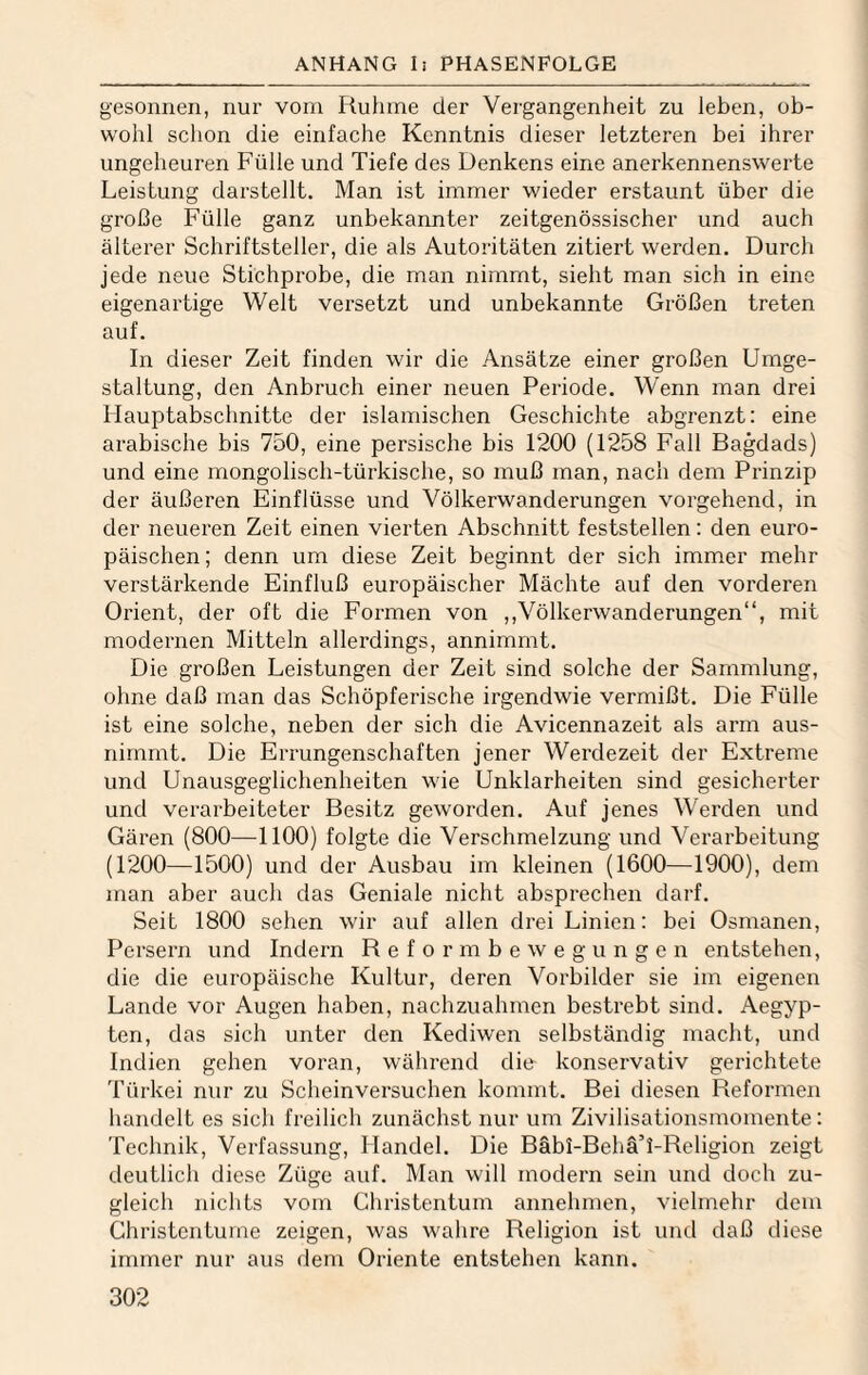 gesonnen, nur vom Ruhme der Vergangenheit zu leben, ob¬ wohl sclion die einfache Kenntnis dieser letzteren bei ihrer ungeheuren Fülle und Tiefe des Denkens eine anerkennenswerte Leistung darstellt. Man ist immer wieder erstaunt über die große Fülle ganz unbekannter zeitgenössischer und auch älterer Schriftsteller, die als Autoritäten zitiert werden. Durch jede neue Stichprobe, die man nimmt, sieht man sich in eine eigenartige Welt versetzt und unbekannte Größen treten auf. In dieser Zeit finden wir die Ansätze einer großen Umge¬ staltung, den Anbruch einer neuen Periode. Wenn man drei Hauptabschnitte der islamischen Geschichte abgrenzt: eine arabische bis 750, eine persische bis 1200 (1258 Fall Bagdads) und eine mongolisch-türkische, so muß man, nach dem Prinzip der äußeren Einflüsse und Völkerwanderungen vorgehend, in der neueren Zeit einen vierten Abschnitt feststellen: den euro¬ päischen ; denn um diese Zeit beginnt der sich immer mehr verstärkende Einfluß europäischer Mächte auf den vorderen Orient, der oft die Formen von ,,Völkerwanderungen“, mit modernen Mitteln allerdings, annimmt. Die großen Leistungen der Zeit sind solche der Sammlung, ohne daß man das Schöpferische irgendwie vermißt. Die Fülle ist eine solche, neben der sich die Avicennazeit als arm aus¬ nimmt. Die Errungenschaften jener Werdezeit der Extreme und Unausgeglichenheiten wie Unklarheiten sind gesicherter und verarbeiteter Besitz geworden. Auf jenes Werden und Gären (800—1100) folgte die Verschmelzung und Verarbeitung (1200—1500) und der Ausbau im kleinen (1600—1900), dem man aber auch das Geniale nicht absprechen darf. Seit 1800 sehen wir auf allen drei Linien: bei Osmanen, Persern und Indern Reformbewegungen entstehen, die die europäische Kultur, deren Vorbilder sie im eigenen Lande vor Augen haben, nachzuahmen bestrebt sind. Aegyp¬ ten, das sich unter den Kediwen selbständig macht, und Indien gehen voran, während die konservativ gerichtete Türkei nur zu Scheinversuchen kommt. Bei diesen Reformen handelt es sich freilich zunächst nur um Zivilisationsmoniente: Technik, Verfassung, Handel. Die Bäbi-BehäT-Religion zeigt deutlich diese Züge auf. Man will modern sein und doch zu¬ gleich nichts vom Christentum annehmen, vielmehr dem Christcntume zeigen, was wahre Religion ist und daß diese immer nur aus dem Oriente entstehen kann.