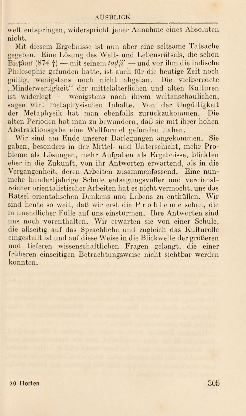 AUSBLICK weit entspringen, widerspricht jener Annahme eines Absoluten nicht. Mit diesem Ergebnisse ist nun aber eine seltsame Tatsache gegeben. Eine Lösung des Welt- und Lebensrätsels, die schon Bistämi (874 f) — mit seinem taclji — und vor ihm die indische Philosophie gefunden hatte, ist auch für die heutige Zeit noch gültig, wenigstens noch nicht abgetan. Die vielberedete ,,Minderwertigkeit“ der mittelalterlichen und alten Kulturen ist widerlegt — wenigstens nach ihrem weltanschaulichen, sagen wir: metaphysischen Inhalte. Von der Ungültigkeit der Metaphysik hat man ebenfalls zurückzukommen. Die alten Perioden hat man zu bewundern, daß sie mit ihrer hohen Abstraktionsgabe eine WelLformel gefunden haben. Wir sind am Ende unserer Darlegungen angekommen. Sie gaben, besonders in der Mittel- und Unterschicht, mehr Pro¬ bleme als Lösungen, mehr Aufgaben als Ergebnisse, blickten eher in die Zukunft, von ihr Antworten erwartend, als in die Vergangenheit, deren Arbeiten zusaminenfassend. Eine nun¬ mehr hundertjährige Schule entsagungsvoller und verdienst¬ reicher orientalistischer Arbeiten hat es nicht vermocht, uns das Rätsel orientalischen Denkens und Lebens zu enthüllen. Wir sind heute so weit, daß wir erst die Probleme sehen, die in unendlicher Fülle auf uns einstürmen. Ihre Antworten sind uns noch vorenthaltcn. Wir erwarten sie von einer Schule, die allseitig auf das Sprachliche und zugleich das Kulturelle eingestellt ist und auf diese Weise in die Blickweite der größeren und tieferen wissenschaftlichen Fragen gelangt, die einer früheren einseitigen Betrachtungsweise nicht sichtbar werden konnten.