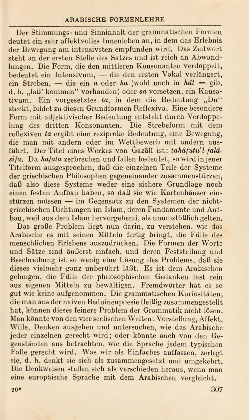 ARABISCHE FORMENLEHRE Der Stiminungs- und Sinninhalt der grammatischen Formen deutet ein sehr affektvolles Innenleben an, in dem das Erlebnis der Bewegung am intensivsten empfunden wird. Das Zeitwort steht an der ersten Stelle des Satzes und ist reich an Abwand¬ lungen. Die Form, die den mittleren Konsonanten verdoppelt, bedeutet ein Intensivum, — die den ersten Vokal verlängert, ein Streben, — die ein a oder ha (wohl noch in hät = gib, d. h. ,,laß’ kommen“ vorhanden) oder sa vorsetzen, ein Kausa- tivurn. Ein vorgesetztes ta, in dem die Bedeutung ,,Du“ steckt, bildet zu diesen Grundformen Reflexiva. Eine besondere Form mit adjektivischer Bedeutung entsteht durch Verdoppe¬ lung des dritten Konsonanten. Die Strebeform mit dem reflexiven ta ergibt eine reziproke Bedeutung, eine Bewegung, die man mit andern oder im Wettbewerb mit andern aus¬ führt. Der Titel eines Werkes von Gazäli ist: tahäfutu l-falä- sifa. Da hafata zerbrechen und fallen bedeutet, so wird in jener Titelform ausgesprochen, daß die einzelnen Teile der Systeme der griechischen Philosophen gegeneinander Zusammenstürzen, daß also diese Systeme weder eine sichere Grundlage noch einen festen Aufbau haben, so daß sie wie Kartenhäuser ein- stürzen müssen — im Gegensatz zu den Systemen der nicht¬ griechischen Richtungen im Islam, deren Fundamente und Auf¬ bau, weil aus dem Islam hervorgehend, als unumstößlich gelten. Das große Problem liegt nun darin, zu verstehen, wie das Arabische es mit seinen Mitteln fertig bringt, die Fülle des menschlichen Erlebens auszudrücken. Die Formen der Worte und Sätze sind äußerst einfach, und deren Feststellung und Beschreibung ist so wenig eine Lösung des Problems, daß sie dieses vielmehr ganz unberührt läßt. Es ist dem Arabischen gelungen, die Fülle der philosophischen Gedanken fast rein aus eigenen Mitteln zu bewältigen. Fremdwörter hat es so gut wie keine aufgenommen. Die grammatischen Kuriositäten, die man aus der naiven Beduinenpoesie fleißig zusammengestellt hat, können dieses feinere Problem der Grammatik nicht lösen. Man könnte von den vier seelischen Welten: Vorstellung, Affekt, Wille, Denken ausgehen und untersuchen, wie das Arabische jeder einzelnen gerecht wird; oder könnte auch von den Ge¬ genständen aus betrachten, wie die Sprache jedem typischen Falle gerecht wird. Was wir als Einfaches auffassen, zerlegt sie, d. h. denkt sie sich als zusammengesetzt und umgekehrt. Die Denkweisen stellen sich als verschieden heraus, wenn man eine europäische Sprache mit dem Arabischen vergleicht.