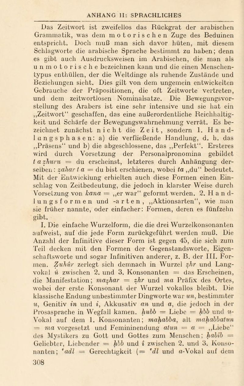 Das Zeitwort ist zweifellos das Rückgrat der arabischen Grammatik, was dem motorischen Zuge des Beduinen entspriclit. Doch muß man sich davor hüten, mit diesem SchlagM^orte die arabische Sprache bestimmt zu haben; denn es gibt auch Ausdrucksweisen im Arabischen, die man als u n m 0 t o r i s c h e bezeichnen kann und die einen Menschen¬ typus enthüllen, der die Weltdinge als ruhende Zustände und Beziehungen sieht. Dies gilt von dem ungemein entwickelten Gebrauche der Präpositionen, die oft Zeitworte vertreten, und dem zeitwortlosen Nominalsatze. Die Bewegungsvor¬ stellung des Arabers ist eine sehr intensive und sie hat ein ,,Zeitwort“ geschaffen, das eine außerordentliche Reichhaltig¬ keit und Schärfe der Bewegungswahrnehmung verrät. Es be¬ zeichnet zunächst nicht die Zeit, sondern 1. Hand¬ lungsphasen: a) die verfließende Handlung, d. h. das ,,Präsens“ und b) die abgeschlossene, das ,,Perfekt“. Ersteres wird durch Vorsetzung der Personalpronomina gebildet t a zliuru = du erscheinst, letzteres durch Anhängung der¬ selben : zaliar / a = du bist erschienen, wobei ta ,,du“ bedeutet. Mit der Entwicklung erhielten auch diese Formen einen Ein¬ schlag von Zeitbedeutung, die jedoch in klarster Weise durch Vorsetzung von kana = ,,er war“ geformt werden. 2. H a n d- lungs formen und -arten, ,,Aktionsarten“, wie man sie früher nannte, oder einfacher: Formen, deren es fünfzehn gibt. I. Die einfache Wurzelform, die die drei Wurzelkonsonanten aufweist, auf die jede Form zurückgeführt werden muß. Die Anzahl der Infinitive dieser Form ist gegen 45, die sich zum Teil decken mit den Formen der Gegenstandsworte, Eigen¬ schaftsworte und sogar Infinitiven anderer, z. B. der III. For¬ men. ZuJiür zerlegt sich demnach in Wurzel zhr und Lang¬ vokal ü zwischen 2. und 3. Konsonanten = das Erscheinen, die Manifestation; mazhar = zJir und ma Präfix des Ortes, wobei der erste Konsonant der Wurzel vokallos bleibt. Die klassische Endung unbestimmter Dingworte war un, bestimmter Genitiv in und f, Akkusativ an und a, die jedoch in der Prosasprache in Wegfall kamen, hubb = Liebe = hbb und »- Vokal auf dem 1. Konsonanten; rnahabba, alt mahabbatv.n = vorgesetzt und Femininendung ahm = a — ,,Liebe“ des Mystikers zu Gott und Gottes zum Menschen; habib = Geliebter, Liebender = hbb und i zwischen 2. und 3. Konso¬ nanten; ^adl = Gerechtigkeit (= 'dl und a-Vokal auf dem