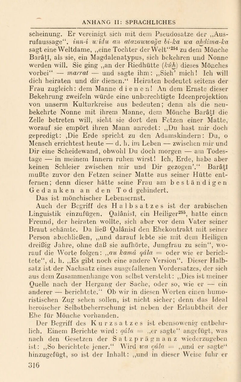 scheinung. Er vereinigt sich mit dem Pseudosatze der „Aus¬ rufaussage“. inn-i u:idu an aiazuwiuaya hi-ka vca ahdÄma-ka sagt eine Weltdame, ,,eine Tochter derWelt“^®^ zu dem Mönche Baräli, als sie, ein Magdalenatypus, sich bekehren und Nonne werden will. Sie ging ,,an der Riedhütte [kv.h) dieses Mönches vorbei“ — wMrrat — und sagte ihm: ,,Sieh’ mich! Ich will dich heiraten und dir dienen.“ Heiraten bedeutet seitens der Frau zugleich: dem Manne dienen! An dem Ernste dieser Bekehrung zweifeln würde eine unberechtigte Ideenprojektion von unserm Kulturkreise aus bedeuten; denn als die neu¬ bekehrte Nonne mit ihrem Manne, dem Mönche Baräli die Zelle betreten will, sieht sie dort den Fetzen einer IMatte, worauf sie empört ihren Mann anredet: ,,Du hast mir doch gepredigt: ,Die Erde spricht zu den Adamskindern: Du, o Mensch errichtest heute — d. h. im Leben — zwischen mir und Dir eine Scheidewand, obwohl Du doch morgen — am Todes¬ tage — in meinem Innern ruhen wirst! Ich, Erde, habe aber keinen Schleier zwischen mir und Dir gezogen’.“ Barätl mußte zuvor den Fetzen seiner Matte aus seiner Hütte ent¬ fernen ; denn dieser hätte seine Frau am beständigen Gedanken an den Tod gehindert. Das ist mönchischer Lebensernst. Auch der Begriff des H a 1 b s a t z e s ist der arabischen Linguistik einzufügen. Qalänisl, ein Heiliger*®^, hatte einen Freund, der heiraten wollte, sich aber vor dem Vater seiner Braut schämte. Da ließ Qalänisl den Ehekontrakt mit seiner Person abschließen, ,,und darauf lebte sie mit dem Heiligen dreißig Jahre, ohne daß sie aufhörte, Jungfrau zu sein“, wo¬ rauf die Worte folgen: ,,nit kamä qäla = oder wie er bericli- tete“, d. h. ,,Es gibt noch eine andere Version“. Dieser Halb¬ satz ist der Nachsatz eines ausgefallenen Vordersatzes, der sich aus dem Zusammenhänge von selbst verstellt: ,,Dies ist meiner Quelle nach der Hergang dei’ Saciic, oder so, wie er — ein anderer — berichtete.“ Ob v ir in diesen V orten einen humo¬ ristischen Zug sehen sollen, ist nicht sicher; denn das Ideal heroischer Selbstbeherrschung ist neben der Erlaubtheit tler Ehe für Mönche vorhanden. Der Begriff des K u r z s a t z e s ist ebensowenig enlbchi- lich. Einem Berichte wird: qd!a ~ ,.cr sagte“ angefügt, was nach den Gesetzen der Satz j» r ä g n a ii z wiederzugeben ist: ,,So berichtete jcjier.“ M'ird tra rdla — ,,uml er sagte“ hinzugefügt, so ist tler Inhalt: ,,und in dieser Weise fuhr er JIO