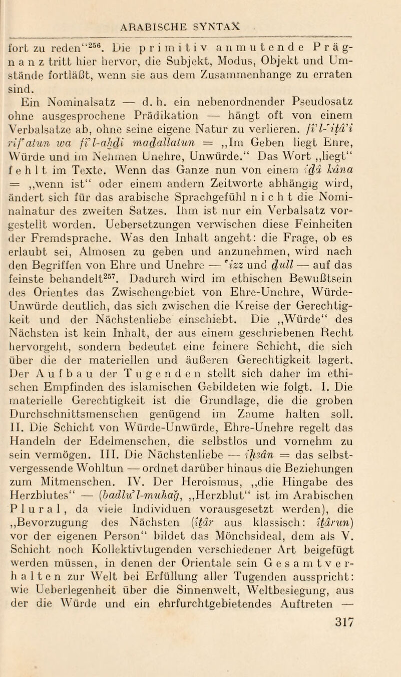 i'üi-t zu reden“^®®. bie primitiv a n m u t e n d e Präg¬ nanz tritt hier hervor, die Subjekt, Modus, Objekt und Um¬ stände fortläßt, wenn sie aus dem Zusammenhänge zu erraten sind. Ein Nominalsatz — d. h. ein nebenordnender Pseudosatz ohne ausgesprochene Prädikation — hängt oft von einem Verbalsatzc ab, ohne seine eigene Natur zu verlieren, fil-'itä’i rifatun iva jil-aluli madallatun = ,,Ini Geben liegt Eure, Würde und im Nehmen Unehre, Unwürde.“ Das Wort ,,liegt“ fehlt im Texte. Wenn das Ganze nun von einem '-dd Mv.a = ,,wenn ist“ oder einem andern Zeitworte abhängig wird, ändert sich für das arabische Sprachgefühl nicht die Nomi¬ nalnatur des zweiten Satzes. Ihm ist nur ein Verbalsatz vor¬ gestellt worden. Ucbersetzungen verwischen diese Feinheiten der Fremdsprache. Was den Inhalt angeht: die Frage, ob es erlaubt sei, Almosen zu geben und anzunehmen, wird nach den Begriffen von Ehre und Unehre — Izz und d^l^ — auf das feinste behandelt^®’. Dadurch wird im ethischen Bewußtsein des Orientes das Zwischengebiet von Ehre-Unehre, Würde- Unwürde deutlich, das sich zwischen die Kreise der Gerechtig¬ keit und der Nächstenliebe einschiebt. Die ,,Würde“ des Nächsten ist kein Inhalt, der aus einem geschriebenen Recht hervorgeht, sondern bedeutet eine feinere Schicht, die sich über die der materiellen und äußeren Gerechtigkeit lagert. Der Aufbau der Tugenden stellt sich daher im ethi¬ schen Empfinden des islamischen Gebildeten wie folgt. I. Die materielle Gerechtigkeit ist die Grundlage, die die groben Durchschnittsmenschen genügend im Zaume halten soll. II. Die Schicht von Würde-Unwürde, Ehre-Unehre regelt das Handeln der Edelmenschen, die selbstlos und vornehm zu sein vermögen. III. Die Nächstenliebe — 'ihsän = das selbst¬ vergessende Wohltun — ordnet darüber hinaus die Beziehungen zum Mitmenschen. IV. Der Heroismus, ,,die Hingabe des Herzblutes“ — [Jxullu l-rauharj^ ,,Herzblut“ ist im Arabischen Plural, da viele Individuen vorausgesetzt werden), die ,,Bevorzugung des Nächsten {^ddr aus klassisch: Uärun) vor der eigenen Person“ bildet das Mönchsideal, dem als V. Schicht noch Kollektivtugenden verschiedener Art beigefügt werden müssen, in denen der Orientale sein G e s a m t v e r- halten zur Welt bei Erfüllung aller Tugenden ausspricht: wie Ueberlegenheit über die Sinnenwelt, Weltbesiegung, aus der die Würde und ein ehrfurchtgebietendes Auftreten —