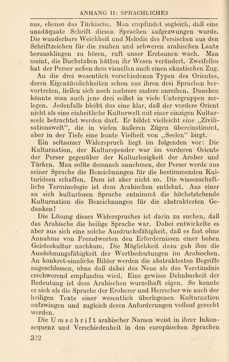 aus, ebenso das Türkische. Man empfindet sogleich, daß eine unadäquate Schrift diesen Sprachen aufgezwungen wurde. Die wunderbare Weichheit und Melodie des Persischen aus den Schriftzeichen für die rauhen und schweren arabischen Laute herausklingen zu hören, ruft unser Erstaunen wach. Man meint, die Buchstaben hätten ihr Wesen verändert. Zweifellos hat der Perser neben dem visuellen auch einen akustischen Zug. An die drei wesentlich verschiedenen Typen des Orientes, deren Eigentümlichkeiten schon aus ihren drei Sprachen her¬ vortreten, ließen sich noch mehrere andere anreihen. Daneben könnte man auch jene drei selbst in viele Untergruppen zer¬ legen. Jedenfalls bleibt das eine klar, daß der vordere Orient nicht als eine einheitliche Kulturwelt mit einer einzigen Kultur- seelc betrachtet werden darf. Er bildet vielleicht eine ,,Zivili¬ sationswelt“, die in vielen äußeren Zügen übereinstimmt, aber in der Tiefe eine bunte Vielheit von ,,Seelen“ birgt. Ein seltsamer Widerspruch liegt im folgenden vor; Die Kulturnation, der Kulturspender war im vorderen Oriente der Perser gegenüber der Kulturlosigkeit der Araber und Türken. Man sollte demnach annehmen, der Perser werde aus seiner Sprache die Bezeichnungen für die bestimmenden Kul¬ turideen schaffen. Dem ist aber nicht so. Die wissenschaft¬ liche Terminologie ist dem Arabischen entlehnt. Aus einer an sich kulturlosen Sprache entnimmt die höchststehende Kulturnation die Bezeichnungen für die abstraktesten Ge¬ danken ! Die Lösung dieses Widerspruches ist darin zu suchen, daß das Arabische die heilige Sprache war. Dabei entwickelte es aber aus sich eine solche Ausdrucksfähigkeit, daß es fast ohne Annahme von Fremdworten den Erfordernissen einer hohen Geisteskultur nachkam. Die Möglichkeit dazu gab ihm die Ausdehnungsfähigkeit der Wortbedeutungen im Arabischen. An konkret-sinnliche Bilder werden die abstraktesten Begriffe angeschlosscn, ohne daß dabei das Neue als das Verständnis erschwerend empfunden wird. Eine gewisse Dehnbarkeit der Bedeutung ist dem Arabischen wurzelhaft eigen. So konnte es sich als die Sprache der Eroberer und Herrscher wie auch der heiligen Texte einer wesentlich überlegenen lüdturnation aufzwingen und zugleich deren Anforderungen vollauf gerecht werden. Die Umschrift arabischer Namen weist in ihrer Inkon¬ sequenz und Verschiedenheit in den europäischen Sprachen 3-22
