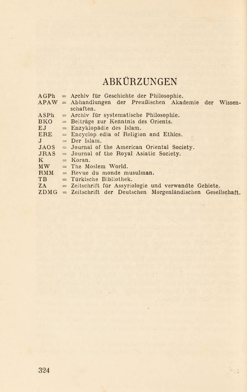 AGPh APAW ASPh BKO EJ ERE J JAOS JRAS K MW RMM TB ZA ZDMG ABKÜRZUNGEN Archiv für Geschichte der Philosophie. Abhandlungen der Preußischen Akademie der Wissen¬ schaften. Archiv für systematische Philosophie. Beiträge zur Kenntnis des Orients. Enzyklopädie des Islam. Encyclop edia of Religion and Ethics. Der Islam. Journal of the American Oriental Society. Journal of the Royal Asiatic Society. Koran. The Moslem World. Revue du monde musulman. Türkische Bibliothek. Zeitschrift für Assyriologie und verwandte Gebiete. Zeitschrift der Deutschen Morgenländischen Gesellschaft.