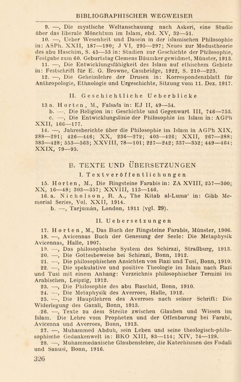 9. —, Die mystische Weltanschauung nach Askeri, eine Studie über das liberale Mönchtum im Islam, ebd. X\', 32—51. 10. —, Ueber Wesenheit und Da.sein in der islamischen Philosophie in: ASPh. XXII, 187—190; J VI, 295—297; Neues zur Modustheorie des abu Haschim, S. 45—53 in: Studien zur Geschichte der Philosophie, Festgabe zum 60. Geburtstag Clemens Bäundvcr gewidmet, Münster, 1913. 11. —, Die Entwicklungsfähigkeit des Islam auf elbischem Gebiete in: Festschrift für E. G. Browne, Cambridge, 1922, S. 210—223. 12. —, Die Geheimlehre der Drusen in: Korrespondenzblatt für .4nthropologie, Ethnologie und Urgeschichte, Sitzung vom 11. Dez. 1917. II. Geschichtliche Ueberblicke 13a. Horten, M., Falsafa in: EJ II, 49—54. b. —. Die Religion in: Geschichte und Gegenwart III, 746—753. c. —, Die Entwicklungslinie der Philosophie im Islam in: AGPh XXII, 166—177. 14. —, Jahresberichte über die Philosophie im Islam in AGPh XIX, 288—291; 426—446; XX, 236—272; 403—426; XXII, 267—288; 383—428; 553—563; XXVIII, 78—101; 227—242; 337—352; 449—464; XXIX, 79—95. E. TEXTE UND ÜBERSETZUNGEN I. Textveröffentlichungen 15. Horten, M., Die Ringsteine Farabis in: ZA XVIII, 257—300; XX, 16—48; 303—357; XXVIII, 113—146. 16. a. NM c h 0 1 s 0 n , R. A., The Kitab al-Luma‘ in: Gibb Me¬ morial Series, Vol. XXII, 1914. b. —, Tarjumän, London, 1911 (vgl. 29). 11. Uebersetzungen 17. Horten, M., Das Buch der Ringsteine Farabis, Münster, 1906. 18. —, Avicennas Buch der Genesung der Seele: Die Metaphysik Avicennas, Halle, 1907. 19. —, Das philosophische System des Schirazi, Straßburg, 1913. 20. —, Die Gottesbeweise bei Schirazi, Bonn, 1912. 21. —, Die philosophischen Ansichten von Razi und Tusi, Bonn, 1910. 22. —, Die spekulative und positive Theologie im Islam nach Razi und Tusi mit einem Anhang: Verzeichnis philosophischer Termini im Arabischen, Leipzig, 1912. 23. —, Die Philosopliie des abu Raschid, Bonn, 1910. 24. —, Die Metaphysik des Averroes, Halle, 1912. 25. —, Die Hauptlehren des Averroes nach seiner Schrift: Die Widerlegung des Gazali, Bonn, 1913. 26. —, Texte zu dem Streite zwischen Glauben und Wissen im Islam. Die .Lehre vom Propheten und der Offenbarung bei Farabi, Avicenna und Averroes, Bonn, 1913. 2 7. —, Muhammed Abduh, sein Leben und seine theologisch-philo¬ sophische Gedankenwelt in: BKO XIII, 83—114; XIV, 74—128. 28. —, Muhammedanisclie Glaubenslehre, die Katechismen des Fudali und Sanusi, Bonn, 1916. 32G