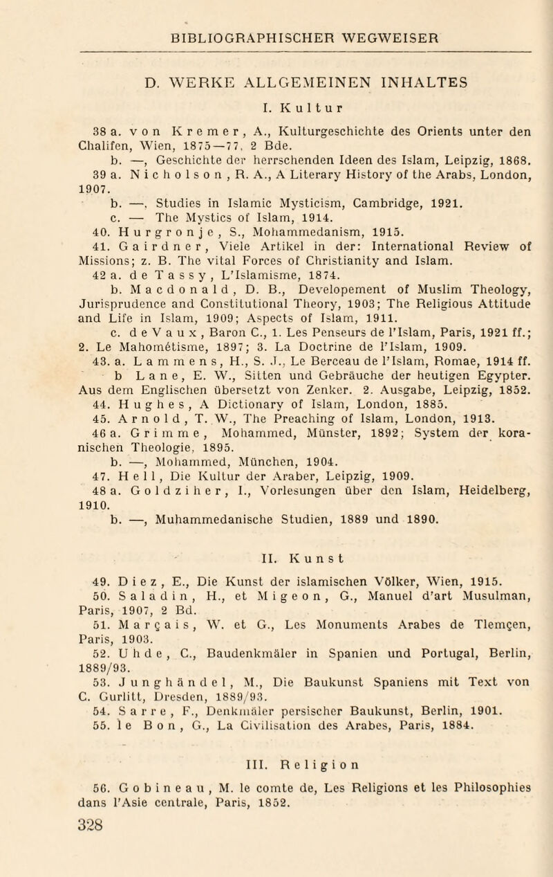 D. WERKE ALLGEMEINEN INHALTES I. Kultur 38 a. V o n K r e m e r , A., Kulturgeschichte des Orients unter den Chalifen, Wien, 18 75 — 77. 2 Bde. b. —, Geschichte der herrschenden Ideen des Islam, Leipzig, 1868. 39 a. N i c h 0 1 s 0 n , R. A., A Literary History of the Arabs, London, 1907. b. —, Studies in Islamic Mysticism, Cambridge, 1921. c. — The Mystics of Islam, 1914. 40. H u r g r 0 n j e , S., Mohammedanism, 1915. 41. Gairdner, Viele Artikel in der: International Review of Missions; z. B. The vital Forces of Christianity and Islam. 42 a. de T a s s y , LTslamisme, 1874. b. M a c d 0 n a 1 d , D. B., Dev'elopement of Muslim Theology, Jurisprudence and Constitutional Theory, 1903; The Religious Attitüde and Life in Islam, 1909; Aspects of Islam, 1911. c. d e V a u X , Baron C., 1. Les Penseurs de l’Islam, Paris, 1921 ff.; 2. Le Mahornölisme, 1897; 3. La Doctrine de l’Islam, 1909. 43. a. L a m m e n s, H., S. .1., Le Berceau de l’Islam, Romae, 1914 ff. b Lane, E. W., Sitten und Gebräuche der heutigen Egypter. Aus dem Englischen übersetzt von Zenker. 2. Ausgabe, Leipzig, 1852. 44. Hughes, A Dictionary of Islam, London, 1885. 45. Arnold, T. W., The Preaching of Islam, London, 1913. 46a. Grimme, Mohammed, Münster, 1892; System der kora- nischen Theologie, 1895. b. —, Moliammed, München, 1904. 47. Hell, Die Kultur der Araber, Leipzig, 1909. 48 a. G 0 1 d z i h e r , L, Vorlesungen über den Islam, Heidelberg, 1910. b. —, Muhammedanische Studien, 1889 und 1890. 11. Kunst 49. Diez, E., Die Kunst der islamischen Völker, Wien, 1915. 50. S a 1 a d i n , H., et M i g e o n , G., Manuel d'art Musulman, Paris, 1907, 2 Bd. 51. M a r Q a i s , W. et G., Les Monuments Arabes de Tlemgen, Paris, 1903. 52. U h d e , C., Baudenkmäler in Spanien und Portugal, Berlin, 1889/93. 53. J u n g h ä n d e 1 , M., Die Baukunst Spaniens mit Text von C. Gurlitt, Dresden, 1889/93. 54. S a r r e , F., Denkmäler persischer Baukunst, Berlin, 1901. 55. 1 e Bon, G., La Civilisation des Arabes, Paris, 1884. III. Religion 56. G 0 b i n e a u , M. le comte de, Les Religions et les Philosophies dans l'Asie centrale, Paris, 1852.