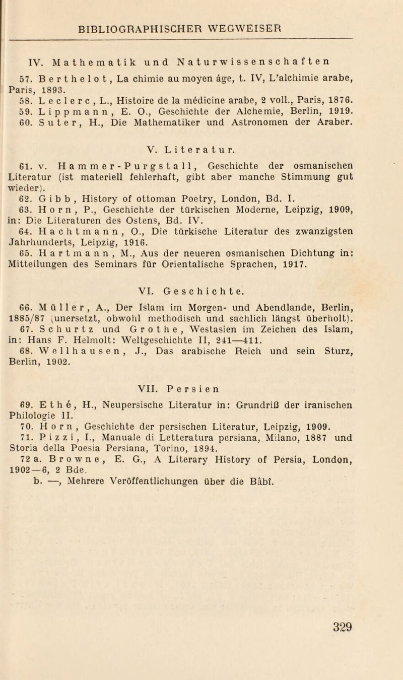 IV. Mathematik und Naturwissenschaften 57. B e r t h e I 0 t, La chiinie au moyen äge, t. IV, L’alchiinie arabe, Paris, 1893. 58. L e c 1 e r c , L., Histoire de la mödicine arabe, 2 voll., Paris, 1876. 59. L i p p m a n n , E. O., Geschichte der Alchemie, Berlin, 1919. 60. Suter, H., Die Mathematiker und Astronomen der Araber. V. Literatur. 61. V. Hammer-Purgstall, Geschichte der osmanischen Literatur (ist materiell fehlerhaft, gibt aber manche Stimmung gut wieder). 62. G i b b , History of ottoman Poetry, London, Bd. I. 63. Horn, P., Geschichte der türkischen Moderne, Leipzig, 1909, in: Die Literaturen des Ostens, Bd. IV. 64. H a c h t m a n n , O., Die türkische Literatur des zwanzigsten Jahrhunderts, Leipzig, 1916. 65. H a r t m a n n , M., Aus der neueren osmanischen Dichtung in: Mitteilungen des Seminars für Orientalische Sprachen, 1917. VI. Geschichte. 66. Müller, A., Der Islam im Morgen- und Abendlande, Berlin, 1885/87 ^unersetzt, obwohl methodisch und sachlich längst überholt). 67. S c h u r t z und G r o t h e , Westasien im Zeichen des Islam, in: Hans F. Helmolt: Weltgeschichte II, 241—411. 68. W e 11 h a u s e n , J., Das arabische Reich und sein Sturz, Berlin, 1902. VII. Persien 69. Eth6, H., Neupersische Literatur in: Grundrill der iranischen Philologie 11. 7 0. Horn, Geschichte der persischen Literatur, Leipzig, 1909. 71. Pizzi, I., Manuale di Letleralura persiana, Milano, 1887 und Storia della Poesia Persiana, Torino, 1894. 72 a. Browne, E. G., A Literary History of Persia, London, 1902 — 6, 2 Bde. b. —, Mehrere Veröffentlichungen über die Bäbi.