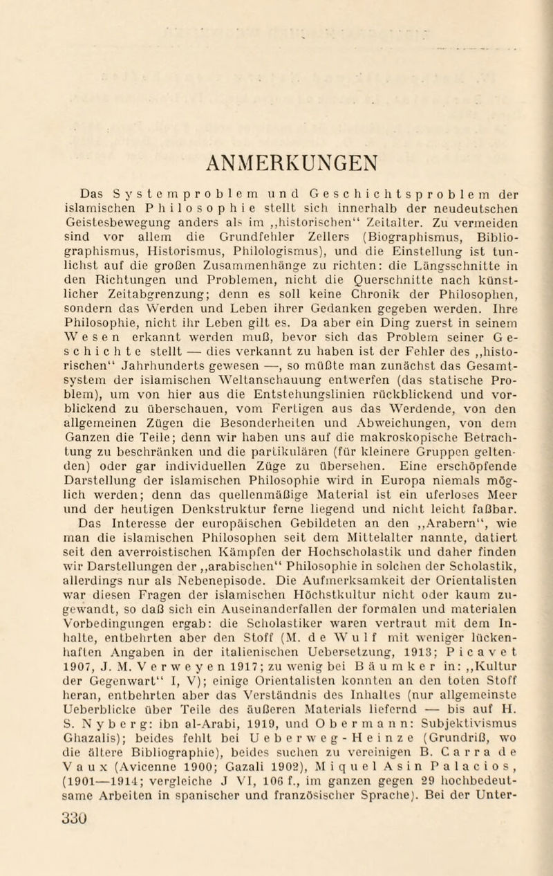 ANMERKUNGEN Das System Problem und Geschichtsproblem der islamischen Philosophie stellt sich innerhalb der neudeutschen Geistesbewegung anders als im „historischen“ Zeitalter. Zu vermeiden sind vor allem die Grundfehler Zellers (Biographismus, Biblio¬ graphismus, Historismus, Philologismus), und die Einstellung ist tun¬ lichst auf die großen Zusammenhänge zu richten: die Längsschnitte in den Richtungen und Problemen, nicht die Quersciinitte nach künst¬ licher Zeitabgrenzung; denn es soll keine Chronik der Philosophen, sondern das Werden und Leben iiirer Gedanken gegeben werden. Ihre Philosophie, nicht ilir Leben gilt es. Da aber ein Ding zuerst in seinem Wesen erkannt werden muß, bevor sich das Problem seiner G e- schichte stellt — dies verkannt zu haben ist der Fehler des ,,histo¬ rischen“ Jahrhunderts gewesen —, so müßte man zunächst das Gesamt¬ system der islamischen Weltanscliauung entwerfen (das statische Pro¬ blem), um von hier aus die Entstehungslinien rückblickend und vor¬ blickend zu überschauen, vom Fertigen aus das Werdende, von den allgemeinen Zügen die Besonderheiten und Abweichungen, von dem Ganzen die Teile; denn wir haben uns auf die makroskopische Betrach¬ tung zu beschränken und die partikulären (für kleinere Gruppen gelten¬ den) oder gar individuellen Züge zu überselien. Eine erscliöpfende Darstellung der islamischen Philosophie wird in Europa niemals mög¬ lich werden; denn das quellenmäßige Material ist ein uferloses Meer und der heutigen Denkstruktur ferne liegend und niciit leiciit faßbar. Das Interesse der europäischen Gebildeten an den ,,Arabern“, wie man die islamisclien Philosophen seit dem Mittelalter nannte, datiert seit den averroistischen Kämpfen der Hochscholastik und daher finden wir Darstellungen der ,,arabischen“ Philosophie in solchen der Scholastik, allerdings nur als Nebenepisode. Die Aufmerksamkeit der Orientalisten war diesen Fragen der islamischen Höchstkultur nicht oder kaum zu¬ gewandt, so daß sicii ein Auseinanderfallen der formalen und materialen Vorbedingungen ergab: die Sciiolastiker waren vertraut mit dem In- halte, entbehrten aber den Stoff (M. de Wulf mit weniger lücken- haften Angaben in der italienischen Uebersetzung, 1913; Picavet 1907, J. M. V e r w e y e n 1917; zu wenig bei Baumker in: ,,Kultur der Gegenwart“ I, V); einige Orientalisten konnten an den toten Stoff lieran, entbehrten aber das Verständnis des Iniialles (nur allgemeinste Ueberblicke über Teile des äußeren Materials liefernd — bis auf H. S. N y b c r g: ibn al-.\rabi, 1919, und Obermann: Subjektivismus Gliazalis); beides feldt bei Ueberweg-Heinze (Grundriß, wo die ältere Bibliographie), beides suclien zu vereinigen B. C a r r a de V a u X (Avicenne 1900; Gazali 1902), Miquel.Asin Palacios, (1901—1914; vergleiche J VT, 106 f., im ganzen gegen 29 lioclibedeut- same Arbeiten in spanischer und französisclicr Spraclie). Bei der Unter-