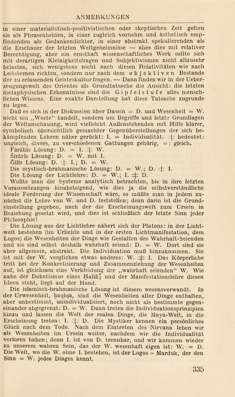 rS.MMERKÜXGEN in einer materialistisch-positivistischen oder skeptischen Zeit gelten sie als Phrasenhelden, in einer zugleich vornehm und ästhetisch emp¬ findenden als Gedankendichter, in einer abstrakt spekulierenden als die Erschauer der letzten Weltgeheimnisse — ahes dies mit relativer Berechtigung, aber ein ernsthaft wissenschaftliches Werk sollte sich mit derartigen Kleinigkeitsfragen und Subjektivismen nicht allzusehr belasten, sich wenigstens nicht nach diesen Relativitäten wie nach Leitsternen richten, sondern nur nach dem objektiven Bestände der zu erfassenden Geisteskuitur fragen. — Dann finden wir in der Ueber- zeugungswelt des Orientes als Grundtatsache die Ansicht: die letzten metaphysischen Erkenntnisse sind die Gipfelstufe alles mensch¬ lichen Wissens. Eine exakte Darstellung hat diese Tatsache zugrunde zu legen. Daß es sich in der Diskussion über Dasein = D. und Wesenheit = W. nicht um ,,Worte“ handelt, sondern um Begriffe und letzte Grundlagen der Weltanschauung, wird vielleicht Außenstehenden mit Hilfe klarer, symbolisch übersichtlich gemachter Gegenüberstellungen der sich be¬ kämpfenden Lehren näher gerückt: I. = Individualität. r|; bedeutet: ungleich, divers, zu verschiedenen Gattungen gehörig, = : gleich. Färäbis Lösung: D. = 1. W. Siräzis Lösung: D. = W. mit 1. öilis Lösung: D. dz L; D. = W. Die mystisch-brahnianische Lösung: D. = W.; D. i]:: 1. Die Lösung der Lichtlehre: D. = W.; I. D. Wollte man die Systeme analytisch betrachten, bis in ihre letzten Voraussetzungen hinabsteigend, wie dies ja die selbstverständliche ideale Forderung der Wissenschaft wäre, so müßte man in jedem zu¬ nächst die Lehre von W. und D. feststellen; denn darin ist die Grund¬ einstellung gegeben, nach der die Erscheinungswelt zum Ursein in Beziehung gesetzt wird, und dies ist schließlich der letzte Sinn jeder Philosophie! Die Lösung aus der Lichtlehre nähert sich der Platons: in der Licht¬ welt bestehen (im Urlichte und in der ersten Lichtmanifestation, dem Logos) die Wesenheiten der Dinge wie Gestalten des Wahrhaft-Seienden und sie sind selbst deshalb wahrhaft seiend: D. = W. Dort sind sie aber allgemein, abstrakt. Die Individuation muß hinzukommen. Sie ist mit der W. verglichen etwas anderes: W. 4^ I. Das Körperliche tritt bei der Konkretisierung und Zusammenziehung der We.senheiten auf, ist gleichsam eine Verkleidung der ,,wahrhaft seienden“ W. Wie nahe der Doketismus eines Halläg und der Manifestationslehre diesen Ideen steht, liegt auf der Hand. Die islamisch-brahmanische Lösung ist diesem wesensverwandt. In der Urwesenheit, haqiqa, sind die Wesenheiten aller Dinge enthalten, aber unbestimmt, unindividualisiert, noch nicht als bestimmte gegen¬ einander abgegrenzt: D. = W. Dann treten die Individuationsprinzipien hinzu und lassen die Welt der realen Dinge, die Maya-Welt, in die Erscheinung treten: 1. D. Die Mystiker kennen ein persönliches Glück nach dem Tode. Nach dem Eintreten des Nirvana leben wir als Wesenheiten im Lfrsein weiter, nachdem wir die Individualität verloren haben; denn 1. ist von D. trennbar, und wir kommen wieder zu unserem wahren Sein, das der W. wesenhaft eigen ist: W. = D. Die Welt, wo die W. ohne 1. bestehen, ist der Logos = Marduk, der den Sinn = W. jedes Dinges kennt.