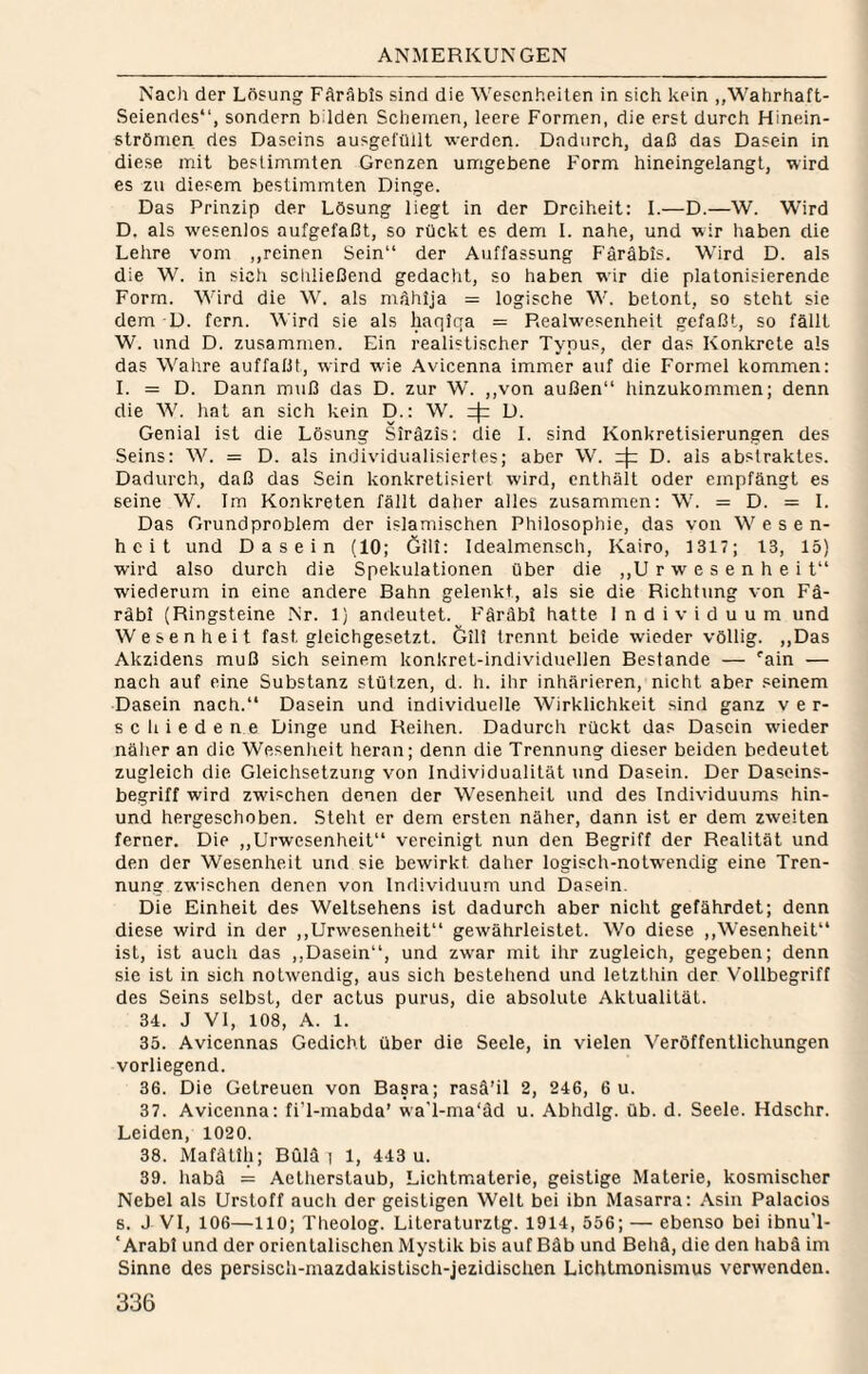 Nac): der Lösung FAräbis sind die Wesenheiten in sich kein „Wahrhaft- Seiendes“, sondern bilden Scheinen, leere Formen, die erst durch Hinein- strönicn des Daseins ausgefüllt werden. Dadurch, daß das Dasein in diese mit bestinimten Grenzen umgebene Form hineingelangt, wird es zu diesem bestimmten Dinge. Das Prinzip der Lösung liegt in der Dreiheit: 1.—D.—W. Wird D. als wesenlos aufgefaßt, so rückt es dem 1. nahe, und wir liaben die Lehre vom ,,reinen Sein“ der Auffassung Färäbis. Whrd D. als die W. in sich schließend gedacht, so haben wir die plalonisierende Form. Wird die W. als mAhija = logische W. betont, so steht sie dem D. fern. Wird sie als liaqiqa = Realw’esenheit gefaßt, so fällt W. und D. zusammen. Ein realistischer Typus, der das Konkrete als das Wahre auffaßt, wird wie Avicenna immer auf die Formel kommen: 1. = D. Dann muß das D. zur W. ,,von außen“ hinzukommen; denn die W. hat an sich kein D.: W. D. Genial ist die Lösung SirAzis; die 1. sind Konkretisierungen des Seins: W. = D. als individualisiertes; aber W. D. als abstraktes. Dadurch, daß das Sein konkretisiert wird, enthält oder empfängt es seine W. Im Konkreten fällt daher alles zusammen: W. = D. = 1. Das Grundproblem der islamischen Philosophie, das von Wese n- heit und Dasein (10; Gilt: Idealmensch, Kairo, 1317; 13, 15) wird also durch die Spekulationen über die ,,U rwesenheit“ wiederum in eine andere Bahn gelenkt, als sie die Richtung von Fä- räbi (Ringsteine .Nr. 1) andeutet. FAräbt hatte Individuum und Wesenheit fast gleichgeselzt. &ili trennt beide wieder völlig. ,,Das Akzidens muß sich seinem konkret-individuellen Bestände — ''ain — nach auf eine Substanz stützen, d. h. ihr inhärieren, nicht aber seinem Dasein nach.“ Dasein und individuelle Wirklichkeit sind ganz ver¬ schiedene Dinge und Reihen. Dadurch rückt das Dasein wieder näher an die Wesenheit heran; denn die Trennung dieser beiden bedeutet zugleich die Gleichsetzung von Individualität und Dasein. Der Daseins- begriff wird zwischen denen der Wesenheit und des Individuums hin- und hergeschoben. Steht er dem ersten näher, dann ist er dem zweiten ferner. Die „Urwesenheit“ vereinigt nun den Begriff der Realität und den der Wesenheit und sie bewirkt daher logisch-notwendig eine Tren¬ nung zwischen denen von Individuum und Dasein. Die Einheit des Weltsehens ist dadurch aber nicht gefährdet; denn diese wird in der ,,Urwesenheit“ gewährleistet. Wo diese ,,Wesenheit“ ist, ist auch das ,,Dasein“, und zwar mit ihr zugleich, gegeben; denn sie ist in sich notwendig, aus sich bestehend und letzthin der Vollbegriff des Seins selbst, der actus purus, die absolute Aktualität. 34. J VI, 108, A. 1. 35. Avicennas Gedicht über die Seele, in vielen Veröffentlichungen vorliegend. 36. Die Getreuen von Basra; rasä’il 2, 246, 6 u. 37. Avicenna: fi’l-mabda’ wa'l-ma‘äd u. Abhdlg. üb. d. Seele. Hdschr. Leiden, 1020. 38. Mafätih; BQlä | 1, 443 u. 39. habA = Aetherstaub, Lichtmaterie, geistige Materie, kosmischer Nebel als Urstoff auch der geistigen Welt bei ibn Masarra: Asin Palacios s. J VI, 106—110; Theolog. Literaturztg. 1914, 556; — ebenso bei ibnuT- ‘ Arabi und der orientalischen Mystik bis aut Bäb und Behä, die den habä im Sinne des persiscli-mazdakistisch-jezidischen Lichtmonismus verwenden.