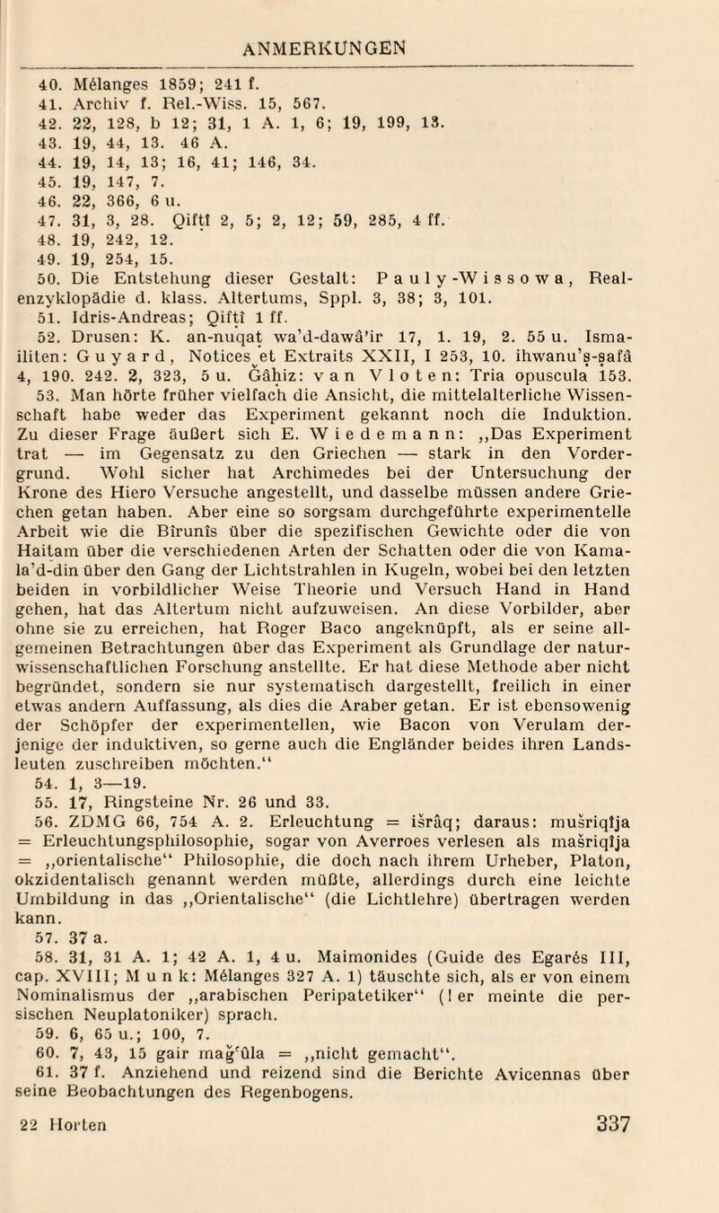 40. M^langes 1859; 241 f. 41. Archiv f. Rel.-Wi.'ss. 15, 567. 42. 22, 128, b 12; 31, 1 A. 1, 6; 19, 199, 13. 43. 19, 44, 13. 46 A. 44. 19, 14, 13; 16, 41; 146, 34. 45. 19, 147, 7. 46. 22, 366, 6 u. 47. 31, 3, 28. Qiftt 2, 5; 2, 12; 59, 285, 4 ff. 48. 19, 242, 12. 49. 19, 254, 15. 50. Die Entstehung dieser Gestalt: P a u 1 y-W i s s o w a , Real¬ enzyklopädie d. klass. Altertums, Sppl. 3, 38; 3, 101. 51. Idris-Andreas; Qifti 1 ff. 52. Drusen: K. an-nuqat wa’d-dawä'ir 17, 1. 19, 2. 55 u. Isma- iliten: Guyard, Notices^et Extraits XXII, I 253, 10. ihwanu’s-safä 4, 190. 242. 2, 323, 5 u. Gähiz: van Vloten: Tria opuscula 153. 53. Man hörte früher vielfach die Ansiclit, die mittelalterliche Wissen¬ schaft habe weder das Experiment gekannt noch die Induktion. Zu dieser Frage äußert sich E. Wie de mann: ,,Das Experiment trat — im Gegensatz zu den Griechen — stark in den Vorder¬ grund. Wohl sicher hat Archimedes bei der Untersuchung der Krone des Hiero Versuche angestellt, und dasselbe müssen andere Grie¬ chen getan haben. Aber eine so sorgsam durchgeführte experimentelle Arbeit wie die Birunis über die spezifischen Gewichte oder die von Haitam über die verschiedenen Arten der Schatten oder die von Kama- la’d-din über den Gang der Lichtstrahlen in Kugeln, wobei bei den letzten beiden in vorbildlicher Weise Theorie und Versuch Hand in Hand gehen, hat das Altertum nicht aufzuweisen. An diese Vorbilder, aber ohne sie zu erreichen, hat Roger Baco angeknüpft, als er seine all¬ gemeinen Betrachtungen über das Experiment als Grundlage der natur¬ wissenschaftlichen Forschung anstellte. Er hat diese Methode aber nicht begründet, sondern sie nur systematisch dargestellt, freilich in einer etwas andern Auffassung, als dies die Araber getan. Er ist ebensowenig der Schöpfer der experimentellen, wie Bacon von Verulam der¬ jenige der induktiven, so gerne aueh die Engländer beides ihren Lands¬ leuten zuschreiben möchten.“ 54. 1, 3—19. 55. 17, Ringsteine Nr. 26 und 33. 56. ZDMG 66, 754 A. 2. Erleuchtung = isräq; daraus: musriqlja = Erleuchtungsphilosophie, sogar von Averroes verlesen als inasriqlja = ,,orientalische“ Philosophie, die doch nach ihrem Urheber, Platon, okzidentalisch genannt werden müßte, allerdings durch eine leichte Umbildung in das ,,Orientalische“ (die Lichtlehre) übertragen werden kann. 57. 37 a. 58. 31, 31 A. 1; 42 A. 1, 4 u. Maimonides (Guide des Egar6s III, cap. XVIII; Munk: Mälanges 327 A. 1) täuschte sich, als er von einenr Nominalismus der ,,arabischen Peripatetiker“ (1er meinte die per¬ sischen Neuplatoniker) sprach. 59. 6, 65 u.; 100, 7. 60. 7, 43, 15 gair mag'üla = ,,nicht gemacht“. 61. 37 f. Anziehend und reizend sind die Berichte Avicennas über seine Beobachtungen des Regenbogens.