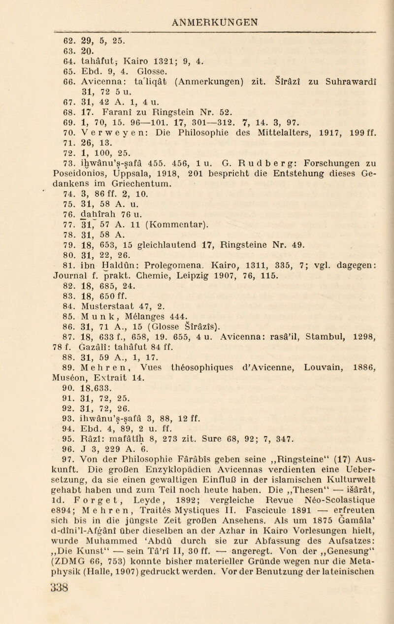 62. 29, 5, 25. 63. 20. 64. lahäfut; Kairo 1321; 9, 4. 65. Ebd. 9, 4. Glosse. 66. Avicenna: ta'liqät (Anmerkungen) zit. §lräzl zu Suhrawardi 31, 72 5 u. 67. 31, 42 A. 1, 4 u. 68. 17. Farani zu Ringstein Nr. 52. 69. 1, 70, 15. 96—101. 17, 301—312. 7, 14. 3, 97. 70. Verweyen: Die Philosophie des Mittelalters, 1917, 199 ff. 71. 26, 13. 72. 1, 100, 25. 73. ihwänu’s-safä 455. 456, 1 u. G. Rudberg: Forschungen zu Poseidonios, Uppsala, 1918, 201 bespricht die Entstehung dieses Ge¬ dankens im Griechentum. 74. 3, 86 ff. 2, 10. 75. 31, 58 A. u. 76. dahirah 76 u. 77. 31, 57 A. 11 (Kommentar). 78. 31, 58 A. 79. 18, 653, 15 gleichlautend 17, Ringsteine Nr. 49. 80. 31, 22, 26. 81. ibn Haldün: Prolegomena. Kairo, 1311, 335, 7; vgl. dagegen: Journal f. prakt. Chemie, Leipzig 1907, 76, 115. 82. 18, 685, 24. 83. 18, 650 ff. 84. Musterstaat 47, 2. 85. Munk, M61anges 444. 86. 31, 71 A., 15 (Glosse Siräzis). 87. 18, 633 f., 658, 19. 655, 4 u. .\vicenna: rasä’il, Stambul, 1298, 78 f. Gazäli: tahäfut 84 ff. 88. 31, 59 A., 1, 17. 89. Mehren, Vues thöosophiques d'Avicenne, Louvain, 1886, Mus6on, Extrait 14. 90. 18.633. 91. 31, 72, 25. 92. 31, 72, 26. 93. ihwänu’s-safä 3, 88, 12 ff. 94. Ebd. 4,’89, 2 u. ff. 95. Räzi: mafätih 8, 273 zit. Sure 68, 92; 7, 347. 96. J 3, 229 A. ’6. 97. Von der Philosophie Färäbis geben seine ,,Ringsteine“ (17) Aus¬ kunft. Die großen Enzyklopädien Avicennas verdienten eine Ueber- setzung, da sie einen gewaltigen Einfluß in der islamischen Kulturw'elt gehabt haben und zum Teil noch heute haben. Die ,,Thesen“ — iäärät, Id. Forget, Leyde, 1892; vergleiche Revue Näo-Scolastique e894; Mehren, Traitäs Mystiques II. Fasciculc 1891 — erfreuten sich bis in die jüngste Zeit großen Ansehens. Als um 1875 Gamäla’ d-dlni’l-Afgänl über dieselben an der Azhar in Kairo Vorlesungen hielt, wurde Muhammed ‘Abdü durch sie zur Abfassung des Aufsatzes: ,,Die Kunst“ —sein Tä’rl II, 30 ff. — angeregt. Von der ,,Genesung“ (ZDMG 66, 753) konnte bisher materieller Gründe wegen nur die Meta¬ physik (Halle, 1907) gedruckt werden. Vorder Benutzung der lateinischen