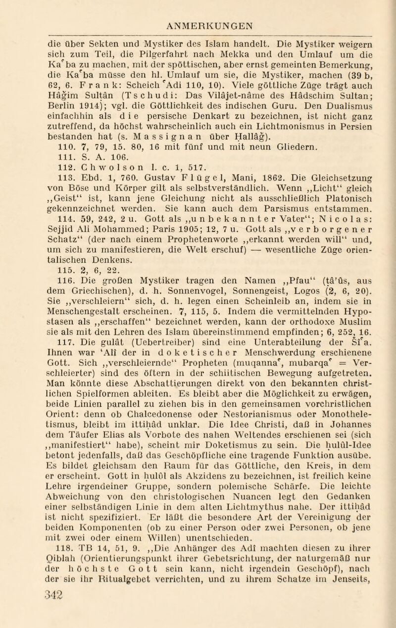 die über Sekten und Mystiker des Islam handelt. Die Mystiker weigern sicli zum Teil, die Pilgerfahrt nach Mekka und den Umlauf um die Ka^ba zu machen, mit der spöttischen, aber ernst gemeinten Bemerkung, die Ka^ba müsse den hl. Umlauf um sie, die Mystiker, machen (39 b, 62, 6. Frank: Scheich ^Adi 110, 10). Viele göttliche Züge trägt auch Hägim Sultan (Tschudi: Das Viläjet-näme des Hädschim Sultan; Berlin 1914); vgl. die Göttlichkeit des indischen Guru. Den Dualismus einfachhin als die persische Denkart zu bezeichnen, ist nicht ganz zutreffend, da höchst wahrscheinlich auch ein Lichtmonismus in Persien bestanden hat (s. M a s s i g n a n über Halläg). 110. 7, 79, 15. 80, 16 mit fünf und mit neun Gliedern. 111. S. A. 106. 112. Chwolson 1. c. 1, 517. 113. Ebd. 1, 760. Gustav Flügel, Mani, 1862. Die Gleichsetzung von Böse und Körper gilt als selbstverständlich. Wenn ,,Licht“ gleich ,,Geist“ ist, kann jene Gleichung nicht als ausschließlich Platonisch gekennzeichnet werden. Sie kann auch dem Parsismus entstammen. 114. 59, 242, 2 u. Gott als ,,u n b e k a n n t e r Vater“; Nicolas: Sejjid Ali Mohammed; Paris 1905; 12, 7 u. Gott als ,,v e r b o r g e n e r Schatz“ (der nach einem Prophetenworte ,,erkannt werden will“ und, um sich zu manifestieren, die Welt erschuf) — wesentliche Züge orien¬ talischen Denkens. 115. 2, 6, 22. 116. Die großen Mystiker tragen den Namen ,,Pfau“ (^’üs, aus dem Griechischen), d. h. Sonnenvogel, Sonnengeist, Logos (2, 6, 20). Sie ,,verschleiern“ sich, d. h. legen einen Scheinleib an, indem sie in Menschengestalt erscheinen. 7, 115, 5. Indem die vermittelnden Hypo¬ stasen als ,,erschaffen“ bezeichnet werden, kann der orthodoxe Muslim sie als mit den Lehren des Islam übereinstimmend empfinden; 6, 252, 16. 117. Die gulät (Uebertreiber) sind eine Unterabteilung der Sfa. Ihnen war ‘Ali der in doketischer Menschwerdung erschienene Gott. Sich ,,verschleiernde“ Propheten (muqanna', mubarqa' = Ver¬ schleierter) sind des öftern in der schiitischen Bewegung aufgetreten. Man könnte diese Abschattierungen direkt von den bekannten christ¬ lichen Spielformen ableiten. Es bleibt aber die Möglichkeit zu erwägen, beide Linien parallel zu ziehen bis in den gemeinsamen vorchristlichen Orient: denn ob Chalcedonense oder Nestorianismus oder Monothele- tismus, bleibt im ittihäd unklar. Die Idee Christi, daß in Johannes dem Täufer Elias als Vorbote des nahen Weitendes erschienen sei (sich ,,manifestiert“ habe), scheint mir Doketismus zu sein. Die hulül-Idee betont jedenfalls, daß das Geschöpfliche eine tragende Funktion ausübe. Es bildet gleichsam den Raum für das Göttliche, den Kreis, in dem er crsclieint. Gott in hulOl als Akzidens zu bezeichnen, ist freilich keine Lehre irgendeiner Gruppe, sondern polemische Schärfe. Die leichte Abweichung von den christologischen Nuancen legt den Gedanken einer selbständigen Linie in dem alten Lichtmythus nahe. Der ittihäd ist nicht spezifiziert. Er läßt die besondere Art der Vereinigung der beiden Komponenten (ob zu einer Person oder zwei Personen, ob jene mit zwei oder einem Willen) unentschieden. 118. TB 14, 51, 9. ,,Die Anhänger des Adi machten diesen zu ihrer Qiblali (Orientierungspunkt ihrer Gebetsrichtung, der naturgemäß nur der liöchste Gott sein kann, nicht irgendein Geschöpf), nach der sie ihr Ritualgebet verrichten, und zu ihrem Schatze im Jenseits,