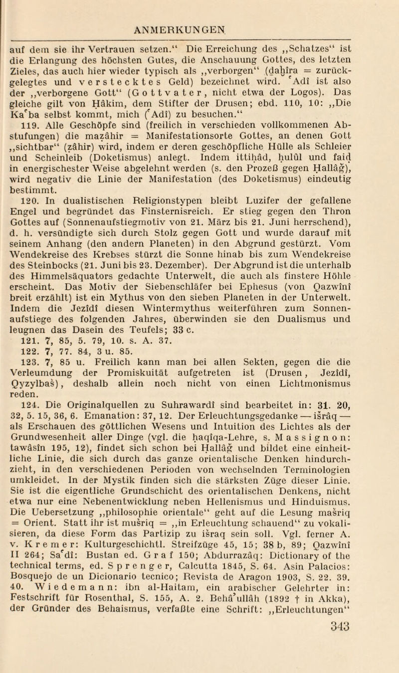 auf dem sie ihr Vertrauen setzen.“ Die Erreichung des „Schatzes“ ist die Erlangung des höchsten Gutes, die Anschauung Gottes, des letzten Zieles, das auch hier wieder typisch als ,,verborgen“ (dahira = zurück¬ gelegtes und verstecktes Geld) bezeichnet wird. 'Adi ist also der ,,verborgene Gott“ (Gottvater, nicht etwa der Logos). Das gleiche gilt von Häkim, dem Stifter der Drusen; ebd. 110, 10: ,,Die Ka^ba selbst kommt, mich ('^Adi) zu besuchen.“ 119. Alle Geschöpfe sind (freilich in verschieden vollkommenen Ab¬ stufungen) die mazähir = Manifestationsorte Gottes, an denen Gott ,,sichtbar“ (zähir) wird, indem er deren geschöpfliche Hülle als Schleier und Scheinleib (Doketismus) anlegt. Indem ittihäd, hulül und faid in energischester Weise abgelehnt werden (s. den Prozeß gegen Halläg), wird negativ die Linie der Manifestation (des Doketismus) eindeutig bestimmt. 120. In dualistischen Religionstypen bleibt Luzifer der gefallene Engel und begründet das Finsternisreich. Er stieg gegen den Thron Gottes auf (Sonnenaufstiegmotiv von 21. März bis 21. Juni herrschend), d. h. versündigte sich durch Stolz gegen Gott und wurde darauf mit seinem Anhang (den andern Planeten) in den Abgrund gestürzt. Vom Wendekreise des Krebses stürzt die Sonne hinab bis zum Wendekreise des Steinbocks (21. Juni bis 23. Dezember). Der Abgrund ist die unterhalb des Himmelsäquators gedachte Unterwelt, die auch als finstere Höhle erscheint. Das Motiv der Siebenschläfer bei Ephesus (von Qazwini breit erzählt) ist ein Mythus von den sieben Planeten in der Unterwelt. Indem die Jezidi diesen Wintermythus weiterführen zum Sonnen¬ aufstiege des folgenden Jahres, überwinden sie den Dualismus und leugnen das Dasein des Teufels; 33 c. 121. 7, 85, 5. 79, 10. S. A. 37. 122. 7, 77. 84, 3 u. 85. 123. 7, 85 u. Freilich kann man bei allen Sekten, gegen die die Verleumdung der Promiskuität aufgetreten ist (Drusen, Jezidi, Qyzylbas), deshalb allein noch nicht von einen Lichtmonismus reden. 124. Die Originalquellen zu Suhrawardi sind bearbeitet in: 31. 20, 32, 5. 15, 36, 6. Emanation: 37, 12. Der Erleuchtungsgedanke — isräq — als Erschauen des göttlichen Wesens und Intuition des Lichtes als der Grundwesenheit aller Dinge (vgl. die haqiqa-Lehre, s. M a s s i g n o n: tawäsin 195, 12), findet sich schon bei Halläg und bildet eine einheit¬ liche Linie, die sich durch das ganze orientalische Denken hindurch¬ zieht, in den verschiedenen Perioden von wechselnden Terminologien umkleidet. In der Mystik finden sich die stärksten Züge dieser Linie. Sie ist die eigentliche Grundschicht des orientalischen Denkens, nicht etwa nur eine Nebenentwicklung neben Hellenismus und Hinduismus. Die Uebersetzung ,,philosophie orientale“ geht auf die Lesung masriq = Orient. Statt ihr ist musriq = ,,in Erleuchtung schauend“ zu vokali- sieren, da diese Form das Partizip zu israq sein soll. Vgl. ferner A. V. Kremer: Kulturgeschichtl. Streifzüge 45, 15; 38b, 89; Qazwini II 264; Sa'^di: Bustan ed. Graf 150; Abdurrazaq: Dictionary of tlie technical terms, ed. Sprenger, Calcutta 1845, S. 64. Asin Palacios: Bosquejo de un Dicionario tecnico; Revista de Aragon 1903, S. 22. 39. 40. Wiedemann: ibn al-Haitain, ein arabischer Gelehrter in: Festschrift für Rosenthal, S. 155, A. 2. Behä’ulläh (1892 t in Akka), der Gründer des Behaismus, verfaßte eine Schrift: ,,Erleuchtungen“