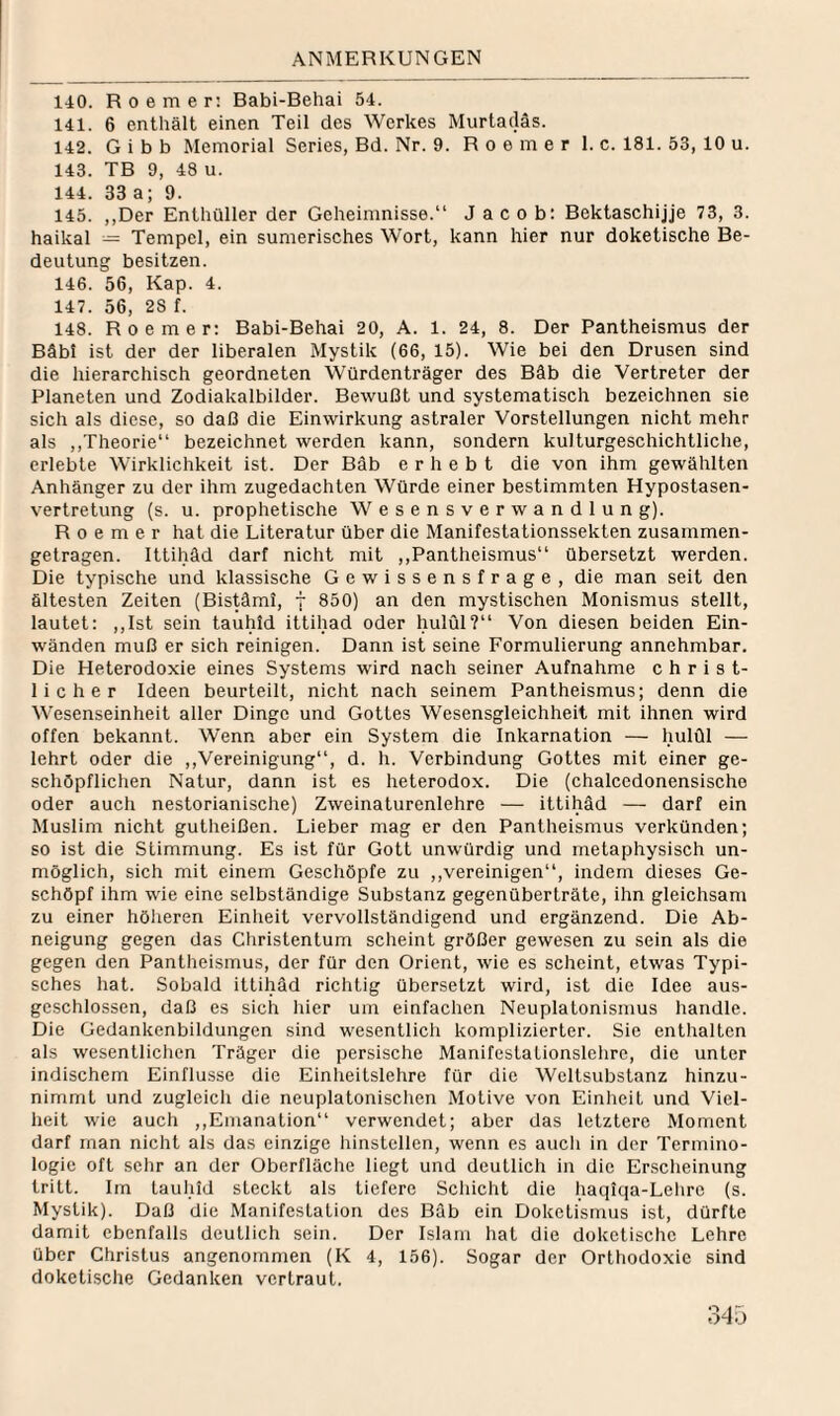 140. R 0 e m e r: Babi-Behai 54. 141. 6 enthält einen Teil des Werkes Murtadäs. 142. G i b b Memorial Series, Bd. Nr. 9. R o e m e r 1. c. 181. 53, 10 u. 143. TB 9, 48 u. 144. 33 a; 9. 145. ,,Der Enthüller der Geheimnisse.“ Jacob: Bektaschijje 73, 3. haikal = Tempel, ein sumerisches Wort, kann hier nur doketische Be¬ deutung besitzen. 146. 56, Kap. 4. 147. 56, 28 f. 148. Roemer: Babi-Behai 20, A. 1. 24, 8. Der Pantheismus der Bäbt ist der der liberalen Mystik (66, 15). Wie bei den Drusen sind die hierarchisch geordneten Würdenträger des Bäb die Vertreter der Planeten und Zodiakalbilder. Bewußt und systematisch bezeichnen sie sich als diese, so daß die Einwirkung astraler Vorstellungen nicht mehr als ,,Theorie“ bezeichnet werden kann, sondern kulturgeschichtliche, erlebte Wirklichkeit ist. Der Bäb erhebt die von ihm gewählten Anhänger zu der ihm zugedachten Würde einer bestimmten Hypostasen¬ vertretung (s. u. prophetische W e s e n s v e r w a n d 1 u n g). Roemer hat die Literatur über die Manifestationssekten zusammen¬ getragen. Ittihäd darf nicht mit ,,Pantheismus“ übersetzt werden. Die typische und klassische Gewissensfrage, die man seit den ältesten Zeiten (Bis^ml, f 850) an den mystischen Monismus stellt, lautet: ,,lst sein tauhld ittihad oder hulül?“ Von diesen beiden Ein¬ wänden muß er sich reinigen. Dann ist seine Formulierung annehmbar. Die Heterodoxie eines Systems wird nach seiner Aufnahme christ¬ licher Ideen beurteilt, nicht nach seinem Pantheismus; denn die Wesenseinheit aller Dinge und Gottes Wesensgleichheit mit ihnen wird offen bekannt. Wenn aber ein System die Inkarnation — hulül — lehrt oder die ,,Vereinigung“, d. h. Verbindung Gottes mit einer ge- schöpflichen Natur, dann ist es heterodox. Die (chalccdonensische oder auch nestorianische) Zweinaturenlehre — ittihäd — darf ein Muslim nicht gutheißen. Lieber mag er den Pantheismus verkünden; so ist die Stimmung. Es ist für Gott unwürdig und metaphysisch un¬ möglich, sich mit einem Geschöpfe zu ,,vereinigen“, indem dieses Ge¬ schöpf ihm wie eine selbständige Substanz gegenüberträte, ihn gleichsam zu einer höheren Einheit vervollständigend und ergänzend. Die Ab¬ neigung gegen das Christentum scheint größer gewesen zu sein als die gegen den Pantheismus, der für den Orient, wie es scheint, etwas Typi¬ sches hat. Sobald ittihäd richtig übersetzt wird, ist die Idee aus¬ geschlossen, daß es sich hier um einfachen Neuplatonismus handle. Die Gedankenbildungen sind wesentlich komplizierter. Sie enthalten als wesentlichen Träger die persische Manifestationslehrc, die unter indischem Einflüsse die Einheitslehre für die Weltsubstanz hinzu¬ nimmt und zugleich die neuplatonischen Motive von Einheit und Viel¬ heit wie auch ,,Emanation“ verwendet; aber das letztere Moment darf man nicht als das einzige hinstcllen, wenn es auch in der Termino¬ logie oft sehr an der Oberfläche liegt und deutlich in die Erscheinung tritt. Im tauhld steckt als tiefere Schicht die haqiqa-Lehre (s. Mystik). Daß die Manifestation des Bäb ein Doketismus ist, dürfte damit ebenfalls deutlich sein. Der Islam hat die doketische Lehre über Christus angenommen (K 4, 156). Sogar der Orthodoxie sind doketische Gedanken vertraut.