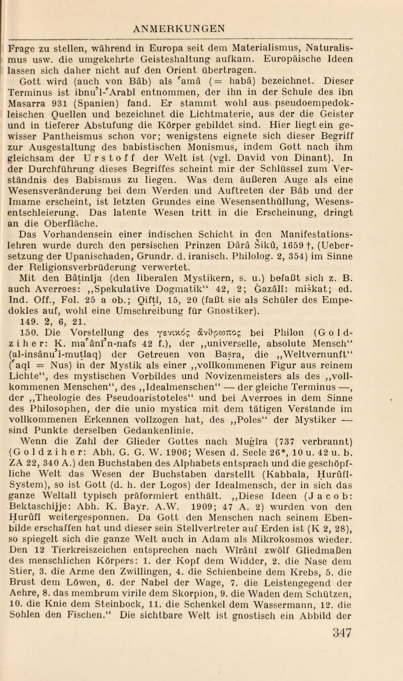 Frage zu stellen, während in Europa seit dem Materialismus, Naturalis¬ mus usw. die umgekehrte Geisteshaltung aufkam. Europäische Ideen lassen sich daher nicht auf den Orient übertragen. Gott wird (auch von Bäb) als 'amä (= habä) bezeichnet. Dieser Terminus ist ibnu’l-'’Arabi entnommen, der ihn in der Schule des ibn Masarra 931 (Spanien) fand. Er stammt Avohl aus pseudoempedok- leischen Quellen und bezeichnet die Lichtmaterie, aus der die Geister und in tieferer Abstufung die Körper gebildet sind. Hier liegt ein ge¬ wisser Pantheismus schon vor; wenigstens eignete sich dieser Begriff zur Ausgestaltung des babistischen Monismus, indem Gott nach ihm gleichsam der U r s t o f f der Welt ist (vgl. David von Dinant). In der Durchführung dieses Begriffes scheint mir der Schlüssel zum Ver¬ ständnis des Babismus zu liegen. Was dem äußeren Auge als eine Wesensveränderung bei dem Werden und Auftreten der Bäb und der Imame erscheint, ist letzten Grundes eine Wesensenthüllung, Wesens¬ entschleierung. Das latente Wesen tritt in die Erscheinung, dringt an die Oberfläche. Das Vorhandensein einer indischen Schicht in den Manifestations¬ lehren wurde durch den persischen Prinzen Därä Sikü, 1659 t, (Ueber- setzung der Upanischaden, Grundr. d. iranisch. Philolog. 2, 354) im Sinne der Religionsverbrüderung verw'ertet. Mit den Bätinija (den liberalen Mystikern, s. u.) befaßt sich z. B. auch Averroes; ,,Spekulative Dogmatik“ 42, 2; Gazäli: miskat; ed. Ind. Off., Fol. 25 a ob.; Qifti, 15, 20 (faßt sie als Schüler des Empe- dokles auf, wohl eine Umschreibung für Gnostiker). 149. 2, 6, 21. 150. Die Vorstellung des ötvS-pWTio; bei Philon (Gold- ziher: K. ma^äni’n-nafs 42 f.), der ,,universelle, absolute Mensch“ (al-insänu’l-mutlaq) der Getreuen von Basra, die ,,Weltvernunft“ ('aql = Nus) in der Mystik als einer ,,vollkommenen Figur aus reinem Lichte“, des mystischen Vorbildes und Novizenmeisters als des ,,voll¬ kommenen Menschen“, des ,,Idealmenschen“ — der gleiche Terminus —, der ,,Theologie des Pseudoaristoteles“ und bei Averroes in dem Sinne des Philosophen, der die unio mystica mit dem tätigen Verstände im vollkommenen Erkennen vollzogen hat, des ,,Poles“ der Mystiker — sind Punkte derselben Gedankenlinie. Wenn die Zahl der Glieder Gottes nach Mugira (737 verbrannt) (G o 1 d z i h e r: Abh. G. G. W. 1906; Wesen d. Seele 26*, 10 u. 42 u. b. ZA 22, 340 A.) den Buchstaben des Alphabets entsprach und die geschöpf- liche Welt das Wesen der Buchstaben darstellt (Kabbala, Hurüfi- System), so ist Gott (d. h. der Logos) der Idealmensch, der in sich das ganze Weltall typisch präforrniert enthält. ,,Diese Ideen (Jacob: Bektaschijje: Abh. K. Bayr. A.W. 1909; 47 A. 2) wurden von den Hurufi weitergesponnen. Da Gott den Menschen nach seinem Eben¬ bilde erschaffen hat und dieser sein Stellvertreter auf Erden ist (K 2, 28), so spiegelt sich die ganze Welt auch in Adam als Mikrokosmos wieder. Den 12 Tierkreiszeichen entsprechen nach Wiränl zwölf Gliedmaßen des menschlichen Körpers: 1. der Kopf dem Widder, 2. die Nase dem Stier, 3. die Arme den Zwillingen, 4. die Schienbeine dem Krebs, 5. die Brust dem Löwen, 6. der Nabel der Wage, 7. die Leistengegend der Aehre, 8. das membrum virile dem Skorpion, 9. die Waden dem Schützen, 10. die Knie dem Steinbock, 11. die Schenkel dem Wassermann, 12. die Sohlen den Fischen.“ Die sichtbare Welt ist gnostisch ein Abbild der