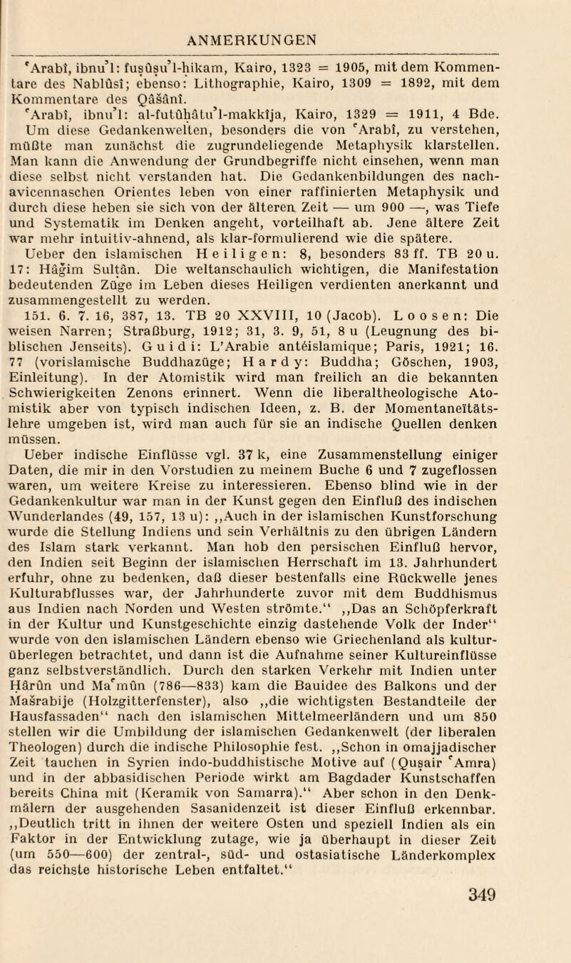 'Arabi, ibnu’l: fusüsu’l-hikam, Kairo, 1323 = 1905, mildem Kommen¬ tare des Nablüsi; ebenso: Lithographie, Kairo, 1309 = 1892, mit dem Kommentare des Qäsänl. 'Arabi, ibnu’l: al-futüMlu’l-makklja, Kairo, 1329 = 1911, 4 Bde. Um diese Gedankenwelten, besonders die von '’Arabl, zu verstehen, müßte man zunächst die zugrundeliegende Metapliysik klarstellen. Man kann die Anwendung der Grundbegriffe nicht einsehen, wenn man diese selbst nicht verstanden hat. Die Gcdankenbildungen des nach- avicennaschen Orientes leben von einer raffinierten Metaphysik und durch diese heben sie sich von der älteren Zeit — um 900 —, was Tiefe und Systematik im Denken angeht, vorteilhaft ab. Jene ältere Zeit war mehr intuitiv-ahnend, als klar-formulierend wie die spätere. Ueber den islamischen Heiligen: 8, besonders 83 ff. TB 20 u. 17: Hägim Sultan. Die weltanschaulich wichtigen, die Manifestation bedeutenden Züge im Leben dieses Heiligen verdienten anerkannt und zusammengeslellt zu werden. 151. 6. 7.16, 387, 13. TB 20 XXVIII, 10 (Jacob). Loosen: Die weisen Narren; Straßburg, 1912; 31, 3. 9, 51, 8u (Leugnung des bi¬ blischen Jenseits). Guidi: L'Arabie antöislamique; Paris, 1921; 16. 77 (vorislamische Buddhazüge; Hardy: Buddha; Göschen, 1903, Einleitung). In der Atomistik wird man freilich an die bekannten Schwierigkeiten Zenons erinnert. Wenn die liberaltheologische Ato¬ mistik aber von typisch indischen Ideen, z. B. der Momentaneitäts- lehre umgeben ist, wird man auch für sie an indische Quellen denken müssen. Ueber indische Einflüsse vgl. 37 k, eine Zusammenstellung einiger Daten, die mir in den Vorstudien zu meinem Buche 6 und 7 zugeflossen waren, um weitere Kreise zu interessieren. Ebenso blind wie in der Gedankenkultur war man in der Kunst gegen den Einfluß des indischen Wunderlandes (49, 157, 13 u): ,,Auch in der islamischen Kunstforschung wurde die Stellung Indiens und sein Verhältnis zu den übrigen Ländern des Islam stark verkannt. Man hob den persischen Einfluß hervor, den Indien seit Beginn der islamischen Herrschaft im 13. Jahrhundert erfuhr, ohne zu bedenken, daß dieser bestenfalls eine Rückwelle jenes Kulturabflusses war, der Jahrhunderte zuvor mit dem Buddhismus aus Indien nach Norden und Westen strömte.“ ,,Das an Schöpferkraft in der Kultur und Kunstgeschichte einzig dastehende Volk der Inder“ wurde von den islamischen Ländern ebenso wie Griechenland als kultur¬ überlegen betrachtet, und dann ist die Aufnahme seiner Kultureinflüsse ganz selbstverständlich. Durch den starken Verkehr mit Indien unter HärQn und Ma^mün (786—833) kam die Bauidee des Balkons und der Maärabije (Holzgitterfenster), also ,,die wichtigsten Bestandteile der Hausfassaden“ nach den islamischen Mitleimeerländern und um 850 stellen wir die Umbildung der islamischen Gedankenwelt (der liberalen Theologen) durch die indische Philosophie fest. ,,Schon in omajjadischer Zeit tauchen in Syrien indo-buddliistische Motive auf (Qusair 'Amra) und in der abbasidischen Periode wirkt am Bagdader Kunstschaffen bereits China mit (Keramik von Samarra).“ Aber schon in den Denk¬ mälern der ausgehenden Sasanidenzeit ist dieser Einfluß erkennbar. ,,Deutlich tritt in ihnen der weitere Osten und speziell Indien als ein Faktor in der Entwicklung zutage, wie ja überhaupt in dieser Zeit (um 550—600) der zentral-, Süd- und ostasiatische Länderkomplex das reichste historische Leben entfaltet.“