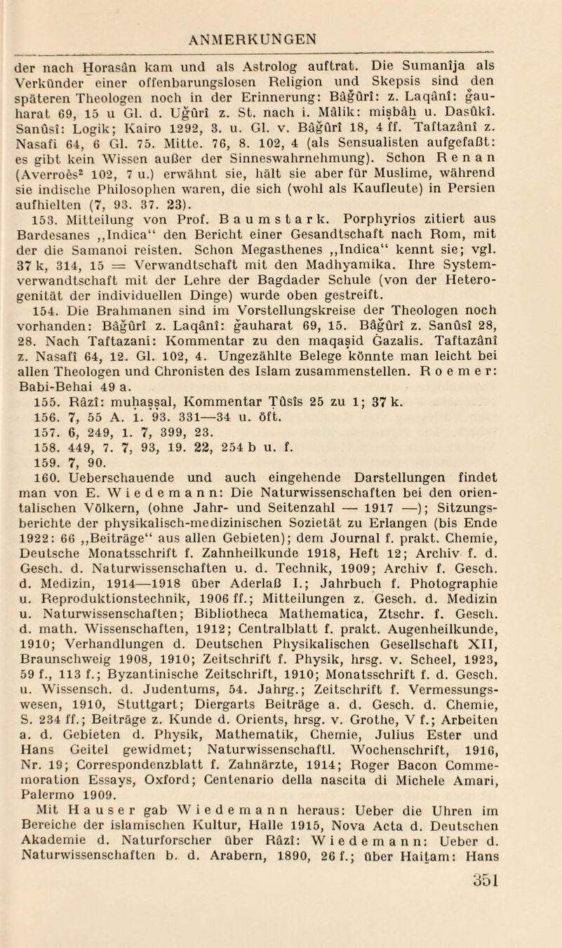 der nach Horasän kam und als Astrolog auftrat. Die Sumanija als Verkünder einer offenbarungslosen Religion und Skepsis sind ^den späteren Theologen noch in der Erinnerung; Bägüri: z. Laqänl: gau- harat 69, 15 u Gl. d. Ugüri z. St. nach i. Mälik: inisbäh u. Dasüki. Sanüsi: Logik; Kairo 1292, 3. u. Gl. v. Bägüri 18, 4 ff. Taftazäni z. Nasafi 64, 6 Gl. 75. Mitte. 76, 8. 102, 4 (als Sensualisten aufgefaßt: es gibt kein Wissen außer der Sinneswahrnehmung). Schon Renan (Averrofes- 102, 7 u.) erwähnt sie, hält sie aber für Muslime, während sie indische Philosophen waren, die sich (wohl als Kaufleute) in Persien aufhielten (7, 93. 37. 23). 153. Mitteilung von Prof. Baumstark. Porphyrios zitiert aus Bardesanes ,,Indica“ den Bericht einer Gesandtschaft nach Rom, mit der die Samanoi reisten. Schon Megasthenes ,,Indica“ kennt sie; vgl. 37 k, 314, 15 = Verwandtschaft mit den Madhyamika. Ihre System¬ verwandtschaft mit der Lehre der Bagdader Schule (von der Hetero¬ genität der individuellen Dinge) wurde oben gestreift. 154. Die Brahmanen sind im Vorstellungskreise der Theologen noch vorhanden: Bägüri z. Laqäni: gauharat 69, 15. Bägüri z. Sanüsi 28, 28. Nach Taftazani: Kommentar zu den maqasid Gazalis. Taftazäni z. Nasafi 64, 12. GL 102, 4. Ungezählte Belege könnte man leicht bei allen Theologen und Chronisten des Islam zusammenstellen. R o e m e r: Babi-Behai 49 a. 155. Räzi: muhassal, Kommentar Tüsis 25 zu 1; 37 k. 156. 7, 55 A. i. 93. 331—34 u. öft. 157. 6, 249, 1. 7, 399, 23. 158. 449, 7. 7, 93, 19. 22, 254 b u. f. 159. 7, 90. 160. Ueberschauende und auch eingehende Darstellungen findet man von E. Wiedemann: Die Naturwissenschaften bei den orien¬ talischen Völkern, (ohne Jahr- und Seitenzahl — 1917 —); Sitzungs¬ berichte der physikalisch-medizinischen Sozietät zu Erlangen (bis Ende 1922: 66 ,,Beiträge“ aus allen Gebieten); dem Journal f. prakt. Chemie, Deutsche Monatsschrift f. Zahnheilkunde 1918, Heft 12; Archiv f. d. Gesch. d. Naturwissenschaften u. d. Technik, 1909; Archiv f. Gesch. d. Medizin, 1914—1918 über Aderlaß L; Jahrbuch f. Photographie u. Reproduktionstechnik, 1906 ff.; Mitteilungen z. Gesch. d. Medizin u. Naturwissenschaften; Bibliotheca Mathematica, Ztschr. f. Gesch. d. math. Wissenschaften, 1912; Centralblatt f. prakt. Augenheilkunde, 1910; Verhandlungen d. Deutschen Physikalischen Gesellschaft XII, Braunschweig 1908, 1910; Zeitschrift f. Physik, hrsg. v. Scheel, 1923, 59 f., 113 f.; Byzantinische Zeitschrift, 1910; Monatsschrift f. d. Gesch. u. Wissensch. d. Judentums, 54. Jahrg.; Zeitschrift f. Vermessungs¬ wesen, 1910, Stuttgart; Diergarts Beiträge a. d. Gesch. d. Chemie, S. 234 ff.; Beiträge z. Kunde d. Orients, hrsg. v. Grothe, V f.; Arbeiten a. d. Gebieten d. Physik, Mathematik, Chemie, Julius Ester und Hans Geitel gewidmet; Naturwissenschaft!. Wochenschrift, 1916, Nr. 19; Correspondenzblatt f. Zahnärzte, 1914; Roger Bacon Comme- moration Essays, Oxford; Centenario della nascita di Michele Amari, Palermo 1909. Mit Hauser gab Wiedemann heraus: Ueber die Uhren im Bereiche der islamischen Kultur, Halle 1915, Nova Acta d. Deutschen Akademie d. Naturforscher über Räzl: Wiedemann: Ueber d. Naturwissenschaften b. d. Arabern, 1890, 26 f.; über Haitam: Hans