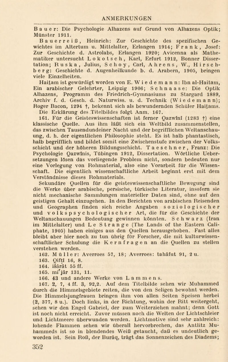 Bauer: Die Psychologie Alhazens auf Grund von Alhazens Optik; Münster 1911. Bauerreiß, Heinrich: Zur Geschichte des spezifischen Ge¬ wichtes im Altertum u. Mittelalter, Erlangen 1914; Frank, Josef: Zur Geschichte d. Astrolabs, Erlangen 1920; Avicenna als Mathe¬ matiker untersucht L o k o t s c h , Kari, Erfurt 1912, Bonner Disser¬ tation; Ruska, Julius, Schoy, Carl, Ahrens, W., Hirsch¬ berg: Geschichte d. Augenheilkunde b. d. Arabern, 1905, bringen viele Einzellieiten. Haitam ist gewürdigt worden von E. Wiedemann: Ibn al-Haitam, Ein arabischer Gelehrter, Leipzig 1906; Schnaase: Die Optik Alhazens, Programm des Friedrich-Gymnasiums zu Stargard 1889, Archiv f. d. Gesch. d. Naturwiss. u. d. Technik (Wiede mann); Roger Bacon, 1294 tj bekennt sich als bewundernden Schüler Haitams. Die Erklärung des Titelbildes folgt Anm. 167. 161. Für die Geisteswissenschaften ist ferner Qazwini (1283 t) eine kiassische Quelle. Aus ihm läßt sich ein Weltbild zusammenstellen, das zwischen Tausendundeiner Nacht und der begrifflichen Weltanschau¬ ung, d. h. der eigentlichen Philosophie steht. Es ist halb phantastisch, halb begrifflich und bildet somit eine Zwischenstufe zwischen der Volks¬ schicht und der höheren Bildungsschicht. Taeschner, Franz: Die Psychologie Qazwinis, Tübingen 1912, Dissertation. Wörtliche Ueber- setzungen lösen das vorliegende Problem nicht, sondern bedeuten nur eine Vorlegung von Rohmaterial, also eine Vorarbeit für die Wissen¬ schaft. Die eigentlich wissenschaftliche Arbeit beginnt erst mit dem Verständnisse dieses Rohmaterials. Sekundäre Quellen für die geisteswissenschaftliche Bewegung sind die Werke über arabische, persische, türkische Literatur, insofern sie nicht mechanische Sammlungen materieller Daten sind, ohne aut den geistigen Gehalt einzugehen. In den Berichten von arabischen Reisenden und Geographen finden sich reiche Angaben soziologischer und volkspsychologischer Art, die für die Geschichte der Weltanschauungen Bedeutung gewinnen könnten. Schwarz (Iran im Mittelaiter) und Le Strange (The Lands of the Eastern Cali- phate, 1905) haben einiges aus den Quellen herausgehoben. Fast alles bleibt aber hier noch zu tun übrig für Forscher, die mit kulturwissen¬ schaftlicher Schulung die Kernfragen an die Quellen zu stellen verstehen werden. 162. Müller: Averroes 57, 18; Averroes: tahäfut 91, 2 u. 163. Qiftl 16, 8. 164. isärät 55 ff. 165. rnfjär 131, 11. 166. 43 und andere Werke von L a m m e n s. 167. 2, 7, 4 ft. 3, 92,2. Auf dem Titelbilde sehen wir Muhammed durch die Himmelsgebiete reiten, die von den Seligen bewohnt werden. Die Himmelsjungfrauen bringen ihm von allen Seiten Speisen herbei (2, 377, 8 u.). Doch links, in der Richtung, wohin der Ritt weitergeht, sehen wir den Engel Gabriel, der zum Weiterzielien mahnt; denn Gott ist noch nicht erreicht. Zuvor müssen noch die Welten der Lichtschleier und Liclitmeere überwunden werden. Lichtmotive sind sehr zahlreich: lohende Flammen sehen wir überall hervorbrechen, das .\ntlitz Mu- hammeds ist so in blendendes Weiß getaucht, daß es undeutlich ge¬ worden ist. Sein Roß, der Buräq, trögt das Sonnenzeichen des Diadems;