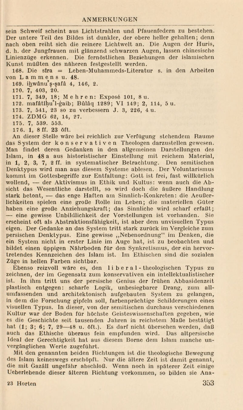 sein Schweif scheint aus Lichtstrahlen und Pfauenfedern zu bestehen. Der untere Teil des Bildes ist dunkler, der obere heller gehalten; denn nach oben reiht sich die reinere Lichtwelt an. Die Augen der Huris, d. h. der Jungfrauen mit glänzend schwarzen Augen, lassen chinesische Linienzüge erkennen. Die fernöstlichen Beziehungen der islamischen Kunst müßten des näheren festgestellt werden. 168. Die slra = Leben-Muhammeds-Literatur s. in den Arbeiten von Lammens u. 48. 169. ihwänu’s-safä 4, 146, 2. 170. 1, 403, 20. 171. 7, 349, 18; Mehren: Exposä 101, 8 u. 172. mafätihu’l-gaib; Büläq 1289; VI 149; 2, 114, 5 u. 173. 7, 541, 23 so zu verbessern J. 3, 226, 4 u. 174. ZDMG 62, 14, 27. 175. 7, 539. 553. 17 6. 1, 8 ff. 23 öft. An dieser Stelle wäre bei reichlich zur Verfügung stehendem Raume das System der konservativen Theologen darzustellen gewesen. Man findet deren Gedanken in den allgemeinen Darstellungen des Islam, in 48 a aus historistischer Einstellung mit reichem Material, in 1, 2, 3, 7, 2 ff. in systematischer Betrachtung. Den semitischen Denktypus wird man aus diesem Systeme ablesen. Der Voluntarismus kommt im Gottesbegriffe zur Entfaltung: Gott ist frei, fast willkürlich wollend, — der Aktivismus in Ethik und Kultus: wenn auch die Ab¬ sicht das Wesentliche darstellt, so wird doch die äußere Handlung stark betont, — das enge Haften am Sinnlich-Konkreten: die Aeußer- lichkeiten spielen eine große Rolle im Leben; die materiellen Güter haben eine große Anziehungskraft; das Sinnliche wird scharf erfaßt; — eine gewisse Unbildlichkeit der Vorstellungen ist vorhanden. Sie erscheint oft als Abstraktionsfähigkeit, ist aber dem unvisuellen Typus eigen. Der Gedanke an das System tritt stark zurück im Vergleiche zum persischen Denktypus. Eine gewisse ,,Nebenordnung“ im Denken, dio ein System nicht in erster Linie im Auge hat, ist zu beobachten und bildet einen üppigen Nährboden für den Synkretismus, der ein hervor¬ tretendes Kennzeichen des Islam ist. Im Ethischen sind die sozialen Züge in hellen Farben sichtbar. Ebenso reizvoll wäre es, den liberal- theologischen Typus zu zeichnen, der im Gegensatz zum konservativen ein intellektualistischer ist. ln ihm tritt uns der persische Genius der frühen Abbasidenzeit plastisch entgegen: scharfe Logik, unbesiegbarer Drang, zum all¬ umfassenden und architektonisch aufgebauten System zu gelangen, in dem die Forschung gipfeln soll, farbenprächtige Schilderungen eines visuellen Typus. In dieser, von der semitischen durchaus verschiedenen Kultur war der Boden für höchste Geisteswissenschaften gegeben, wie es die Geschichte seit tausenden Jahren in reichstem Maße bestätigt hat (1; 3; 6; 7, 29—48 u. öft.). Es darf nicht übersehen werden, daß auch das Ethische überaus fein empfunden wird. Das altpersische Ideal der Gerechtigkeit hat aus diesem Borne dem Islam manclie un¬ vergänglichen Werte zugeführt. Mit den genannten beiden Richtungen ist die theologische Bewegung des Islam keineswegs erschöpft. Nur die ältere Zeit ist damit genannt, die mit Gazäli ungefähr abschloß. Wenn noch in späterer Zeit einige Ueberlebende dieser älteren Richtung Vorkommen, so bilden sie Ana-