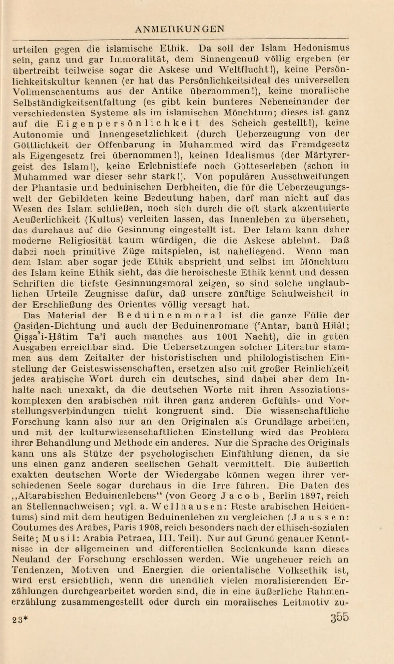 urteilen gegen die islamische Ethik. Da soll der Islam Hedonismus sein, ganz und gar Immoralität, dem Sinnengenuß völlig ergeben (er übertreibt teihveise sogar die Askese und Weltflucht 1), keine Persön¬ lichkeitskultur kennen (er hat das Persönlichkeitsideal des universellen Vollmenschentums aus der Antike übernommen!), keine moralische Selbständigkeitsentfaltung (es gibt kein bunteres Nebeneinander der verschiedensten Systeme als im islamischen Mönchtum; dieses ist ganz auf die Eigen Persönlichkeit des Scheich gestellt 1), keine Autonomie und Innengesetzlichkeit (durch Ueberzeugung von der Göttlichkeit der Offenbarung in Muhammed wird das Fremdgesetz als Eigengesetz frei übernommen 1), keinen Idealismus (der Märtyrer¬ geist des Islam!), keine Erlebnistiefe noch Gotteserleben (schon in Muhammed war dieser sehr stark!). Von populären Ausschweifungen der Phantasie und beduinischen Derbheiten, die für die Ueberzeugungs- welt der Gebildeten keine Bedeutung haben, darf man nicht auf das V’esen des Islam schließen, noch sich durch die oft stark akzentuierte Aeußerliclikeit (Kultus) verleiten lassen, das Innenleben zu übersehen, das durchaus auf die Gesinnung eingestellt ist. Der Islam kann daher moderne Religiosität kaum würdigen, die die Askese ablehnt. Daß dabei noch primitive Züge mitspielen, ist naheliegend. Wenn man dem Islam aber sogar jede Ethik abspricht und selbst im Mönchtum des Islam keine Ethik sieht, das die heroischeste Etlük kennt und dessen Schriften die tiefste Gesinnungsmoral zeigen, so sind solche unglaub¬ lichen Urteile Zeugnisse dafür, daß unsere zünftige Schulweisheit in der Erschließung des Orientes völlig versagt hat. Das Material der Beduinen moral ist die ganze Fülle der Oasiden-Dichtung und auch der Beduinenromane ('Antar, banü Hiläl; Qissa’i-Hätim Ta’i auch manches aus 1001 Nacht), die in guten Ausgaben erreichbar sind. Die Uebersetzungen solcher Literatur stam¬ men aus dem Zeitalter der historistischen und philologistischen Ein¬ stellung der Geisteswissenschaften, ersetzen also mit großer Reinlichkeit jedes arabische Wort durch ein deutsches, sind dabei aber dem In- lialte nach unexakt, da die deutschen Worte mit ihren AssoziaLions¬ komplexen den arabischen mit ihren ganz anderen Gefühls- und Vor¬ stellungsverbindungen nicht kongruent sind. Die wissenschaftliche Forschung kann also nur an den Originalen als Grundlage arbeiten, und mit der kulturwissenschaftlichen Einstellung wird das Problem ihrer Behandlung und Methode ein anderes. Nur die Sprache des Originals kann uns als Stütze der psychologischen Einfühlung dienen, da sie uns einen ganz anderen seelischen Gehalt vermittelt. Die äußerlich exakten deutschen Worte der Wiedergabe können wegen ilirer ver¬ schiedenen Seele sogar durchaus in die Irre führen. Die Daten des ,,Altarabischen Beduinenlebens“ (von Georg Jacob, Berlin 1897, reich an Stellennachweisen; vgl. a. Wellhausen: Reste arabischen Heiden¬ tums) sind mit dem heutigen Beduinenleben zu vergleichen (J aussen: Couturnes des Arabes, Paris 1908, reich besonders nach der ethisch-sozialen Seite; Musil: Arabia Petraea, Hl. Teil). Nur auf Grund genauer Kennt¬ nisse in der allgemeinen und differentiellen Seelenkunde kann dieses Neuland der Forschung erscldossen werden. Wie ungeheuer reich an Tendenzen, Motiven und Energien die orientalisclie Volksethik ist, wird erst ersichtlich, wenn die unendlicli vielen moi'alisierenden Er¬ zählungen durchgearbeitet worden sind, die in eine äußerliche Rahmen¬ erzählung zusammengestellt oder durch ein moralisches Leitmotiv zu-