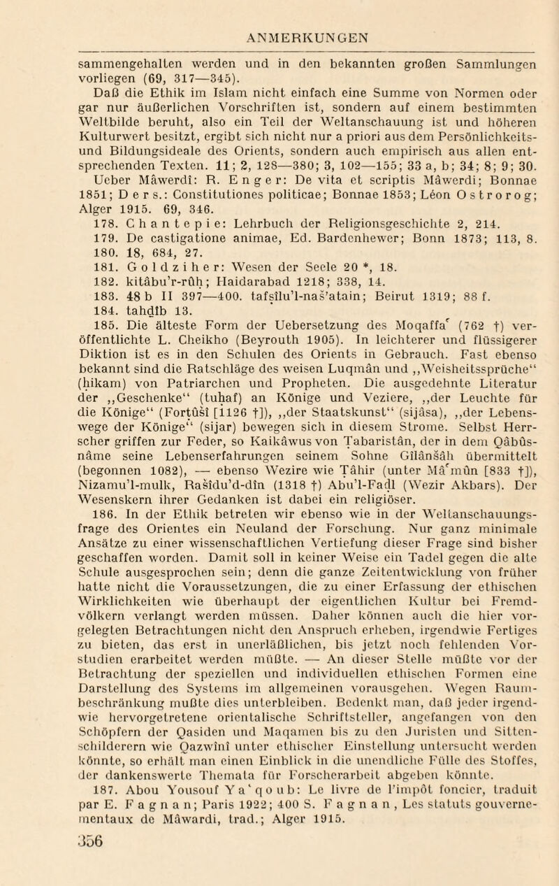 samniengehalLen werden und in den bekannten großen Sammlungen vorliegen (69, 317—345). Daß die Ethik im Islam nicht einfach eine Summe von Normen oder gar nur äußerlichen Vorschriften ist, sondern auf einem bestimmten Weltbilde beruht, also ein Teil der Weltanschauung ist und höheren Kulturwert besitzt, ergibt sich nicht nur a priori aus dem Persönlichkeits¬ und Bildungsideale des Orients, sondern auch empirisch aus allen ent¬ sprechenden Texten. 11; 2, 128—380; 3, 102—155; 33 a, b; 34; 8; 9; 30. Ueber Mäwerdi: R. Enger: De vita et scriptis Mäwerdi; Bonnae 1851; D e r s.: Constitutiones politicae; Bonnae 1853; L6on Ostrorog; Alger 1915. 69, 346. 178. Chantepie: Lehrbuch der Religionsgescliichte 2, 214. 179. De castigatione animae, Ed. Bardcnhewer; Bonn 1873; 113, 8. 180. 18, 684, 27. 181. G 0 1 d z i h e r: Wesen der Seele 20 *, 18. 182. kitäbu’r-rfth; Haidarabad 1218; 338, 14. 183. 48 b II 397—400. tafsilu’l-nas’atain; Beirut 1319; 88 f. 184. tahdib 13. 185. Die älteste Form der Uebersetzung des Moqulfa*^ (762 t) ver¬ öffentlichte L. Cheikho (Beyrouth 1905). In leichterer und flüssigerer Diktion ist es in den Schulen des Orients in Gebrauch. Fast ebenso bekannt sind die Ratschläge des weisen Luqmän und ,,Weisheitssprüche“ (hikam) von Patriarchen und Propheten. Die ausgedehnte Literatur der ,,Geschenke“ (tuhaf) an Könige und Veziere, ,,der Leuchte für die Könige“ (Fortüsl [il26 t])» oder Staatskunst“ (sijäsa), ,,der Lebens¬ wege der Könige“ (sijar) bewegen sich in diesem Strome. Selbst Herr¬ scher griffen zur Feder, so Kaikäwusvon Tabaristän, der in dem Qäbüs- näme seine Lebenserfahrungen seinem Sohne Gilänsäh übermittelt (begonnen 1082), — ebenso Wezire wie Tähir (unter Mä'mun [833 t]), NizamuT-mulk, Rasidu’d-din (1318 t) Abu’l-Facll (Wezir Akbars). Der Wesenskern ihrer Gedanken ist dabei ein religiöser. 186. In der Ethik betreten wir ebenso wie in der WelLanschauungs- frage des Orientes ein Neuland der Forschung. Nur ganz minimale Ansätze zu einer wissenschaftlichen Vertiefung dieser Frage sind bisher geschaffen worden. Damit soll in keiner Weise ein Tadel gegen die alte Schule ausgesprochen sein; denn die ganze Zeitentwicklung von früher hatte nicht die Voraussetzungen, die zu einer Erfassung der ethischen Wirklichkeiten wie überhaupt der eigentlichen Kultur bei Fremd¬ völkern verlangt werden müssen. Daher können auch die hier vor¬ gelegten Betrachtungen nicht den Anspruch erheben, irgendwie Fertiges zu bieten, das erst in unerläßlichen, bis jetzt noch fehlenden \or- studien erarbeitet werden müßte. — An dieser Stelle müßte \or der Betrachtung der speziellen und individuellen ethischen Formen eine Darstellung des Systems im allgemeinen vorausgeheu. Wegen Raum¬ beschränkung mußte dies unterbleiben. Bedenkt man, daß jeder irgend¬ wie hervorgetretene orientalische Schriftsteller, angefangen von den Schöpfern der Qasiden und Maqanien bis zu den Juristen und Sitten- schildcrern wie Qazwini unter ethischer Einstellung untersucht werden könnte, so erhält inan einen Einblick in die unendliche Fülle des Stoffes, der dankenswerte Themata für Forscherarbeit abgeben könnte. 187. Abou Yousouf Ya'qoub; Le livre de rim|)öt foncier, traduit par E. F a g n a n; Paris 1922; 400 S. F a g n a n , Les Statuts gouverne- mentaux de Mäwardi, trad.; Alger 1915.