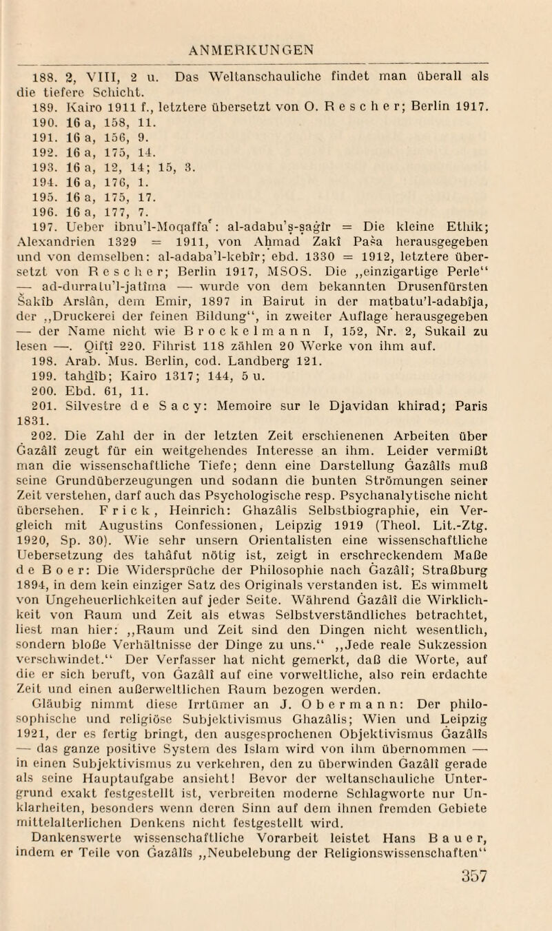 188. 2, VIII, 2 u. Das Weltanschauliche findet man überall als die tiefere Schicht. 189. Kairo 1911 f., letztere übersetzt von O. R e s c h e r; Berlin 1917. 190. 16 a, 158, 11. 191. 16 a, 156, 9. 192. 16 a, 175, 14. 193. 16 a, 12, 14; 15, 3. 194. 16 a, 176, 1. 195. 16 a, 175, 17. 196. 16 a, 177, 7. 197. Ueber ibnu’l-Moqaffa': al-adabu’s-sagir = Die kleine Etliik; Alexandrien 1329 = 1911, von Ahmad Zakl Pasa herausgegeben und von demselben: al-adaba’l-kebir; ebd. 1330 = 1912, letztere über¬ setzt von R e s c li e r; Berlin 1917, MSOS. Die „einzigartige Perle“ — ad-durralu’l-jatima — wurde von dem bekannten Drusenfürsten Sakib Arslan, dem Emir, 1897 in Bairut in der matbatu’l-adabija, der ,,Druckerei der feinen Bildung“, in zweiter Auflage herausgegeben — der Name nicht wie B r o c k e 1 m a n n I, 152, Nr. 2, Sukail zu lesen —. Qifti 220. Fihrist 118 zählen 20 Vv^erke von ihm auf. 198. Arab. Mus. Berlin, cod. Landberg 121. 199. tahdib; Kairo 1317; 144, 5 u. 200. Ebd. 61, 11. 201. Silvestre de Sacy: Memoire sur le Djavidan khirad; Paris 1831. 202. Die Zahl der in der letzten Zeit erschienenen Arbeiten über Gazäll zeugt für ein weitgehendes Interesse an ihm. Leider vermißt man die wissenschaftliche Tiefe; denn eine Darstellung Gazälts muß seine Grundüberzeugungen und sodann die bunten Strömungen seiner Zeit verstehen, darf auch das Psychologische resp. Psychanaly tische nicht übersehen. Fr ick, Heinrich: Ghazälis Selbstbiographie, ein Ver¬ gleich mit Augustins Confessionen, Leipzig 1919 (Theol. Lit.-Ztg. 1920, Sp. 30). Wie sehr unsern Orientalisten eine wissenschaftliche Uebersetzung des tahäfut nötig ist, zeigt in erschreckendem Maße de Bo er: Die Widersprüche der Philosophie nach Gazäll; Straßburg 1894, in dem kein einziger Satz des Originals verstanden ist. Es wimmelt von Ungeheuerlichkeiten auf jeder Seite. Während Gazäll die Wirklich¬ keit von Raum und Zeit als etwas Selbstverständliches betrachtet, liest man hier: ,,Raum und Zeit sind den Dingen nicht wesentlich, sondern bloße Verhältnisse der Dinge zu uns.“ ,,Jede reale Sukzession verschwindet.“ Der Verfasser hat nicht gemerkt, daß die Worte, auf die er sich beruft, von Gazäll auf eine vorweltliche, also rein erdachte Zeit und einen außerweltlichen Raum bezogen werden. Gläubig nimmt diese Irrtümer an J. Obermann: Der philo¬ sophische und religiöse Subjektivismus Ghazälis; Wien und Leipzig 1921, der es fertig bringt, den ausgesprochenen Objektivismus Gazälts — das ganze positive System des Islam wird von ihm übernommen — in einen Subjektivismus zu verkehren, den zu überwinden Gazäll gerade als seine Hauptaufgabe ansieht! Bevor der weltanschauliche Unter¬ grund exakt festgestellt ist, verbreiten moderne Schlagworte nur Un¬ klarheiten, besonders wenn deren Sinn auf dem ihnen fremden Gebiete mittelalterlichen Denkens niclit festgestellt wird. Dankenswerte wissenschaftliche Vorarbeit leistet Hans Bauer, indem er Teile von Gazälts „Neubelebung der Religionswissenschaften“