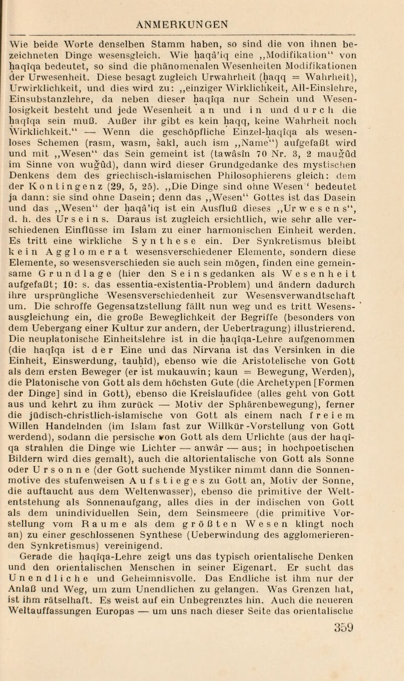 Wie beide Worte denselben Stamm haben, so sind die von ihnen be- zeichncten Dinge wesensgleich. Wie liaqa’iq eine ,,Modifikation“ von haqiqa bedeutet, so sind die phänomenalen Wcsenlieitcn Modifikationen der Urwesenhcit. Diese besagt zugleicli Urwahrheit (haqq = Wahrheit), Urwirklichkeit, und dies wird zu; ,,einziger Wirklichkeit, .411-Einslelire, Einsubstanzlehre, da neben dieser haqiqa nur Schein und Wesen¬ losigkeit besteht und jede Wesenheit a n und i n und d u r c li die haqiqa sein muß. Außer ihr gibt es kein haqq, keine Wahrheit noch Svirklichkeit.“ — Wenn die geschöpfliche Einzel-haqiqa als wesen¬ loses Schemen (rasm, wasm, sakl, auch ism ,,Nanie“) aufgefaßt wird und mit ,,Wesen“ das Sein gemeint ist (tawäsin 70 Nr. 3, 2 maugud im Sinne von wugüd), dann wird dieser Grundgedanke des mystischen Denkens dem des griechisch-islamischen Philosophierens gleich: dem der Kontingenz (29, 5, 25). „Die Dinge sind ohne Wesen ‘ bedeutet ja dann: sie sind ohne Dasein; denn das ,,Wesen“ Gottes ist das Dasein und das ,,Wesen“ der haqä’iq ist ein Ausfluß dieses ,,Ur wesen s“, d. h. des Ur s e i n s. Daraus ist zugleich ersichtlich, wie sehr alle ver¬ schiedenen Einflüsse im Islam zu einer harmonischen Einheit werden. Es tritt eine wirkliche Synthese ein. Der Synkretismus bleibt kein g g 1 o m e r a t wesensverschiedener Elemente, sondern diese Elemente, so wesensverschieden sie auch sein mögen, finden eine gemein¬ same Grundlage (hier den Seins gedanken als Wesenheit aufgefaßt; 10; s. das essentia-existentia-Problem) und ändern dadurch ihre ursprüngliche Wesensverschiedenheit zur Wesensverwandtschaft um. Die schroffe Gegensatzstellung fällt nun weg und es tritt Wesens¬ ausgleichung ein, die große Beweglichkeit der Begriffe (besonders von dem Uebergang einer Kultur zur andern, der Uebertragung) illustrierend. Die neuplatonische Einlieitslehre ist in die haqiqa-Lehre aufgenommen (die haqiqa ist der Eine und das Nirvana ist das Versinken in die Einheit, Einswerdung, tauhid), ebenso wie die Aristotelisclie von Gott als dem ersten Beweger (er ist mukauwin; kaun = Bewegung, Werden), die Platonische von Gott als dem höchsten Gute (die Archetypen [Formen der Dinge] sind in Gott), ebenso die Kreislaufidee (alles geht von Gott aus und kehrt zu ihm zurück — Motiv der Sphärenbewegung), ferner die jüdisch-christlich-islamische von Gott als einem nach freiem Willen Handelnden (im Islam fast zur Willkür-Vorstellung von Gott werdend), sodann die persische von Gott als dem Urlichte (aus der haqi¬ qa strahlen die Dinge wie Lichter — anwär — aus; in hochpoetischen Bildern wird dies gemalt), auch die altorientalische von Gott als Sonne oder U r s 0 n n e (der Gott suchende Mystiker nimmt dann die Sonnen¬ motive des stufenweisen Aufstieges zu Gott an, Motiv der Sonne, die auftaucht aus dem Weltenwasser), ebenso die primitive der Welt¬ entstehung als Sonnenaufgang, alles dies in der indischen von Gott als dem unindividuellen Sein, dem Seinsmeere (die primitive \'or- stellung vom Raume als dem größten Wesen klingt noch an) zu einer geschlossenen Synthese (Ueberwindung des agglomerieren¬ den Synkretismus) vereinigend. Gerade die haqiqa-Lehre zeigt uns das typisch orientalische Denken und den orientalischen Menschen in seiner Eigenart. Er sucht das Unendliche und Geheimnisvolle. Das Endliclie ist ihm nur der Anlaß und Weg, um zum Unendlichen zu gelangen. Was Grenzen hat, ist ihm rätselhaft. Es weist auf ein Unbegrenztes hin. Auch die neueren Weltauffassungen Europas — um uns nach dieser Seite das orientalische 35‘J