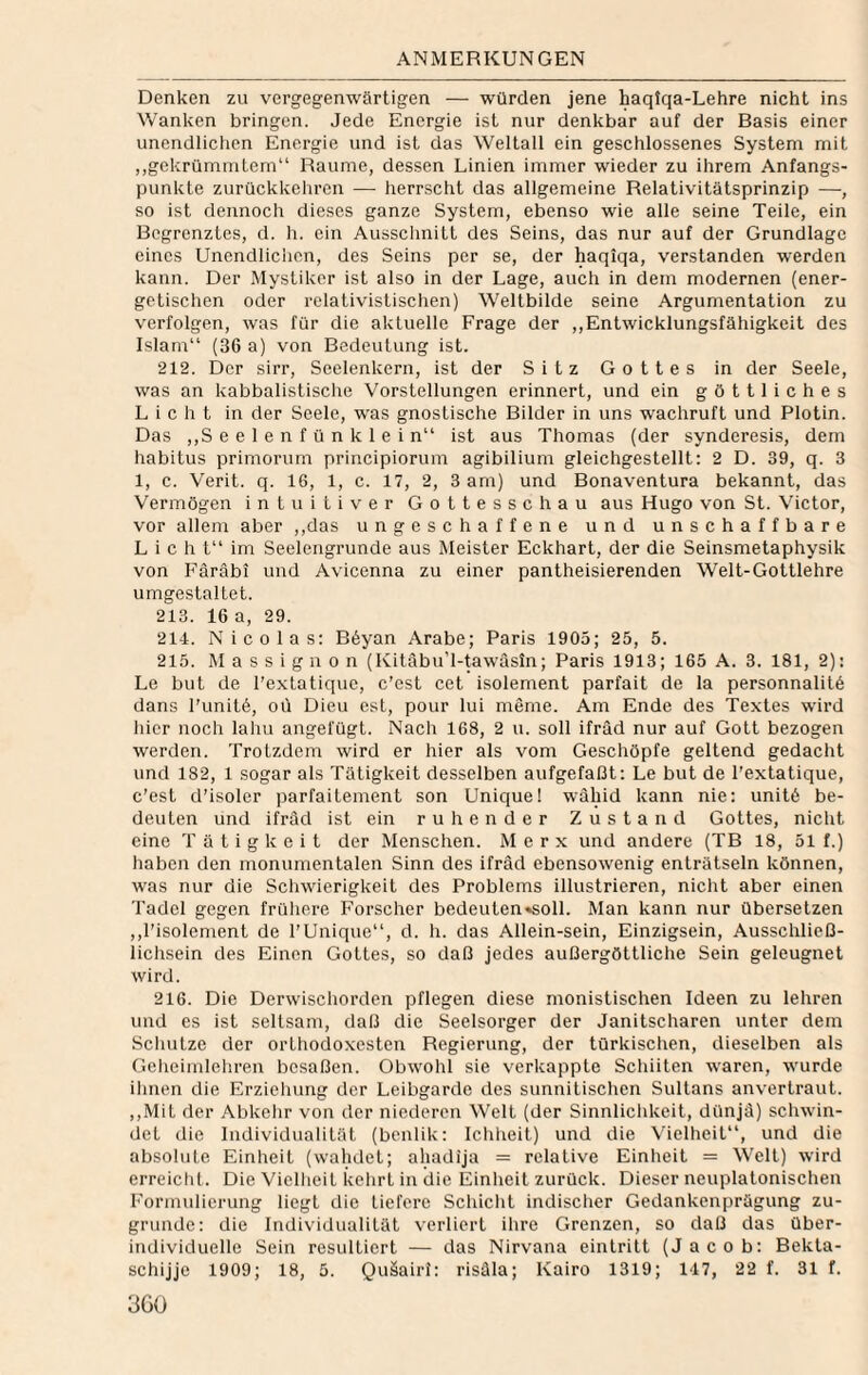 Denken zu vergegenwärtigen — würden jene haqiqa-Lehre nicht ins Wanken bringen. Jede Energie ist nur denkbar auf der Basis einer unendlichen Energie und ist das Weltall ein geschlossenes System mit „gekrümmtem“ Raume, dessen Linien immer wieder zu ihrem Anfangs¬ punkte zurückkelircn — herrscht das allgemeine Relativitätsprinzip —, so ist dennoch dieses ganze System, ebenso wie alle seine Teile, ein Begrenztes, d. h. ein Ausschnitt des Seins, das nur auf der Grundlage eines Unendlichen, des Seins per se, der haqlqa, verstanden werden kann. Der Mystiker ist also in der Lage, auch in dem modernen (ener¬ getischen oder relativistischen) Weltbilde seine Argumentation zu verfolgen, was für die aktuelle Frage der ,,Entwicklungsfähigkeit des Islam“ (36 a) von Bedeutung ist. 212. Der sirr, Seelenkern, ist der Sitz Gottes in der Seele, was an kabbalistisclie Vorstellungen erinnert, und ein göttliches Licht in der Seele, was gnostische Bilder in uns wachruft und Plotin. Das ,,S e e 1 e n f ü n k 1 e i n“ ist aus Thomas (der synderesis, dem habitus primorum principiorum agibilium gleichgestellt: 2 D. 39, q. 3 1, c. Verit. q. 16, 1, c. 17, 2, 3 am) und Bonaventura bekannt, das Vermögen intuitiver Gottesschau aus Hugo von St. Victor, vor allem aber ,,das ungeschaffene und unschaffbare L i c h t“ im Seelengrunde aus Meister Eckhart, der die Seinsmetaphysik von Färäbi und Avicenna zu einer pantheisierenden Welt-Gottlehre umgestaltet. 213. 16 a, 29. 214. Nicolas: Böyan Arabe; Paris 1905; 25, 5. 215. M a s s i g 11 0 n (Kitäbu’l-tawasin; Paris 1913; 165 A. 3. 181, 2): Le but de l’extatique, c’est cet isolement parfait de la personnalilö dans l'unitö, oü Dien est, pour lui meme. Am Ende des Textes wird hier noch laliu angefügt. Nach 168, 2 u. soll ifräd nur auf Gott bezogen werden. Trotzdem wird er hier als vom Geschöpfe geltend gedacht und 182, 1 sogar als Tätigkeit desselben aufgefaßt; Le but de l’extatique, c’est d’isoler parfaitement son Unique! wähid kann nie: unitö be¬ deuten und ifräd ist ein ruhender Zustand Gottes, nicht eine Tätigkeit der Menschen. M e r x und andere (TB 18, 51 f.) haben den monumentalen Sinn des ifräd ebensowenig enträtseln können, was nur die Scliwierigkeit des Problems illustrieren, nicht aber einen Tadel gegen frühere Forscher bedeuten«soll. Man kann nur übersetzen ,,1’isolement de l’Unique“, d. h. das Allein-sein, Einzigsein, Ausschließ- lichsein des Einen Gottes, so daß jedes außergöttliche Sein geleugnet wird. 216. Die Derwischorden pflegen diese monistischen Ideen zu lehren und es ist seltsam, daß die Seelsorger der Janitscharen unter dem Schutze der orthodoxesten Regierung, der türkischen, dieselben als Geheimlehren besaßen. Obwohl sie verkappte Schiiten waren, wurde ihnen die Erziehung der Leibgarde des sunnitischen Sultans anvertraut. ,,Mit der Abkehr von der niederen Welt (der Sinnlichkeit, dünjä) schwin¬ det die Individualität (benlik: Ichheit) und die Vielheit“, und die absolute Einheit (wahdet; ahadija = relative Einheit = Welt) wird erreicht. Die Vielheit kehrt in die Einheit zurück. Dieser neuplatonischen Formulierung liegt die tiefere Schicht indischer Gedankenprägung zu¬ grunde: die Individualität verliert ihre Grenzen, so daß das über¬ individuelle Sein resultiert — das Nirvana eintritt (Jacob: Bekta- schijje 1909; 18, 5. Quäairi: risäla; Kairo 1319; 147, 22 f. 31 f. 3Gü
