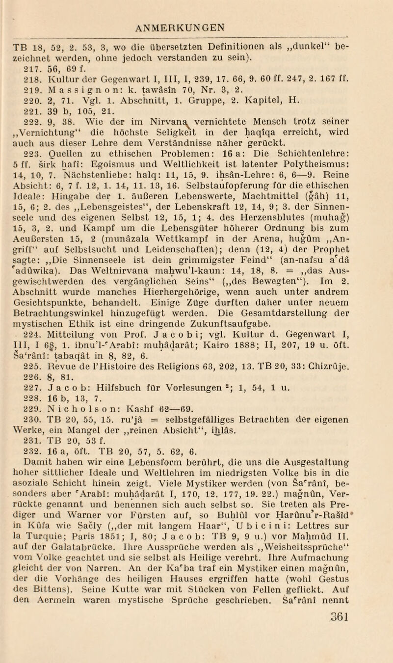 TB 18, 52, 2. 53, 3, wo die übersetzten Definitionen als „dunkel“ be¬ zeichnet werden, oluie jedoch verstanden zu sein). 217. 56, 69 f. 218. Kultur der Gegenwart I, III, I, 239, 17. 66, 9. 60 ff. 247, 2. 167 ff. 219. Massignon: k. tawäsin 70, Nr. 3, 2. 220. 2, 71. Vgl. 1. Abschnitt, 1. Gruppe, 2. Kapitel, H. 221. 39 b, 105, 21. 222. 9, 38. Wie der im Nirvans^ vernichtete Mensch trotz seiner ,,Vernichtung“ die höchste Seligkeit in der haqfqa erreicht, wird auch aus dieser Lehre dem Verständnisse näher gerückt. 223. Quellen zu ethischen Problemen; 16a: Die Schichtenlehre: 5 ff. sirk hafi; Egoismus und Weltlichkeit ist latenter Polytheismus: 14, 10, 7. Nächstenliebe: halq: 11, 15, 9. ihsän-Lehre: 6, 6—9. Reine Absicht: 6, 7 f. 12, 1. 14, 11. 13, 16. Selbstaufopferung für die ethischen Ideale: Hingabe der 1. äußeren Lebenswerte, Machtmittel (gäh) 11, 15, 6; 2. des ,,Lebensgeistes“, der Lebenskraft 12, 14, 9; 3. der Sinnen¬ seele und des eigenen Selbst 12, 15, 1; 4. des Herzensblutes (muhag) 15, 3, 2. und Kampf um die Lebensgüter höherer Ordnung bis zum Aeußersten 15, 2 (munäzala Wettkampf in der Arena, hugum ,,An¬ griff“ auf Selbstsucht und Leidenschaften); denn (12, 4) der Prophet sagte: ,,Die Sinnenseele ist dein grimmigster Feind“ (an-nafsu a'dä 'adüwika). Das Weltnirvana mahwu’l-kaun: 14, 18, 8. = ,,das Aus¬ gewischtwerden des vergänglichen Seins“ {,,des Bewegten“). Im 2. Abschnitt wurde manches Hierhergehörige, wenn auch unter andrem Gesichtspunkte, behandelt. Einige Züge durften daher unter neuem Betrachtungswinkel hinzugefügt werden. Die Gesamtdarstellung der mystischen Ethik ist eine dringende Zukunftsaufgabe. 224. Mitteilung von Prof. Jacobi; vgl. Kultur d. Gegenwart I, III, I 6§, 1. ibnu’l-'Arabi: rnuhädarät; Kairo 1888; II, 207, 19 u. öft. äa'rüni: ^baqät in 8, 82, 6. 225. Revue de l’Histoire des Religions 63, 202, 13. TB 20, 33: Ghizrüje. 226. 8, 81. 227. Jacob; Hilfsbuch für Vorlesungen“; 1, 54, 1 u. 228. 16 b, 13, 7. 229. Nicholson: Kashf 62—69. 230. TB 20, 55, 15. ru’jä = selbstgefälliges Betrachten der eigenen Werke, ein Mangel der ,,reinen Absicht“, ihläs. 231. TB 20, 53 f. 232. 16 a, öft. TB 20, 57, 5. 62, 6. Damit haben wir eine Lebensform berührt, die uns die Ausgestaltung hoher sittlicher Ideale und Weltlehren im niedrigsten Volke bis in die asoziale Scliicht liinein zeigt. Viele Mystiker werden (von Sa'’rän!, be¬ sonders aber '’Arabi: muhäclarat I, 170, 12. 177, 19. 22.) magnün. Ver¬ rückte genannt und benennen sich aucli selbst so. Sie treten als Pre¬ diger und W’arner vor Fürsten auf, so Buldül vor HarQnu’r-Raäid* in KQfa wie Sacly (,,der mit langem Haar“, Ubicini: Lettres sur la Turquie; Paris 1851; I, 80; Jacob; TB 9, 9 u.) vor Mahmud 11. auf der Galatabrücke. Ihre Aussprüche werden als ,,Weisheitssprüchc“ vom Volke geachtet und sie selbst als Heilige verehrt. Ihre Aufmachung gleicht der von Narren. An der Ka'ba traf ein Mystiker einen magnün, der die Vorhänge des lieiligen Hauses ergriffen hatte (wohl Gestus des Bittens). Seine Kutte war mit Stücken von Fellen geflickt. Auf den Aermeln waren mystische Sprüche geschrieben. Sa'ränl nennt