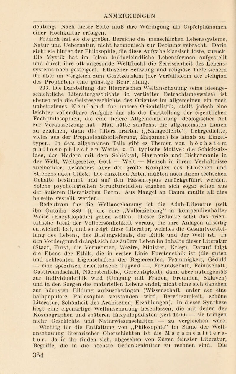 deutung. Nach dieser Seite muß ihre Würdigung als Gipfelphänomen einer Hochkullur erfolgen. Freilich hat sie die großen Bereiclie des menschlichen Lebenssystems, Natur und Uebernatur, nicht harmonisch zur Deckung gebraclit. Darin stellt sie hinter der Philosophie, die diese Aufgabe klassisch löste, zurück. Die Mystik hat im Islam kulturfeindliche Lebensformen aufgcstellt und durcli ihre oft ungesunde Weltflucht die Zerrissenheit des Lebens¬ systems noch gesteigert. Ethischer Schwung und religiöse Tiefe sichern ihr aber im Vergleich zum Gesetzesislam (der Verfallsform der Religion des Propheten) eine günstige Beurteilung. 233. Die Darstellung der literarischen Weltanschauung (eine ideenge¬ schichtliche Literaturgeschichte in vertiefter Betrachtungsweise) ist ebenso wie die Geistesgeschichte des Orientes im allgemeinen ein noch unbetretenes Neuland für unsere Orientalistik, stellt jedoch eine leichter vollendbare Aufgabe dar als die Darstellung der eigentlichen Facliphilosophien, die eine tiefere Allgemeinbildung ideologischer Art zur Voraussetzung hat. Man hätte zunächst die allgemeinsten Linien zu zeichnen, dann die Literaturarten (,,Sinngedichte“, Lehrgedichte, vieles aus der Prophetenüberlieferung, Maqamen) bis hinab zu Einzel¬ typen. In dem allgemeinen Teile gibt es Themen von höchstem philosophischen Werte, z. B. typische Motive: die Schicksals¬ idee, das Fladern mit dem Schicksal, Harmonie und Disharmonie in der Welt, Weltgesetze, Gott — Welt — Mensch in ihrem Verhältnisse zueinander, besonders aber der große Komplex des Ethischen und Strebens nach Glück. Die einzelnen Arten müßten nach ihrem seelischen Gehalte bestimmt und auf den Rassentypus zurückgeführt werden. Solche psychologischen Strukturstudien ergeben sich sogar schon aus der äußeren literarischen Form. Aus Mangel an Raum mußte all dies beiseite gestellt werden. Bedeutsam für die Weltanschauung ist die Adab-Literatur (seit ibn Qutaiba [889 t]), tlie eine ,,Vollerziehung“ in kompendienhafter Weise (Enzyklopädie) geben wollen. Dieser Gedanke setzt das orien¬ talische Ideal der Vollpersönlichkeit voraus, die ihre Anlagen allseitig entwickelt hat, und so zeigt diese Literatur, welches die Gesamtvorstel¬ lung des Lebens, des Bildungsideals, der Ethik und der Welt ist. In den Vordergrund drängt sich das äußere Leben im Inhalte dieser Literatur (Staat, Fürst, die \'ornehmen, Wczire, Minister, Krieg). Darauf folgt die Ebene der Ethik, die in erster Linie Fürstenethik ist (die guten und schlechten Eigenschaften der Regierenden, Frömmigkeit, Geduld — eine spezifisch orientalische Tugend —, Freundschaft, Feindschaft, Gastfreundschaft, Nächstenliebe, Gerechtigkeit), dann aber naturgemäß zur Individualethik wird (Umgang mit Frauen, Freunden, Sklaven) und in den Sorgen des materiellen Lebens endet, nicht ohne sich daneben zur höchsten Bildung aul'zuschwingen (Wissenschaft, unter der eine halbjjopuläre Philosophie verstanden wird, Beredtsainkcit, schöne Literatur, Schönheit des Arabischen, Erzählungen), ln dieser Synthese liegt eine eigenartige Weltanschauung beschlossen, die mit denen der Kosmographen und späteren Enzyklopädisten (seit 1500) — sie bringen mehr Geschichte und Naturwissenschaften — zu vergleichen wäre. Wichtig für die Entfaltung von ,,Philosophie“ im Sinne der Welt¬ anschauung literarischer Oberschichten ist die M a q a m e n 1 i t e r a- t u r. Ja in ihr finden sich, abgesehen von Zügen feinster Literatur, Begriffe, die in die höchste Gedankenkultur zu rechnen sind. Die 36j