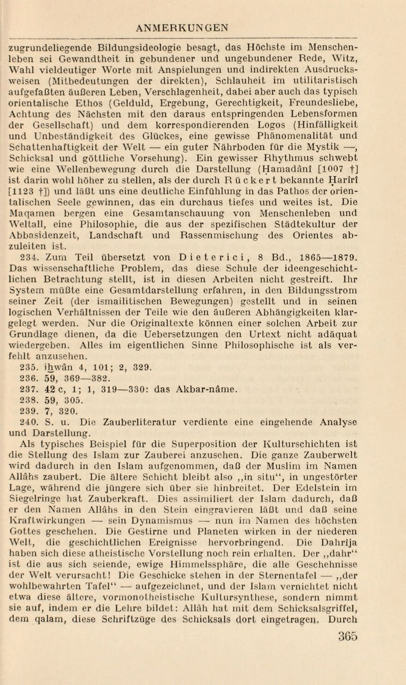 zugrundeliegende Bildungsideologie besagt, das Höchste im Menschen¬ leben sei Gewandtheit in gebundener und ungebundener Rede, Witz, Wahl vieldeutiger Worte mit Anspielungen und indirekten Ausdrucks¬ weisen (Mitbcdeulungen der direkten), Schlauheit im utilitaristisch aufgefaßten äußeren Leben, Verschlagenheit, dabei aber auch das typiscli orientalische Ethos {Gelduld, Ergebung, Gerechtigkeit, Freundesliebe, Achtung des Nächsten mit den daraus entspringenden Lebensformen der Gesellschaft) und dem korrespondierenden Logos (Hinfälligkeit und Unbeständigkeit des Glückes, eine gewisse Phänomenalität und Schattenhaftigkeit der Welt — ein guter Nährboden für die Mystik —, Schicksal und göttliche Vorsehung). Ein gewisser Rhythmus schwebt wie eine Wellenbewegung durch die Darstellung (Hamadäni [1007 f] ist darin wohl höher zu stellen, als der durch R ü c k e r t bekannte Harirl [1123 j]) wnd läßt uns eine deutliche Einfühlung in das Pathos der orien- talisclien Seele gewinnen, das ein durchaus tiefes und weites ist. Die Maqamen bergen eine Gesamtanschauung von Menschenleben und Weltall, eine Philosophie, die aus der spezifischen Städtekultur der Abbasidenzeit, Landschaft und Rassenmischung des Orientes ab¬ zuleiten ist. 234. Zum Teil übersetzt von Dieterici, 8 Bd., 1865—1879. Das wissenschaftliche Problem, das diese Schule der ideengeschicht¬ lichen Betrachtung stellt, ist in diesen Arbeiten nicht gestreift. Ihr System müßte eine Gesamtdarstellung erfaliren, in den Bildungsstrom seiner Zeit (der ismailitischen Bewegungen) gestellt und in seinen logischen Verhältnissen der Teile wie den äußeren Abhängigkeiten klar¬ gelegt werden. Nur die Originaltexte können einer solchen Arbeit zur Grundlage dienen, da die Uebersetzungen den Urtext nicht adäquat wiedergeben. Alles im eigentlichen Sinne Philosophische ist als ver¬ fehlt anzusehen. 235. ihwän 4, 101; 2, 329. 236. 59, 369—382. 237. 42 c, 1; 1, 319—330: das Akbar-näme. 238. 59, 305. 239. 7, 320. 240. S. u. Die Zauberliteratur verdiente eine eingehende Analyse und Darstellung. Als typisches Beispiel für die Superposition der Kulturschichten ist die Stellung des Islam zur Zauberei anzuschen. Die ganze Zauberwelt wird dadurch in den Islam aufgenommen, daß der Muslim im Namen Allahs zaubert. Die ältere Schicht bleibt also ,,in situ“, in ungestörter Lage, während die jüngere sich über sie hinbreitet. Der Edelstein im Siegelringe hat Zauberkraft. Dies assimiliert der Islam dadurch, daß er den Namen Allahs in den Stein eingravieren läßt und daß seine Kraftwirkungen — sein Dynamismus — nun im Namen des iiöchsten Gottes geschehen. Die Gestirne und Planeten wirken in der niederen Welt, die gescliichtlichen Ereignisse hervorbringend. Die Dahrija haben sich diese atheistische Vorstellung noch rein erlialten. Der ,,dahr“ ist die aus sich seiende, ewige Hiinmelssphäre, die alle Geschehnisse der Welt verursacht! Die Geschicke stehen in der Stcrnentafel — ,,der wohlbewahrten Tafel“ — aufgezeichnet, und der Islam vernichtet niclit etwa diese ältere, vormonoliicistische KuUursynthese, sondern nimmt sie auf, indem er die Lelirc bildet: Alläh hat mit dem Schicksalsgriffel, dem qalam, diese Schriftzüge des Schicksals dort eingetragen. Durch
